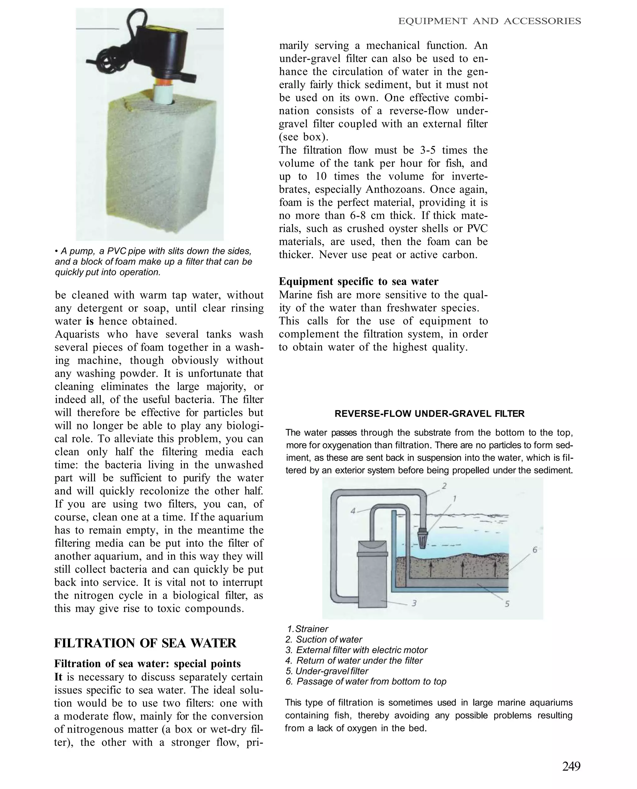 EQUIPMENT AND ACCESSORIES

                                                   marily serving a mechanical function. An
                                                   under-gravel filter can also be used to en-
                                                   hance the circulation of water in the gen-
                                                   erally fairly thick sediment, but it must not
                                                   be used on its own. One effective combi-
                                                   nation consists of a reverse-flow under-
                                                   gravel filter coupled with an external filter
                                                   (see box).
                                                   The filtration flow must be 3-5 times the
                                                   volume of the tank per hour for fish, and
                                                   up to 10 times the volume for inverte-
                                                   brates, especially Anthozoans. Once again,
                                                   foam is the perfect material, providing it is
                                                   no more than 6-8 cm thick. If thick mate-
                                                   rials, such as crushed oyster shells or PVC
                                                   materials, are used, then the foam can be
• A pump, a PVC pipe with slits down the sides,    thicker. Never use peat or active carbon.
and a block of foam make up a filter that can be
quickly put into operation.
                                                   Equipment specific to sea water
be cleaned with warm tap water, without            Marine fish are more sensitive to the qual-
any detergent or soap, until clear rinsing         ity of the water than freshwater species.
water is hence obtained.                           This calls for the use of equipment to
Aquarists who have several tanks wash              complement the filtration system, in order
several pieces of foam together in a wash-         to obtain water of the highest quality.
ing machine, though obviously without
any washing powder. It is unfortunate that
cleaning eliminates the large majority, or
indeed all, of the useful bacteria. The filter
will therefore be effective for particles but                   REVERSE-FLOW UNDER-GRAVEL FILTER
will no longer be able to play any biologi-
                                                    The water passes through the substrate from the bottom to the top,
cal role. To alleviate this problem, you can
                                                    more for oxygenation than filtration. There are no particles to form sed-
clean only half the filtering media each            iment, as these are sent back in suspension into the water, which is fil-
time: the bacteria living in the unwashed           tered by an exterior system before being propelled under the sediment.
part will be sufficient to purify the water
and will quickly recolonize the other half.
If you are using two filters, you can, of
course, clean one at a time. If the aquarium
has to remain empty, in the meantime the
filtering media can be put into the filter of
another aquarium, and in this way they will
still collect bacteria and can quickly be put
back into service. It is vital not to interrupt
the nitrogen cycle in a biological filter, as
this may give rise to toxic compounds.
                                                    1. Strainer
                                                    2. Suction of water
FILTRATION OF SEA WATER                             3. External filter with electric motor
Filtration of sea water: special points             4. Return of water under the filter
                                                    5. Under-gravel filter
It is necessary to discuss separately certain       6. Passage of water from bottom to top
issues specific to sea water. The ideal solu-
tion would be to use two filters: one with          This type of filtration is sometimes used in large marine aquariums
a moderate flow, mainly for the conversion          containing fish, thereby avoiding any possible problems resulting
of nitrogenous matter (a box or wet-dry fil-        from a lack of oxygen in the bed.
ter), the other with a stronger flow, pri-

                                                                                                                          249
 