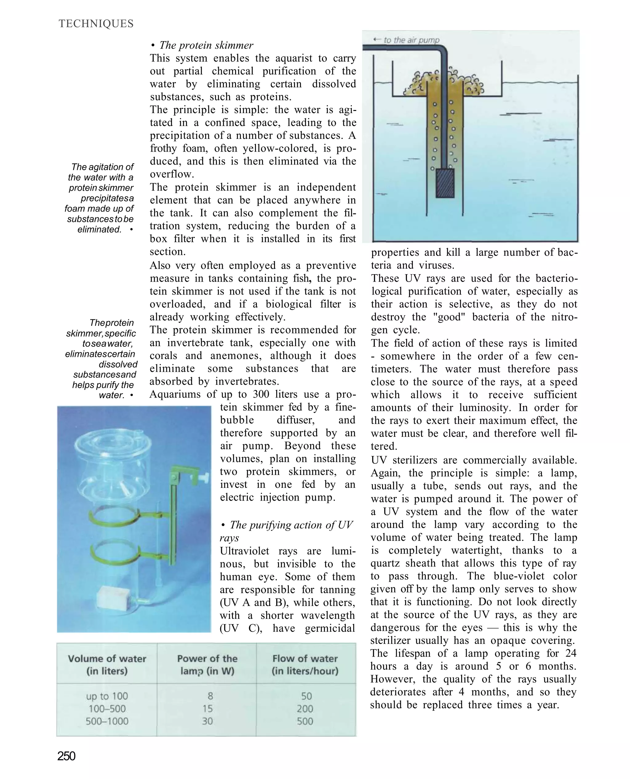 TECHNIQUES
                      • The protein skimmer
                      This system enables the aquarist to carry
                      out partial chemical purification of the
                      water by eliminating certain dissolved
                      substances, such as proteins.
                      The principle is simple: the water is agi-
                      tated in a confined space, leading to the
                      precipitation of a number of substances. A
                      frothy foam, often yellow-colored, is pro-
   The agitation of
                      duced, and this is then eliminated via the
  the water with a    overflow.
  protein skimmer     The protein skimmer is an independent
     precipitates a   element that can be placed anywhere in
 foam made up of
                      the tank. It can also complement the fil-
  substances to be
    eliminated. •     tration system, reducing the burden of a
                      box filter when it is installed in its first
                      section.                                       properties and kill a large number of bac-
                      Also very often employed as a preventive       teria and viruses.
                      measure in tanks containing fish, the pro-     These UV rays are used for the bacterio-
                      tein skimmer is not used if the tank is not    logical purification of water, especially as
                      overloaded, and if a biological filter is      their action is selective, as they do not
       The protein
                      already working effectively.                   destroy the "good" bacteria of the nitro-
 skimmer, specific    The protein skimmer is recommended for         gen cycle.
     to sea water,    an invertebrate tank, especially one with      The field of action of these rays is limited
 eliminates certain   corals and anemones, although it does          - somewhere in the order of a few cen-
          dissolved   eliminate some substances that are
   substances and
                                                                     timeters. The water must therefore pass
   helps purify the   absorbed by invertebrates.                     close to the source of the rays, at a speed
          water. •    Aquariums of up to 300 liters use a pro-       which allows it to receive sufficient
                                     tein skimmer fed by a fine-     amounts of their luminosity. In order for
                                     bubble       diffuser,   and    the rays to exert their maximum effect, the
                                     therefore supported by an       water must be clear, and therefore well fil-
                                     air pump. Beyond these          tered.
                                     volumes, plan on installing     UV sterilizers are commercially available.
                                     two protein skimmers, or        Again, the principle is simple: a lamp,
                                     invest in one fed by an         usually a tube, sends out rays, and the
                                     electric injection pump.        water is pumped around it. The power of
                                                                     a UV system and the flow of the water
                                    • The purifying action of UV     around the lamp vary according to the
                                    rays                             volume of water being treated. The lamp
                                    Ultraviolet rays are lumi-       is completely watertight, thanks to a
                                    nous, but invisible to the       quartz sheath that allows this type of ray
                                    human eye. Some of them          to pass through. The blue-violet color
                                    are responsible for tanning      given off by the lamp only serves to show
                                    (UV A and B), while others,      that it is functioning. Do not look directly
                                    with a shorter wavelength        at the source of the UV rays, as they are
                                    (UV C), have germicidal          dangerous for the eyes — this is why the
                                                                     sterilizer usually has an opaque covering.
                                                                     The lifespan of a lamp operating for 24
                                                                     hours a day is around 5 or 6 months.
                                                                     However, the quality of the rays usually
                                                                     deteriorates after 4 months, and so they
                                                                     should be replaced three times a year.



250
 