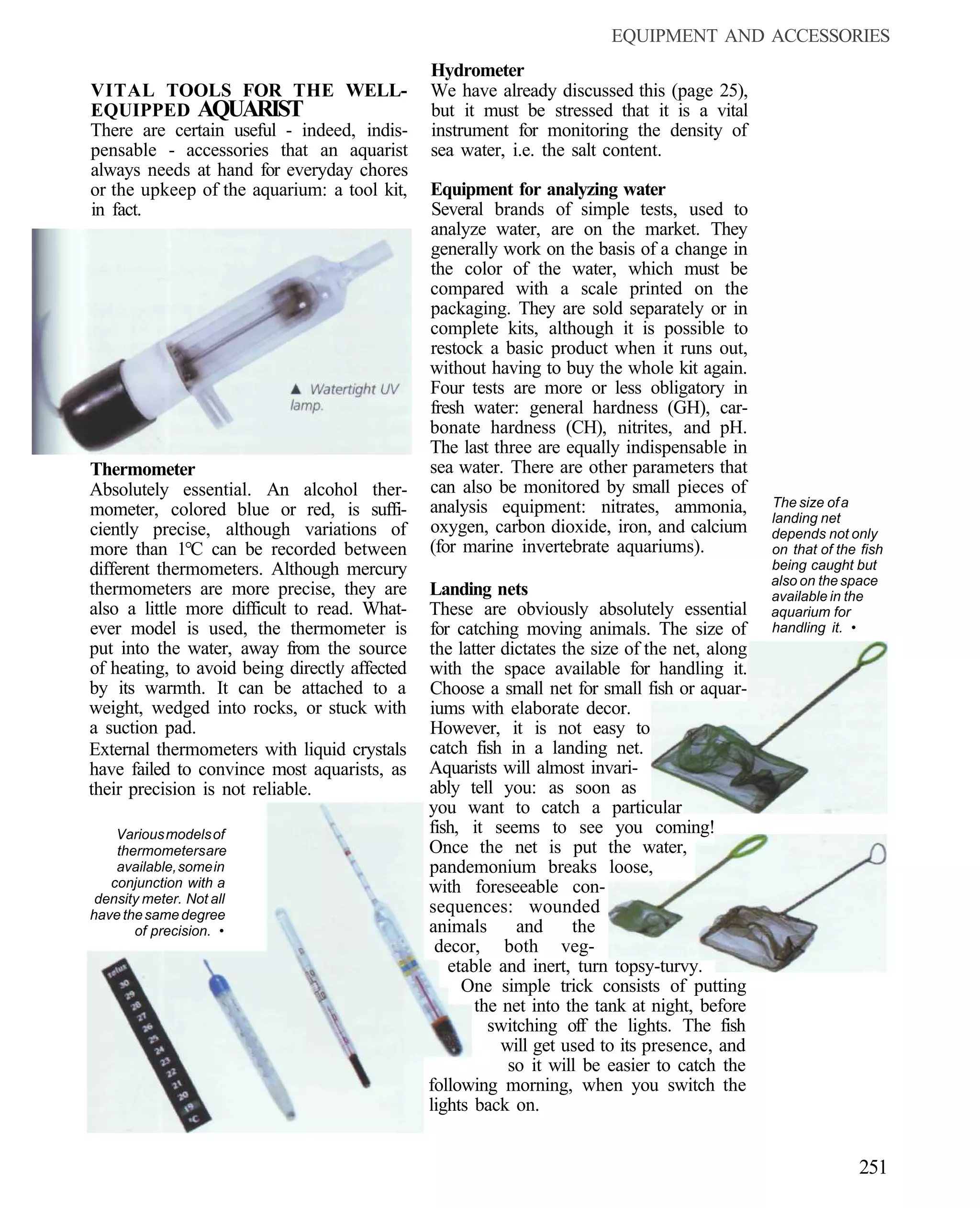 EQUIPMENT AND ACCESSORIES
                                               Hydrometer
VITAL TOOLS FOR THE WELL-                      We have already discussed this (page 25),
EQUIPPED AQUARIST                              but it must be stressed that it is a vital
There are certain useful - indeed, indis-      instrument for monitoring the density of
pensable - accessories that an aquarist        sea water, i.e. the salt content.
always needs at hand for everyday chores
or the upkeep of the aquarium: a tool kit,     Equipment for analyzing water
in fact.                                       Several brands of simple tests, used to
                                               analyze water, are on the market. They
                                               generally work on the basis of a change in
                                               the color of the water, which must be
                                               compared with a scale printed on the
                                               packaging. They are sold separately or in
                                               complete kits, although it is possible to
                                               restock a basic product when it runs out,
                                               without having to buy the whole kit again.
                                               Four tests are more or less obligatory in
                                               fresh water: general hardness (GH), car-
                                               bonate hardness (CH), nitrites, and pH.
                                               The last three are equally indispensable in
Thermometer                                    sea water. There are other parameters that
Absolutely essential. An alcohol ther-         can also be monitored by small pieces of
                                               analysis equipment: nitrates, ammonia,           The size of a
mometer, colored blue or red, is suffi-                                                         landing net
ciently precise, although variations of        oxygen, carbon dioxide, iron, and calcium        depends not only
more than 1°C can be recorded between          (for marine invertebrate aquariums).             on that of the fish
different thermometers. Although mercury                                                        being caught but
                                                                                                also on the space
thermometers are more precise, they are        Landing nets                                     available in the
also a little more difficult to read. What-    These are obviously absolutely essential         aquarium for
ever model is used, the thermometer is         for catching moving animals. The size of         handling it. •
put into the water, away from the source       the latter dictates the size of the net, along
of heating, to avoid being directly affected   with the space available for handling it.
by its warmth. It can be attached to a         Choose a small net for small fish or aquar-
weight, wedged into rocks, or stuck with       iums with elaborate decor.
a suction pad.                                 However, it is not easy to
External thermometers with liquid crystals     catch fish in a landing net.
have failed to convince most aquarists, as     Aquarists will almost invari-
their precision is not reliable.               ably tell you: as soon as
                                               you want to catch a particular
    Various models of                          fish, it seems to see you coming!
    thermometers are                           Once the net is put the water,
    available, some in                         pandemonium breaks loose,
   conjunction with a                          with foreseeable con-
 density meter. Not all
have the same degree
                                               sequences: wounded
       of precision. •                         animals      and      the
                                                decor, both veg-
                                                  etable and inert, turn topsy-turvy.
                                                    One simple trick consists of putting
                                                      the net into the tank at night, before
                                                        switching off the lights. The fish
                                                          will get used to its presence, and
                                                           so it will be easier to catch the
                                               following morning, when you switch the
                                               lights back on.


                                                                                                              251
 