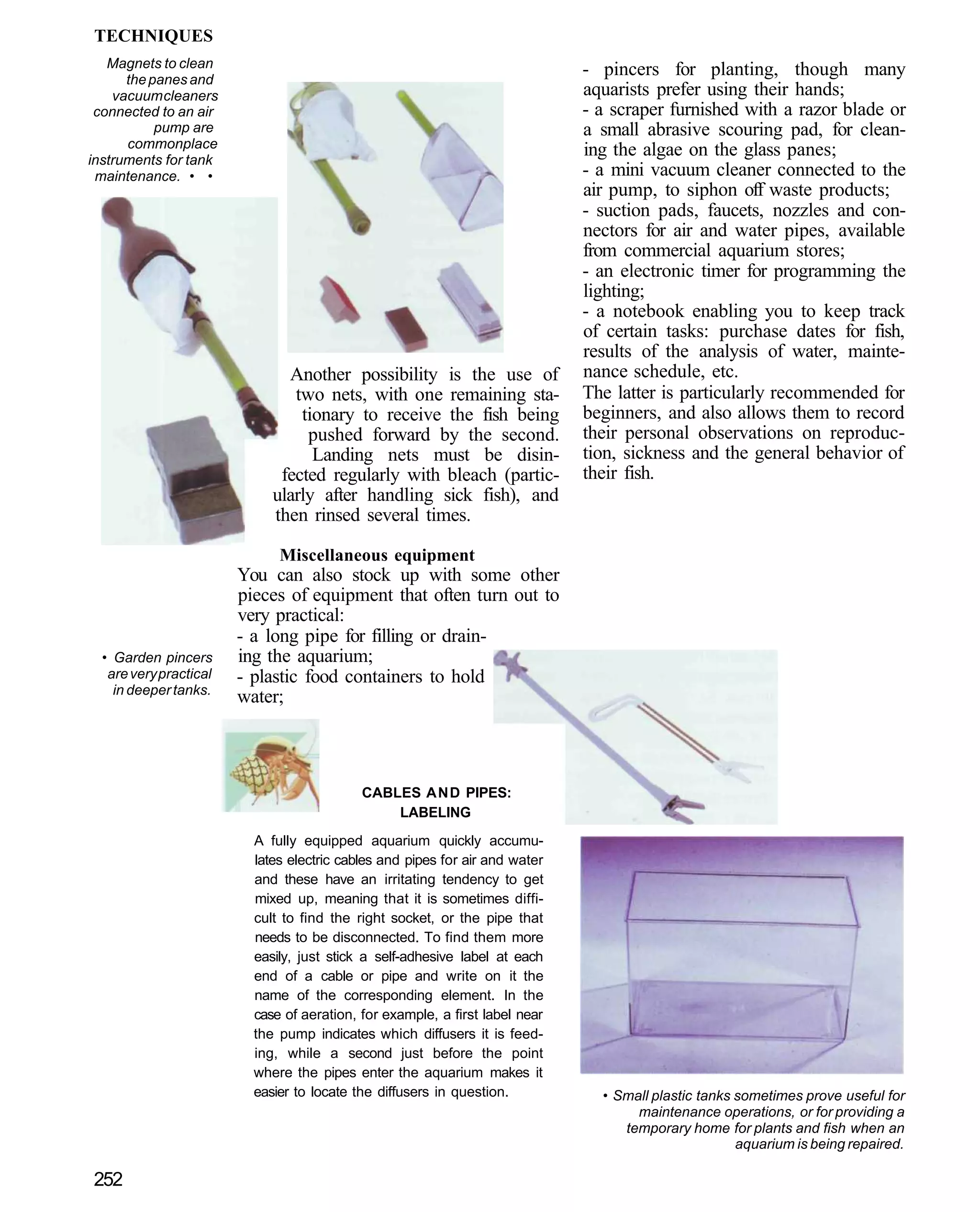 TECHNIQUES
   Magnets to clean                                                           - pincers for planting, though many
      the panes and
    vacuum cleaners                                                           aquarists prefer using their hands;
 connected to an air                                                          - a scraper furnished with a razor blade or
           pump are                                                           a small abrasive scouring pad, for clean-
      commonplace                                                             ing the algae on the glass panes;
instruments for tank
 maintenance. • •                                                             - a mini vacuum cleaner connected to the
                                                                              air pump, to siphon off waste products;
                                                                              - suction pads, faucets, nozzles and con-
                                                                              nectors for air and water pipes, available
                                                                              from commercial aquarium stores;
                                                                              - an electronic timer for programming the
                                                                              lighting;
                                                                              - a notebook enabling you to keep track
                                                                              of certain tasks: purchase dates for fish,
                                                                              results of the analysis of water, mainte-
                               Another possibility is the use of              nance schedule, etc.
                                two nets, with one remaining sta-             The latter is particularly recommended for
                                 tionary to receive the fish being            beginners, and also allows them to record
                                  pushed forward by the second.               their personal observations on reproduc-
                                   Landing nets must be disin-                tion, sickness and the general behavior of
                              fected regularly with bleach (partic-           their fish.
                             ularly after handling sick fish), and
                             then rinsed several times.

                              Miscellaneous equipment
                        You can also stock up with some other
                        pieces of equipment that often turn out to
                        very practical:
                        - a long pipe for filling or drain-
  • Garden pincers      ing the aquarium;
   are very practical   - plastic food containers to hold
    in deeper tanks.
                        water;



                                            CABLES AND PIPES:
                                                LABELING
                          A fully equipped aquarium quickly accumu-
                          lates electric cables and pipes for air and water
                          and these have an irritating tendency to get
                          mixed up, meaning that it is sometimes diffi-
                          cult to find the right socket, or the pipe that
                          needs to be disconnected. To find them more
                          easily, just stick a self-adhesive label at each
                          end of a cable or pipe and write on it the
                          name of the corresponding element. In the
                          case of aeration, for example, a first label near
                          the pump indicates which diffusers it is feed-
                          ing, while a second just before the point
                          where the pipes enter the aquarium makes it
                          easier to locate the diffusers in question.           • Small plastic tanks sometimes prove useful for
                                                                                     maintenance operations, or for providing a
                                                                                   temporary home for plants and fish when an
                                                                                                      aquarium is being repaired.

252
 