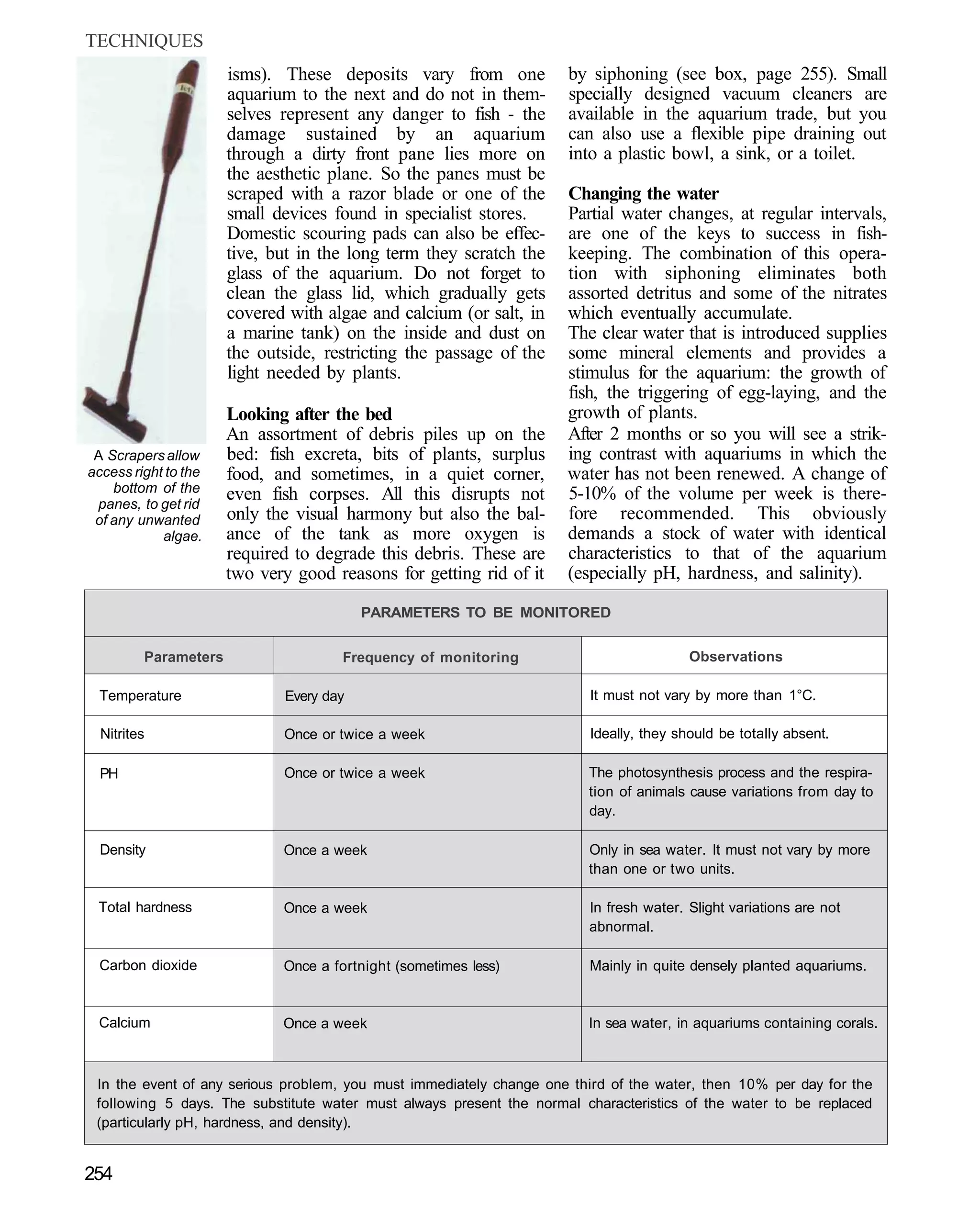 TECHNIQUES
                      isms). These deposits vary from one            by siphoning (see box, page 255). Small
                      aquarium to the next and do not in them-       specially designed vacuum cleaners are
                      selves represent any danger to fish - the      available in the aquarium trade, but you
                      damage sustained by an aquarium                can also use a flexible pipe draining out
                      through a dirty front pane lies more on        into a plastic bowl, a sink, or a toilet.
                      the aesthetic plane. So the panes must be
                      scraped with a razor blade or one of the       Changing the water
                      small devices found in specialist stores.      Partial water changes, at regular intervals,
                      Domestic scouring pads can also be effec-      are one of the keys to success in fish-
                      tive, but in the long term they scratch the    keeping. The combination of this opera-
                      glass of the aquarium. Do not forget to        tion with siphoning eliminates both
                      clean the glass lid, which gradually gets      assorted detritus and some of the nitrates
                      covered with algae and calcium (or salt, in    which eventually accumulate.
                      a marine tank) on the inside and dust on       The clear water that is introduced supplies
                      the outside, restricting the passage of the    some mineral elements and provides a
                      light needed by plants.                        stimulus for the aquarium: the growth of
                                                                     fish, the triggering of egg-laying, and the
                      Looking after the bed                          growth of plants.
                      An assortment of debris piles up on the        After 2 months or so you will see a strik-
 A Scrapers allow     bed: fish excreta, bits of plants, surplus     ing contrast with aquariums in which the
access right to the   food, and sometimes, in a quiet corner,        water has not been renewed. A change of
    bottom of the     even fish corpses. All this disrupts not       5-10% of the volume per week is there-
 panes, to get rid
 of any unwanted      only the visual harmony but also the bal-      fore recommended. This obviously
            algae.    ance of the tank as more oxygen is             demands a stock of water with identical
                      required to degrade this debris. These are     characteristics to that of the aquarium
                      two very good reasons for getting rid of it    (especially pH, hardness, and salinity).

                                         PARAMETERS TO BE MONITORED


         Parameters                   Frequency of monitoring                           Observations

 Temperature                 Every day                                  It must not vary by more than 1°C.

  Nitrites                   Once or twice a week                       Ideally, they should be totally absent.

  PH                         Once or twice a week                       The photosynthesis process and the respira-
                                                                        tion of animals cause variations from day to
                                                                        day.

  Density                    Once a week                                Only in sea water. It must not vary by more
                                                                        than one or two units.

 Total hardness              Once a week                                In fresh water. Slight variations are not
                                                                        abnormal.

 Carbon dioxide              Once a fortnight (sometimes less)          Mainly in quite densely planted aquariums.


 Calcium                     Once a week                                In sea water, in aquariums containing corals.



 In the event of any serious problem, you must immediately change one third of the water, then 10% per day for the
 following 5 days. The substitute water must always present the normal characteristics of the water to be replaced
 (particularly pH, hardness, and density).


254
 