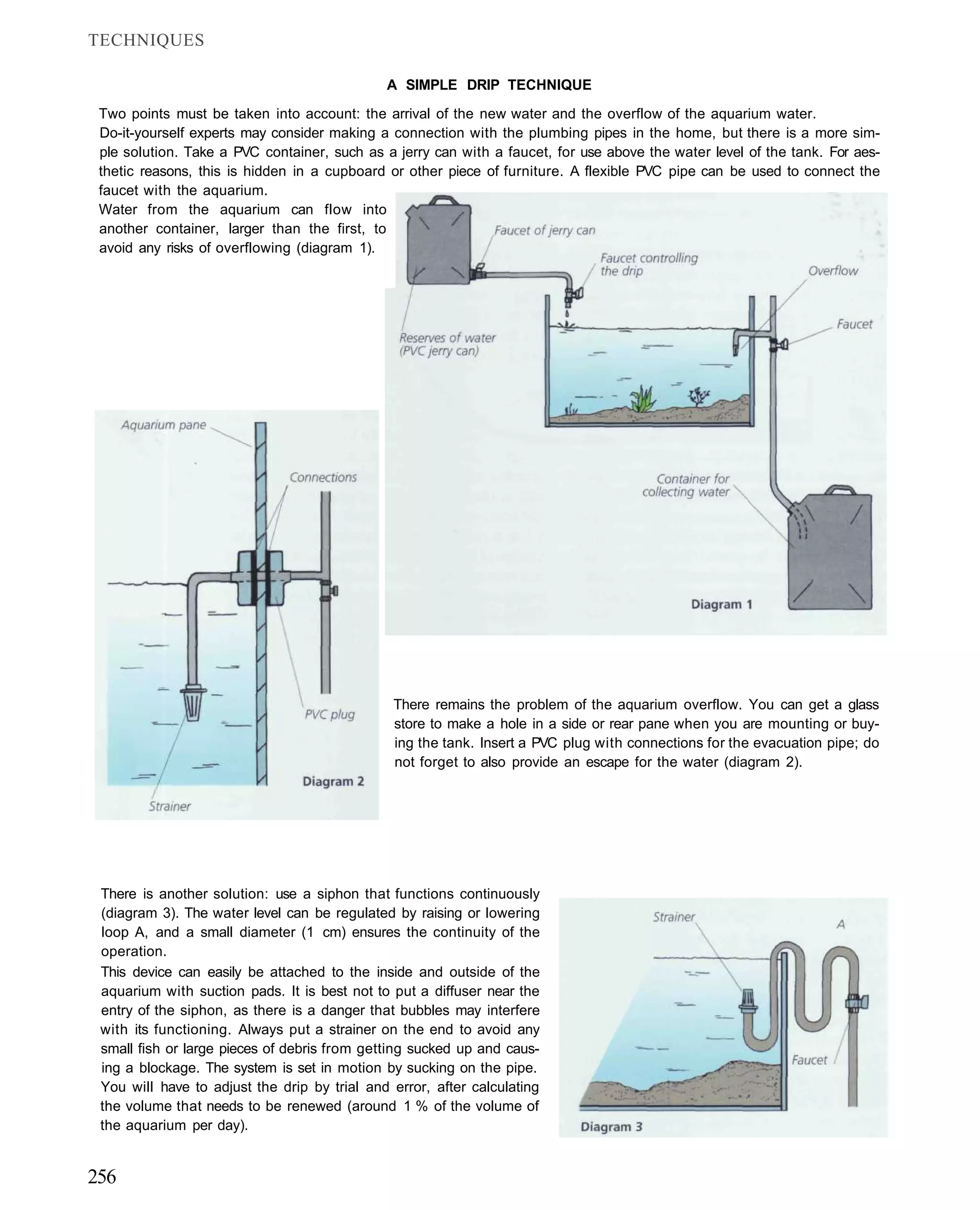 TECHNIQUES

                                              A SIMPLE DRIP TECHNIQUE

 Two points must be taken into account: the arrival of the new water and the overflow of the aquarium water.
 Do-it-yourself experts may consider making a connection with the plumbing pipes in the home, but there is a more sim-
 ple solution. Take a PVC container, such as a jerry can with a faucet, for use above the water level of the tank. For aes-
 thetic reasons, this is hidden in a cupboard or other piece of furniture. A flexible PVC pipe can be used to connect the
 faucet with the aquarium.
 Water from the aquarium can flow into
 another container, larger than the first, to
 avoid any risks of overflowing (diagram 1).




                                               There remains the problem of the aquarium overflow. You can get a glass
                                               store to make a hole in a side or rear pane when you are mounting or buy-
                                               ing the tank. Insert a PVC plug with connections for the evacuation pipe; do
                                               not forget to also provide an escape for the water (diagram 2).




 There is another solution: use a siphon that functions continuously
 (diagram 3). The water level can be regulated by raising or lowering
 loop A, and a small diameter (1 cm) ensures the continuity of the
 operation.
 This device can easily be attached to the inside and outside of the
 aquarium with suction pads. It is best not to put a diffuser near the
 entry of the siphon, as there is a danger that bubbles may interfere
 with its functioning. Always put a strainer on the end to avoid any
 small fish or large pieces of debris from getting sucked up and caus-
 ing a blockage. The system is set in motion by sucking on the pipe.
 You will have to adjust the drip by trial and error, after calculating
 the volume that needs to be renewed (around 1 % of the volume of
 the aquarium per day).


256
 