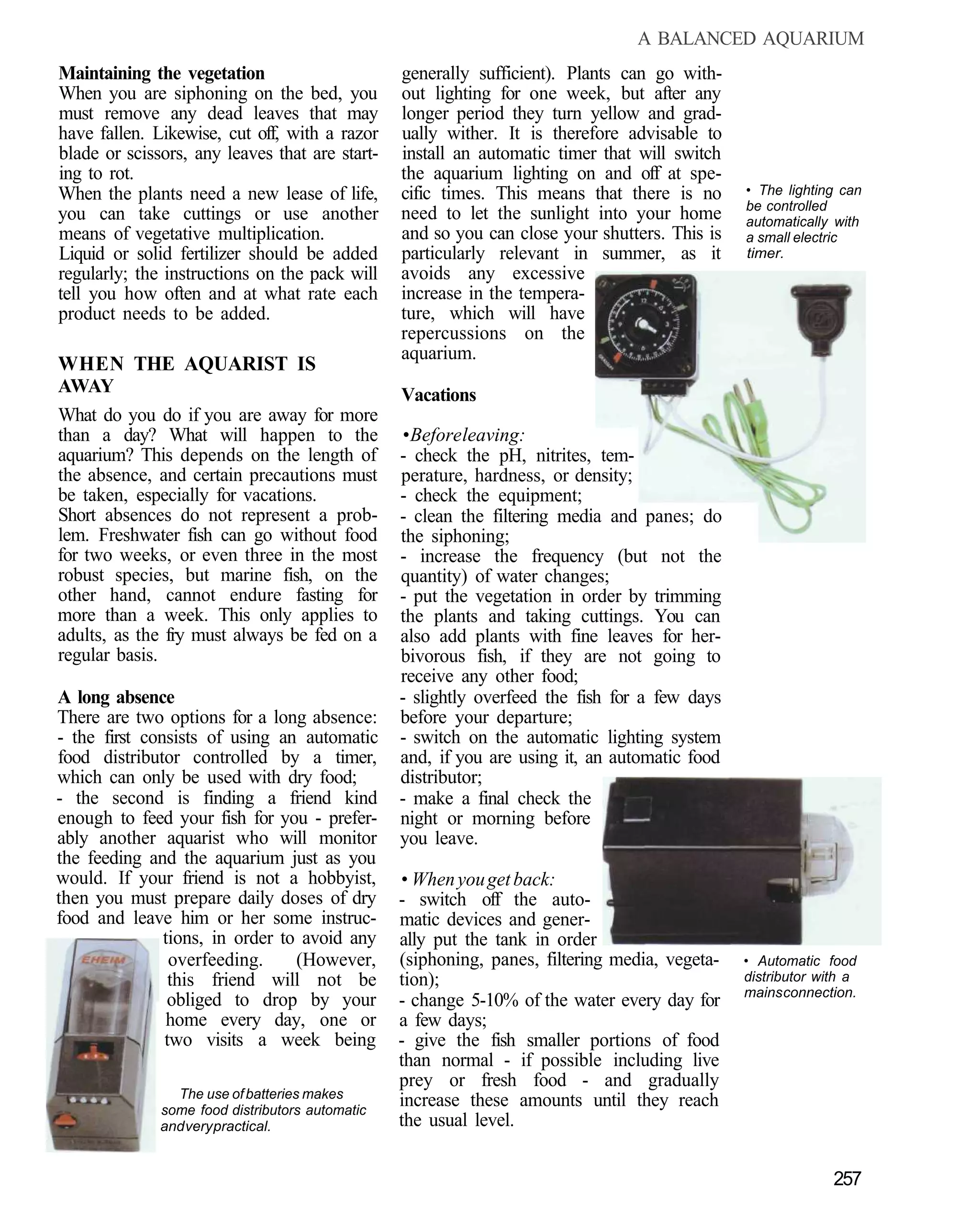 A BALANCED AQUARIUM
Maintaining the vegetation                       generally sufficient). Plants can go with-
When you are siphoning on the bed, you           out lighting for one week, but after any
must remove any dead leaves that may             longer period they turn yellow and grad-
have fallen. Likewise, cut off, with a razor     ually wither. It is therefore advisable to
blade or scissors, any leaves that are start-    install an automatic timer that will switch
ing to rot.                                      the aquarium lighting on and off at spe-
When the plants need a new lease of life,        cific times. This means that there is no      • The lighting can
                                                                                               be controlled
you can take cuttings or use another             need to let the sunlight into your home       automatically with
means of vegetative multiplication.              and so you can close your shutters. This is   a small electric
Liquid or solid fertilizer should be added       particularly relevant in summer, as it        timer.
regularly; the instructions on the pack will     avoids any excessive
tell you how often and at what rate each         increase in the tempera-
product needs to be added.                       ture, which will have
                                                 repercussions on the
                                                 aquarium.
WHEN THE AQUARIST IS
AWAY                                             Vacations
What do you do if you are away for more
than a day? What will happen to the              • Before leaving:
aquarium? This depends on the length of          - check the pH, nitrites, tem-
the absence, and certain precautions must        perature, hardness, or density;
be taken, especially for vacations.              - check the equipment;
Short absences do not represent a prob-          - clean the filtering media and panes; do
lem. Freshwater fish can go without food         the siphoning;
for two weeks, or even three in the most         - increase the frequency (but not the
robust species, but marine fish, on the          quantity) of water changes;
other hand, cannot endure fasting for            - put the vegetation in order by trimming
more than a week. This only applies to           the plants and taking cuttings. You can
adults, as the fry must always be fed on a       also add plants with fine leaves for her-
regular basis.                                   bivorous fish, if they are not going to
                                                 receive any other food;
A long absence                                   - slightly overfeed the fish for a few days
There are two options for a long absence:        before your departure;
- the first consists of using an automatic       - switch on the automatic lighting system
food distributor controlled by a timer,          and, if you are using it, an automatic food
which can only be used with dry food;            distributor;
- the second is finding a friend kind            - make a final check the
enough to feed your fish for you - prefer-       night or morning before
ably another aquarist who will monitor           you leave.
the feeding and the aquarium just as you
would. If your friend is not a hobbyist,         • When you get back:
then you must prepare daily doses of dry         - switch off the auto-
food and leave him or her some instruc-          matic devices and gener-
               tions, in order to avoid any      ally put the tank in order
                overfeeding.     (However,       (siphoning, panes, filtering media, vegeta-   • Automatic food
                this friend will not be          tion);                                        distributor with a
                                                                                               mains connection.
                obliged to drop by your          - change 5-10% of the water every day for
                home every day, one or           a few days;
               two visits a week being           - give the fish smaller portions of food
                                                 than normal - if possible including live
                                                 prey or fresh food - and gradually
                The use of batteries makes
              some food distributors automatic
                                                 increase these amounts until they reach
              and very practical.                the usual level.


                                                                                                             257
 