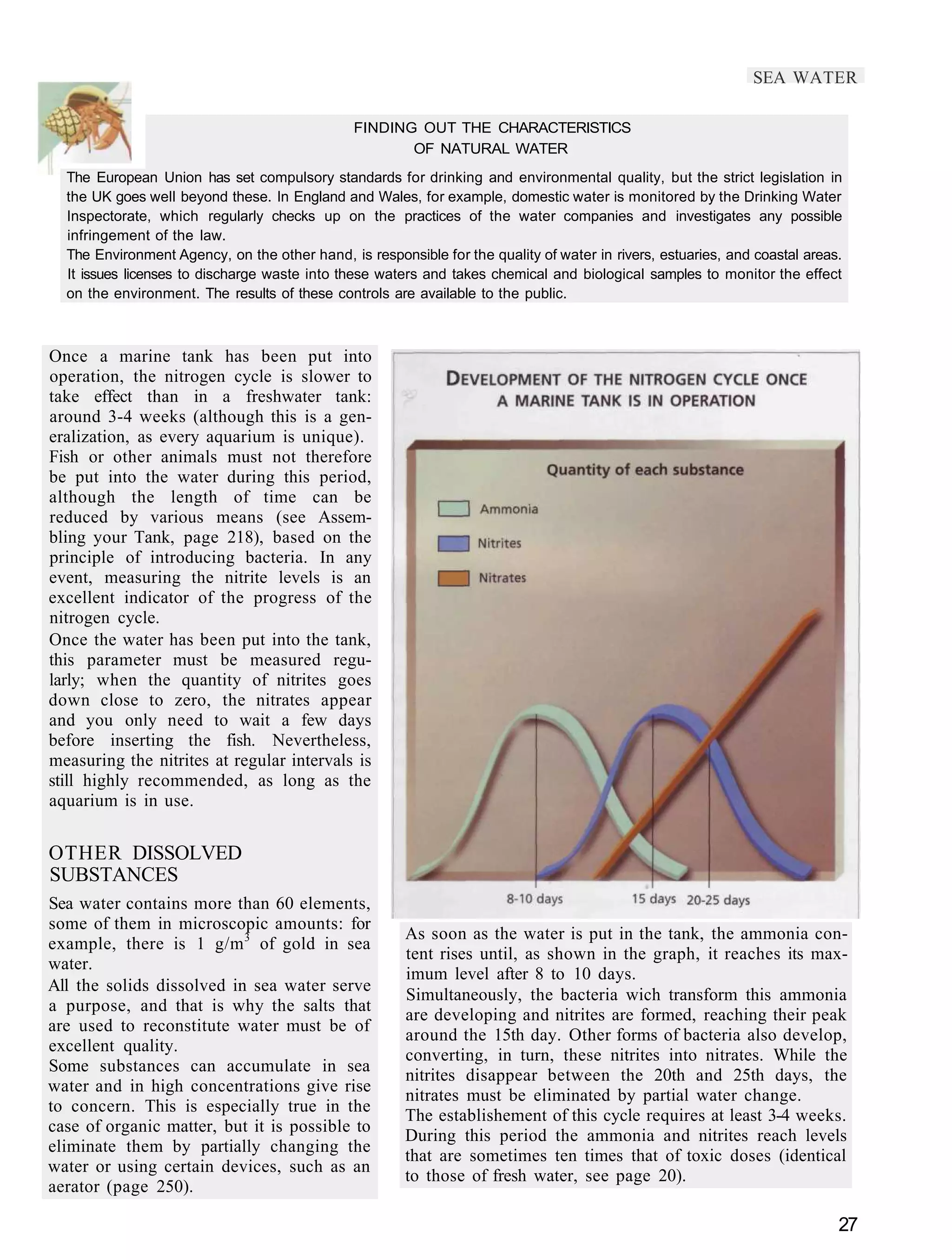 SEA WATER

                                               FINDING OUT THE CHARACTERISTICS
                                                      OF NATURAL WATER
  The European Union has set compulsory standards for drinking and environmental quality, but the strict legislation in
  the UK goes well beyond these. In England and Wales, for example, domestic water is monitored by the Drinking Water
  Inspectorate, which regularly checks up on the practices of the water companies and investigates any possible
  infringement of the law.
  The Environment Agency, on the other hand, is responsible for the quality of water in rivers, estuaries, and coastal areas.
  It issues licenses to discharge waste into these waters and takes chemical and biological samples to monitor the effect
  on the environment. The results of these controls are available to the public.



Once a marine tank has been put into
operation, the nitrogen cycle is slower to
take effect than in a freshwater tank:
around 3-4 weeks (although this is a gen-
eralization, as every aquarium is unique).
Fish or other animals must not therefore
be put into the water during this period,
although the length of time can be
reduced by various means (see Assem-
bling your Tank, page 218), based on the
principle of introducing bacteria. In any
event, measuring the nitrite levels is an
excellent indicator of the progress of the
nitrogen cycle.
Once the water has been put into the tank,
this parameter must be measured regu-
larly; when the quantity of nitrites goes
down close to zero, the nitrates appear
and you only need to wait a few days
before inserting the fish. Nevertheless,
measuring the nitrites at regular intervals is
still highly recommended, as long as the
aquarium is in use.


OTHER DISSOLVED
SUBSTANCES
Sea water contains more than 60 elements,
some of them in microscopic amounts: for
                                                       As soon as the water is put in the tank, the ammonia con-
example, there is 1 g/m 3 of gold in sea
                                                       tent rises until, as shown in the graph, it reaches its max-
water.
                                                       imum level after 8 to 10 days.
All the solids dissolved in sea water serve
                                                       Simultaneously, the bacteria wich transform this ammonia
a purpose, and that is why the salts that
                                                       are developing and nitrites are formed, reaching their peak
are used to reconstitute water must be of
                                                       around the 15th day. Other forms of bacteria also develop,
excellent quality.
                                                       converting, in turn, these nitrites into nitrates. While the
Some substances can accumulate in sea
                                                       nitrites disappear between the 20th and 25th days, the
water and in high concentrations give rise
                                                       nitrates must be eliminated by partial water change.
to concern. This is especially true in the
                                                       The establishement of this cycle requires at least 3-4 weeks.
case of organic matter, but it is possible to
                                                       During this period the ammonia and nitrites reach levels
eliminate them by partially changing the
                                                       that are sometimes ten times that of toxic doses (identical
water or using certain devices, such as an
                                                       to those of fresh water, see page 20).
aerator (page 250).

                                                                                                                            27
 
