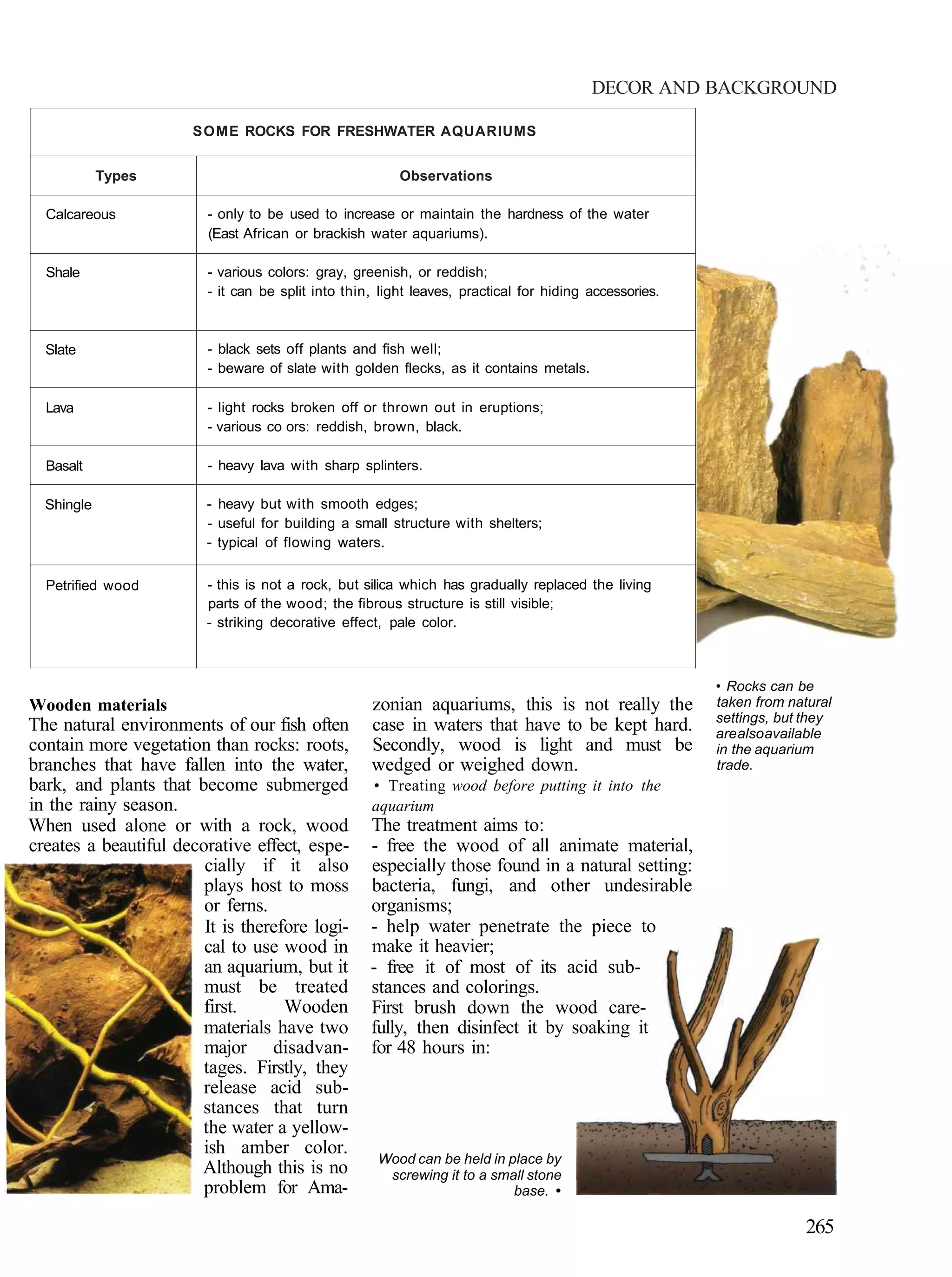 DECOR AND BACKGROUND

                       SOME ROCKS FOR FRESHWATER AQUARIUMS


            Types                                        Observations

  Calcareous             - only to be used to increase or maintain the hardness of the water
                         (East African or brackish water aquariums).

  Shale                  - various colors: gray, greenish, or reddish;
                         - it can be split into thin, light leaves, practical for hiding accessories.



  Slate                  - black sets off plants and fish well;
                         - beware of slate with golden flecks, as it contains metals.

  Lava                   - light rocks broken off or thrown out in eruptions;
                         - various co ors: reddish, brown, black.

  Basalt                 - heavy lava with sharp splinters.

  Shingle                - heavy but with smooth edges;
                         - useful for building a small structure with shelters;
                         - typical of flowing waters.


  Petrified wood         - this is not a rock, but silica which has gradually replaced the living
                         parts of the wood; the fibrous structure is still visible;
                         - striking decorative effect, pale color.



                                                                                                        • Rocks can be
Wooden materials                                    zonian aquariums, this is not really the            taken from natural
                                                                                                        settings, but they
The natural environments of our fish often          case in waters that have to be kept hard.           are also available
contain more vegetation than rocks: roots,          Secondly, wood is light and must be                 in the aquarium
branches that have fallen into the water,           wedged or weighed down.                             trade.
bark, and plants that become submerged              • Treating wood before putting it into the
in the rainy season.                                aquarium
When used alone or with a rock, wood                The treatment aims to:
creates a beautiful decorative effect, espe-        - free the wood of all animate material,
                        cially if it also           especially those found in a natural setting:
                        plays host to moss          bacteria, fungi, and other undesirable
                        or ferns.                   organisms;
                        It is therefore logi-       - help water penetrate the piece to
                        cal to use wood in          make it heavier;
                        an aquarium, but it         - free it of most of its acid sub-
                        must be treated             stances and colorings.
                        first.      Wooden          First brush down the wood care-
                        materials have two          fully, then disinfect it by soaking it
                        major disadvan-             for 48 hours in:
                        tages. Firstly, they
                        release acid sub-
                       stances that turn
                       the water a yellow-
                        ish amber color.
                                                     Wood can be held in place by
                       Although this is no            screwing it to a small stone
                        problem for Ama-                                  base. •

                                                                                                                      265
 