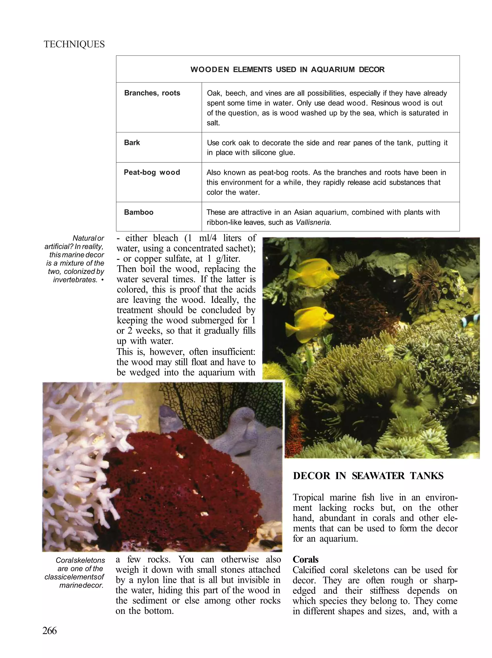 TECHNIQUES

                                              WOODEN ELEMENTS USED IN AQUARIUM DECOR


                            Branches, roots       Oak, beech, and vines are all possibilities, especially if they have already
                                                  spent some time in water. Only use dead wood. Resinous wood is out
                                                  of the question, as is wood washed up by the sea, which is saturated in
                                                  salt.

                            Bark                  Use cork oak to decorate the side and rear panes of the tank, putting it
                                                  in place with silicone glue.

                            Peat-bog wood         Also known as peat-bog roots. As the branches and roots have been in
                                                  this environment for a while, they rapidly release acid substances that
                                                  color the water.

                            Bamboo                These are attractive in an Asian aquarium, combined with plants with
                                                  ribbon-like leaves, such as Vallisneria.

           Natural or     - either bleach (1 ml/4 liters of
artificial? In reality,   water, using a concentrated sachet);
  this marine decor
is a mixture of the
                          - or copper sulfate, at 1 g/liter.
 two, colonized by        Then boil the wood, replacing the
   invertebrates. •       water several times. If the latter is
                          colored, this is proof that the acids
                          are leaving the wood. Ideally, the
                          treatment should be concluded by
                          keeping the wood submerged for 1
                          or 2 weeks, so that it gradually fills
                          up with water.
                          This is, however, often insufficient:
                          the wood may still float and have to
                          be wedged into the aquarium with




                                                                             DECOR IN SEAWATER TANKS

                                                                             Tropical marine fish live        in an environ-
                                                                             ment lacking rocks but,           on the other
                                                                             hand, abundant in corals         and other ele-
                                                                             ments that can be used to        form the decor
                                                                             for an aquarium.

   Coral skeletons        a few rocks. You can otherwise also               Corals
    are one of the        weigh it down with small stones attached          Calcified coral skeletons can be used for
classic elements of       by a nylon line that is all but invisible in
    marine decor.
                                                                            decor. They are often rough or sharp-
                          the water, hiding this part of the wood in        edged and their stiffness depends on
                          the sediment or else among other rocks            which species they belong to. They come
                          on the bottom.                                    in different shapes and sizes, and, with a
266
 