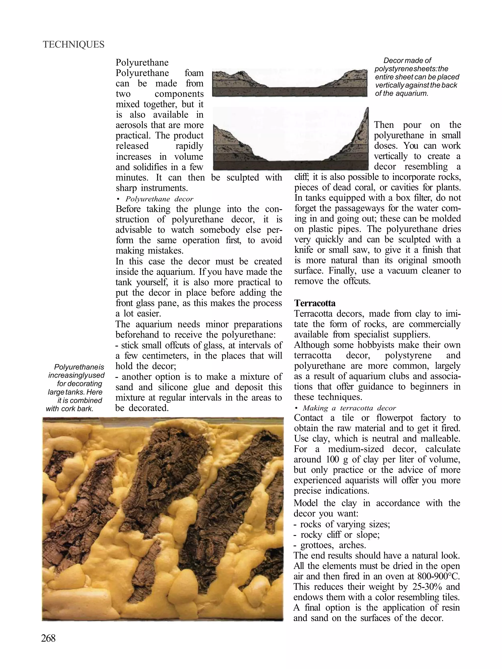 TECHNIQUES
                     Polyurethane                                                                Decor made of
                                                                                              polystyrene sheets: the
                     Polyurethane       foam                                                  entire sheet can be placed
                     can be made from                                                         vertically against the back
                     two        components                                                    of the aquarium.
                     mixed together, but it
                     is also available in
                     aerosols that are more                                                     Then pour on the
                     practical. The product                                                     polyurethane in small
                     released         rapidly                                                   doses. You can work
                     increases in volume                                                        vertically to create a
                     and solidifies in a few                                                    decor resembling a
                     minutes. It can then be sculpted with             cliff; it is also possible to incorporate rocks,
                     sharp instruments.                                pieces of dead coral, or cavities for plants.
                     • Polyurethane decor                              In tanks equipped with a box filter, do not
                     Before taking the plunge into the con-            forget the passageways for the water com-
                     struction of polyurethane decor, it is            ing in and going out; these can be molded
                     advisable to watch somebody else per-             on plastic pipes. The polyurethane dries
                     form the same operation first, to avoid           very quickly and can be sculpted with a
                     making mistakes.                                  knife or small saw, to give it a finish that
                     In this case the decor must be created            is more natural than its original smooth
                     inside the aquarium. If you have made the         surface. Finally, use a vacuum cleaner to
                     tank yourself, it is also more practical to       remove the offcuts.
                     put the decor in place before adding the
                     front glass pane, as this makes the process       Terracotta
                     a lot easier.                                     Terracotta decors, made from clay to imi-
                     The aquarium needs minor preparations             tate the form of rocks, are commercially
                     beforehand to receive the polyurethane:           available from specialist suppliers.
                     - stick small offcuts of glass, at intervals of   Although some hobbyists make their own
                     a few centimeters, in the places that will        terracotta decor, polystyrene and
   Polyurethane is   hold the decor;                                   polyurethane are more common, largely
increasingly used    - another option is to make a mixture of          as a result of aquarium clubs and associa-
    for decorating                                                     tions that offer guidance to beginners in
large tanks. Here
                     sand and silicone glue and deposit this
    it is combined   mixture at regular intervals in the areas to      these techniques.
with cork bark.      be decorated.                                     • Making a terracotta decor
                                                                       Contact a tile or flowerpot factory to
                                                                       obtain the raw material and to get it fired.
                                                                       Use clay, which is neutral and malleable.
                                                                       For a medium-sized decor, calculate
                                                                       around 100 g of clay per liter of volume,
                                                                       but only practice or the advice of more
                                                                       experienced aquarists will offer you more
                                                                       precise indications.
                                                                       Model the clay in accordance with the
                                                                       decor you want:
                                                                       - rocks of varying sizes;
                                                                       - rocky cliff or slope;
                                                                       - grottoes, arches.
                                                                       The end results should have a natural look.
                                                                       All the elements must be dried in the open
                                                                       air and then fired in an oven at 800-900°C.
                                                                       This reduces their weight by 25-30% and
                                                                       endows them with a color resembling tiles.
                                                                       A final option is the application of resin
                                                                       and sand on the surfaces of the decor.

268
 