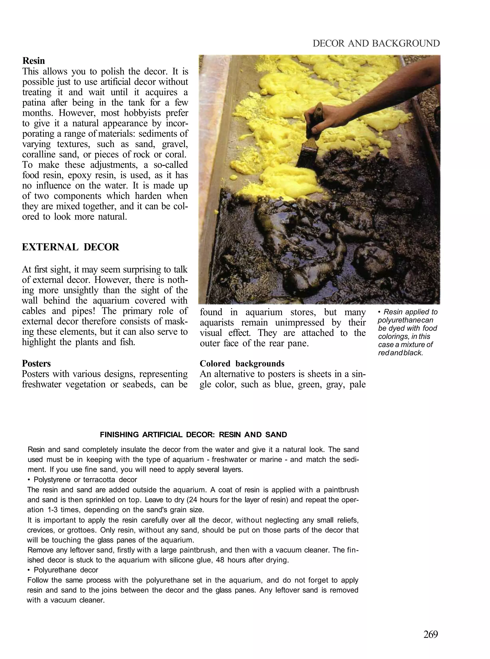 DECOR AND BACKGROUND
Resin
This allows you to polish the decor. It is
possible just to use artificial decor without
treating it and wait until it acquires a
patina after being in the tank for a few
months. However, most hobbyists prefer
to give it a natural appearance by incor-
porating a range of materials: sediments of
varying textures, such as sand, gravel,
coralline sand, or pieces of rock or coral.
To make these adjustments, a so-called
food resin, epoxy resin, is used, as it has
no influence on the water. It is made up
of two components which harden when
they are mixed together, and it can be col-
ored to look more natural.


EXTERNAL DECOR

At first sight, it may seem surprising to talk
of external decor. However, there is noth-
ing more unsightly than the sight of the
wall behind the aquarium covered with
cables and pipes! The primary role of                 found in aquarium stores, but many                  • Resin applied to
external decor therefore consists of mask-            aquarists remain unimpressed by their               polyurethane can
                                                                                                          be dyed with food
ing these elements, but it can also serve to          visual effect. They are attached to the             colorings, in this
highlight the plants and fish.                        outer face of the rear pane.                        case a mixture of
                                                                                                          red and black.
Posters                                               Colored backgrounds
Posters with various designs, representing            An alternative to posters is sheets in a sin-
freshwater vegetation or seabeds, can be              gle color, such as blue, green, gray, pale



                       FINISHING ARTIFICIAL DECOR: RESIN AND SAND
 Resin and sand completely insulate the decor from the water and give it a natural look. The sand
 used must be in keeping with the type of aquarium - freshwater or marine - and match the sedi-
 ment. If you use fine sand, you will need to apply several layers.
 • Polystyrene or terracotta decor
 The resin and sand are added outside the aquarium. A coat of resin is applied with a paintbrush
 and sand is then sprinkled on top. Leave to dry (24 hours for the layer of resin) and repeat the oper-
 ation 1-3 times, depending on the sand's grain size.
 It is important to apply the resin carefully over all the decor, without neglecting any small reliefs,
 crevices, or grottoes. Only resin, without any sand, should be put on those parts of the decor that
 will be touching the glass panes of the aquarium.
 Remove any leftover sand, firstly with a large paintbrush, and then with a vacuum cleaner. The fin-
 ished decor is stuck to the aquarium with silicone glue, 48 hours after drying.
 • Polyurethane decor
 Follow the same process with the polyurethane set in the aquarium, and do not forget to apply
 resin and sand to the joins between the decor and the glass panes. Any leftover sand is removed
 with a vacuum cleaner.



                                                                                                                       269
 