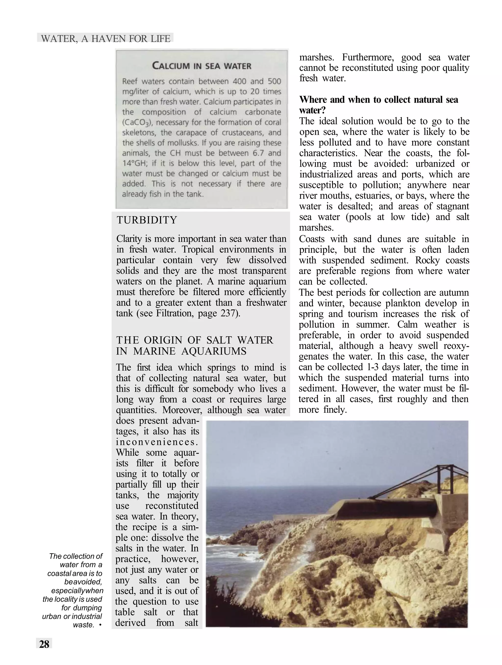 WATER, A HAVEN FOR LIFE
                                                                     marshes. Furthermore, good sea water
                                                                     cannot be reconstituted using poor quality
                                                                     fresh water.

                                                                     Where and when to collect natural sea
                                                                     water?
                                                                     The ideal solution would be to go to the
                                                                     open sea, where the water is likely to be
                                                                     less polluted and to have more constant
                                                                     characteristics. Near the coasts, the fol-
                                                                     lowing must be avoided: urbanized or
                                                                     industrialized areas and ports, which are
                                                                     susceptible to pollution; anywhere near
                                                                     river mouths, estuaries, or bays, where the
                                                                     water is desalted; and areas of stagnant
                       TURBIDITY                                     sea water (pools at low tide) and salt
                                                                     marshes.
                       Clarity is more important in sea water than   Coasts with sand dunes are suitable in
                       in fresh water. Tropical environments in      principle, but the water is often laden
                       particular contain very few dissolved         with suspended sediment. Rocky coasts
                       solids and they are the most transparent      are preferable regions from where water
                       waters on the planet. A marine aquarium       can be collected.
                       must therefore be filtered more efficiently   The best periods for collection are autumn
                       and to a greater extent than a freshwater     and winter, because plankton develop in
                       tank (see Filtration, page 237).              spring and tourism increases the risk of
                                                                     pollution in summer. Calm weather is
                                                                     preferable, in order to avoid suspended
                       THE ORIGIN OF SALT WATER                      material, although a heavy swell reoxy-
                       IN MARINE AQUARIUMS                           genates the water. In this case, the water
                       The first idea which springs to mind is       can be collected 1-3 days later, the time in
                       that of collecting natural sea water, but     which the suspended material turns into
                       this is difficult for somebody who lives a    sediment. However, the water must be fil-
                       long way from a coast or requires large       tered in all cases, first roughly and then
                       quantities. Moreover, although sea water      more finely.
                       does present advan-
                       tages, it also has its
                       inconveniences.
                       While some aquar-
                       ists filter it before
                       using it to totally or
                       partially fill up their
                       tanks, the majority
                       use      reconstituted
                       sea water. In theory,
                       the recipe is a sim-
                       ple one: dissolve the
                       salts in the water. In
  The collection of    practice, however,
      water from a
  coastal area is to   not just any water or
       be avoided,     any salts can be
   especially when     used, and it is out of
the locality is used   the question to use
      for dumping
urban or industrial    table salt or that
           waste. •    derived from salt

28
 