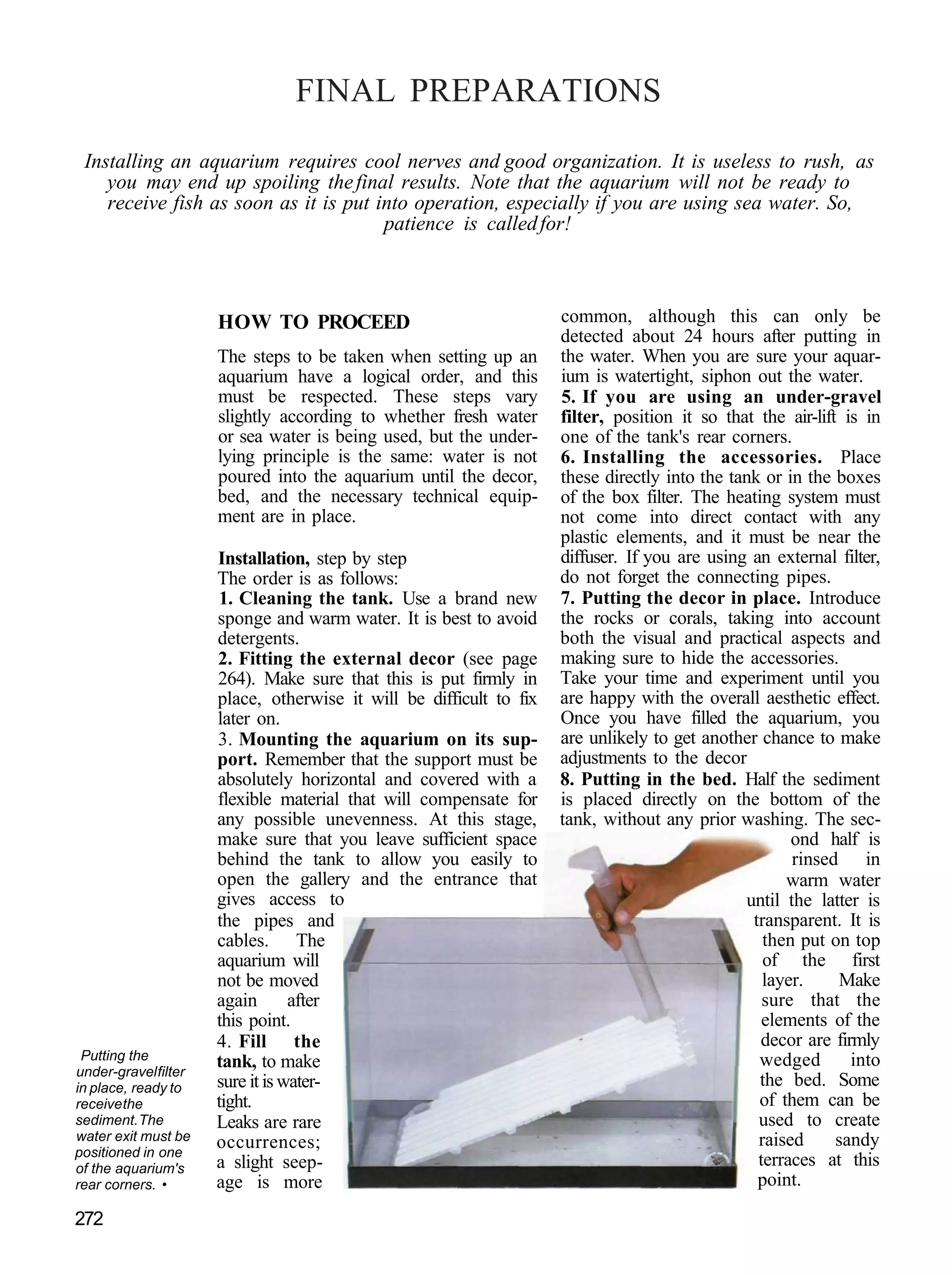 FINAL PREPARATIONS
 Installing an aquarium requires cool nerves and good organization. It is useless to rush, as
    you may end up spoiling the final results. Note that the aquarium will not be ready to
    receive fish as soon as it is put into operation, especially if you are using sea water. So,
                                       patience is called for!



                      HOW TO PROCEED                                 common, although this can only be
                                                                     detected about 24 hours after putting in
                      The steps to be taken when setting up an       the water. When you are sure your aquar-
                      aquarium have a logical order, and this        ium is watertight, siphon out the water.
                      must be respected. These steps vary            5. If you are using an under-gravel
                      slightly according to whether fresh water      filter, position it so that the air-lift is in
                      or sea water is being used, but the under-     one of the tank's rear corners.
                      lying principle is the same: water is not      6. Installing the accessories. Place
                      poured into the aquarium until the decor,      these directly into the tank or in the boxes
                      bed, and the necessary technical equip-        of the box filter. The heating system must
                      ment are in place.                             not come into direct contact with any
                                                                     plastic elements, and it must be near the
                      Installation, step by step                     diffuser. If you are using an external filter,
                      The order is as follows:                       do not forget the connecting pipes.
                       1. Cleaning the tank. Use a brand new         7. Putting the decor in place. Introduce
                      sponge and warm water. It is best to avoid     the rocks or corals, taking into account
                      detergents.                                    both the visual and practical aspects and
                      2. Fitting the external decor (see page        making sure to hide the accessories.
                      264). Make sure that this is put firmly in     Take your time and experiment until you
                      place, otherwise it will be difficult to fix   are happy with the overall aesthetic effect.
                      later on.                                      Once you have filled the aquarium, you
                      3. Mounting the aquarium on its sup-           are unlikely to get another chance to make
                      port. Remember that the support must be        adjustments to the decor
                      absolutely horizontal and covered with a       8. Putting in the bed. Half the sediment
                      flexible material that will compensate for     is placed directly on the bottom of the
                      any possible unevenness. At this stage,        tank, without any prior washing. The sec-
                      make sure that you leave sufficient space                                       ond half is
                      behind the tank to allow you easily to                                          rinsed in
                      open the gallery and the entrance that                                         warm water
                      gives access to                                                          until the latter is
                      the pipes and                                                             transparent. It is
                      cables. The                                                                 then put on top
                      aquarium will                                                               of the first
                      not be moved                                                                layer.     Make
                      again       after                                                           sure that the
                      this point.                                                                 elements of the
                      4. Fill the                                                                decor are firmly
 Putting the          tank, to make                                                              wedged        into
under-gravel filter
in place, ready to    sure it is water-                                                          the bed. Some
receive the           tight.                                                                     of them can be
sediment. The         Leaks are rare                                                             used to create
water exit must be    occurrences;                                                               raised      sandy
positioned in one
of the aquarium's     a slight seep-                                                             terraces at this
rear corners. •       age is more                                                                point.

272
 