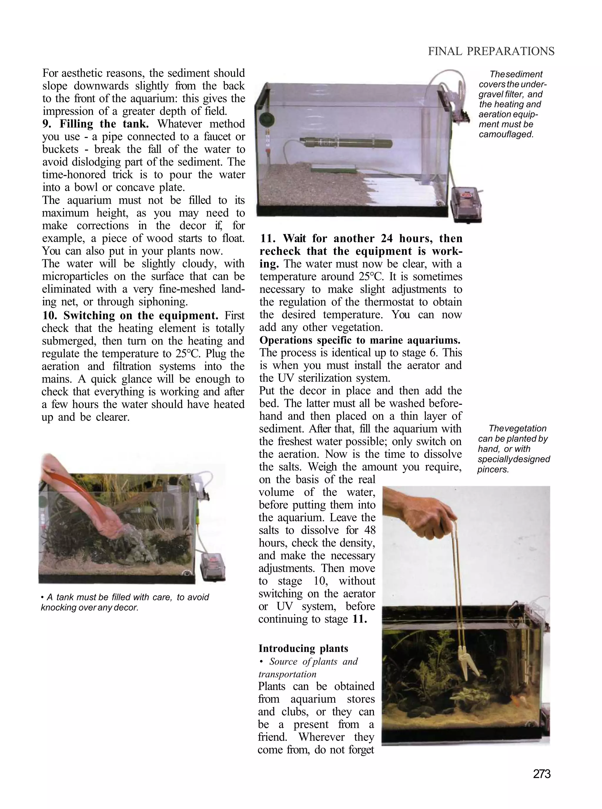 FINAL PREPARATIONS
For aesthetic reasons, the sediment should                                                       The sediment
slope downwards slightly from the back                                                        covers the under-
                                                                                              gravel filter, and
to the front of the aquarium: this gives the                                                  the heating and
impression of a greater depth of field.                                                       aeration equip-
9. Filling the tank. Whatever method                                                          ment must be
you use - a pipe connected to a faucet or                                                     camouflaged.
buckets - break the fall of the water to
avoid dislodging part of the sediment. The
time-honored trick is to pour the water
into a bowl or concave plate.
The aquarium must not be filled to its
maximum height, as you may need to
make corrections in the decor if, for
example, a piece of wood starts to float.      11. Wait for another 24 hours, then
You can also put in your plants now.           recheck that the equipment is work-
The water will be slightly cloudy, with        ing. The water must now be clear, with a
microparticles on the surface that can be      temperature around 25°C. It is sometimes
eliminated with a very fine-meshed land-       necessary to make slight adjustments to
ing net, or through siphoning.                 the regulation of the thermostat to obtain
10. Switching on the equipment. First          the desired temperature. You can now
check that the heating element is totally      add any other vegetation.
submerged, then turn on the heating and        Operations specific to marine aquariums.
regulate the temperature to 25°C. Plug the     The process is identical up to stage 6. This
aeration and filtration systems into the       is when you must install the aerator and
mains. A quick glance will be enough to        the UV sterilization system.
check that everything is working and after     Put the decor in place and then add the
a few hours the water should have heated       bed. The latter must all be washed before-
up and be clearer.                             hand and then placed on a thin layer of
                                               sediment. After that, fill the aquarium with      The vegetation
                                               the freshest water possible; only switch on    can be planted by
                                                                                              hand, or with
                                               the aeration. Now is the time to dissolve      specially designed
                                               the salts. Weigh the amount you require,       pincers.
                                               on the basis of the real
                                               volume of the water,
                                               before putting them into
                                               the aquarium. Leave the
                                               salts to dissolve for 48
                                               hours, check the density,
                                               and make the necessary
                                               adjustments. Then move
                                               to stage 10, without
• A tank must be filled with care, to avoid    switching on the aerator
knocking over any decor.                       or UV system, before
                                               continuing to stage 11.

                                               Introducing plants
                                               • Source of plants and
                                               transportation
                                               Plants can be obtained
                                               from aquarium stores
                                               and clubs, or they can
                                               be a present from a
                                               friend. Wherever they
                                               come from, do not forget

                                                                                                            273
 