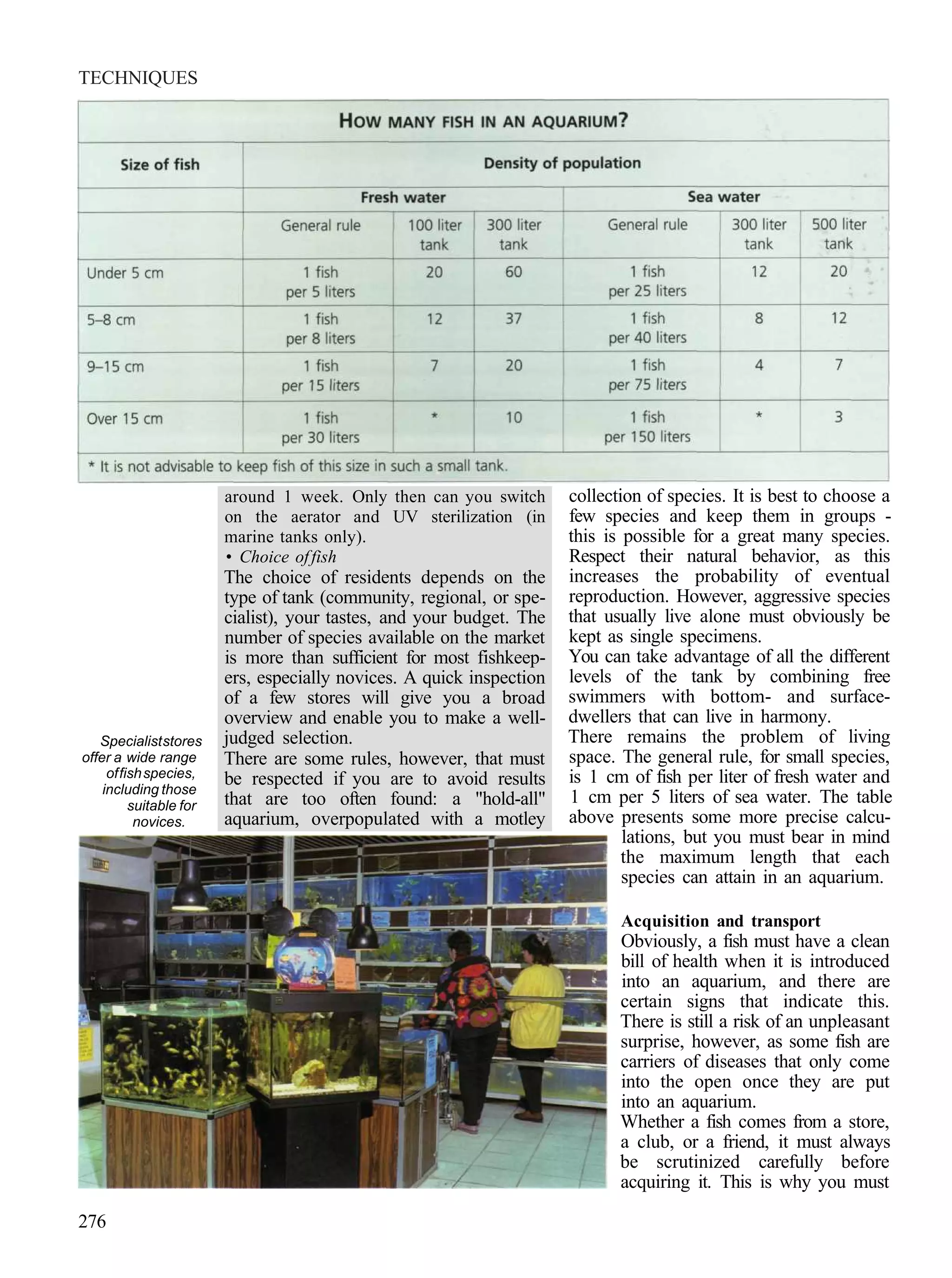 TECHNIQUES




                         around 1 week. Only then can you switch       collection of species. It is best to choose a
                         on the aerator and UV sterilization (in       few species and keep them in groups -
                         marine tanks only).                           this is possible for a great many species.
                         • Choice of fish                              Respect their natural behavior, as this
                         The choice of residents depends on the        increases the probability of eventual
                         type of tank (community, regional, or spe-    reproduction. However, aggressive species
                         cialist), your tastes, and your budget. The   that usually live alone must obviously be
                         number of species available on the market     kept as single specimens.
                         is more than sufficient for most fishkeep-    You can take advantage of all the different
                         ers, especially novices. A quick inspection   levels of the tank by combining free
                         of a few stores will give you a broad         swimmers with bottom- and surface-
                         overview and enable you to make a well-       dwellers that can live in harmony.
   Specialist stores     judged selection.                             There remains the problem of living
offer a wide range       There are some rules, however, that must      space. The general rule, for small species,
     of fish species,    be respected if you are to avoid results      is 1 cm of fish per liter of fresh water and
    including those
          suitable for   that are too often found: a "hold-all"        1 cm per 5 liters of sea water. The table
           novices.      aquarium, overpopulated with a motley         above presents some more precise calcu-
                                                                               lations, but you must bear in mind
                                                                               the maximum length that each
                                                                               species can attain in an aquarium.

                                                                              Acquisition and transport
                                                                              Obviously, a fish must have a clean
                                                                              bill of health when it is introduced
                                                                              into an aquarium, and there are
                                                                              certain signs that indicate this.
                                                                              There is still a risk of an unpleasant
                                                                              surprise, however, as some fish are
                                                                              carriers of diseases that only come
                                                                              into the open once they are put
                                                                              into an aquarium.
                                                                              Whether a fish comes from a store,
                                                                              a club, or a friend, it must always
                                                                              be scrutinized carefully before
                                                                              acquiring it. This is why you must

276
 