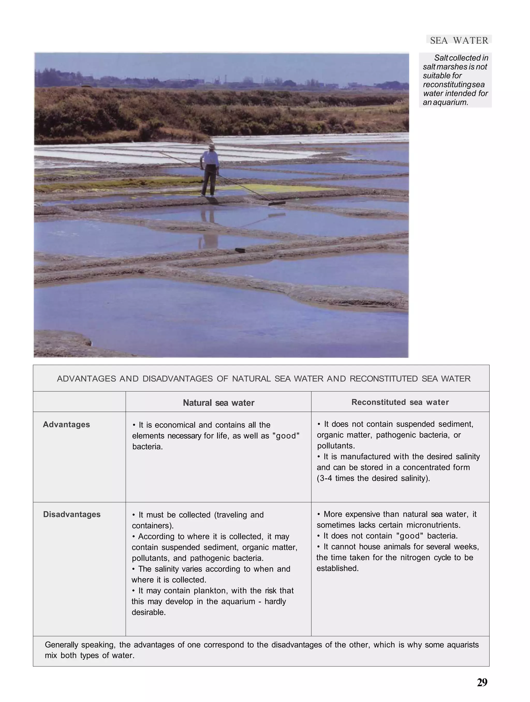 SEA WATER
                                                                                                        Salt collected in
                                                                                                     salt marshes is not
                                                                                                     suitable for
                                                                                                     reconstituting sea
                                                                                                     water intended for
                                                                                                     an aquarium.




   ADVANTAGES AND DISADVANTAGES OF NATURAL SEA WATER AND RECONSTITUTED SEA WATER

                                    Natural sea water                            Reconstituted sea water

Advantages             • It is economical and contains all the          • It does not contain suspended sediment,
                       elements necessary for life, as well as "good"   organic matter, pathogenic bacteria, or
                       bacteria.                                        pollutants.
                                                                        • It is manufactured with the desired salinity
                                                                        and can be stored in a concentrated form
                                                                        (3-4 times the desired salinity).



Disadvantages         • It must be collected (traveling and             • More expensive than natural sea water, it
                      containers).                                      sometimes lacks certain micronutrients.
                      • According to where it is collected, it may      • It does not contain "good" bacteria.
                      contain suspended sediment, organic matter,       • It cannot house animals for several weeks,
                      pollutants, and pathogenic bacteria.              the time taken for the nitrogen cycle to be
                      • The salinity varies according to when and       established.
                      where it is collected.
                      • It may contain plankton, with the risk that
                      this may develop in the aquarium - hardly
                      desirable.


Generally speaking, the advantages of one correspond to the disadvantages of the other, which is why some aquarists
mix both types of water.


                                                                                                                     29
 