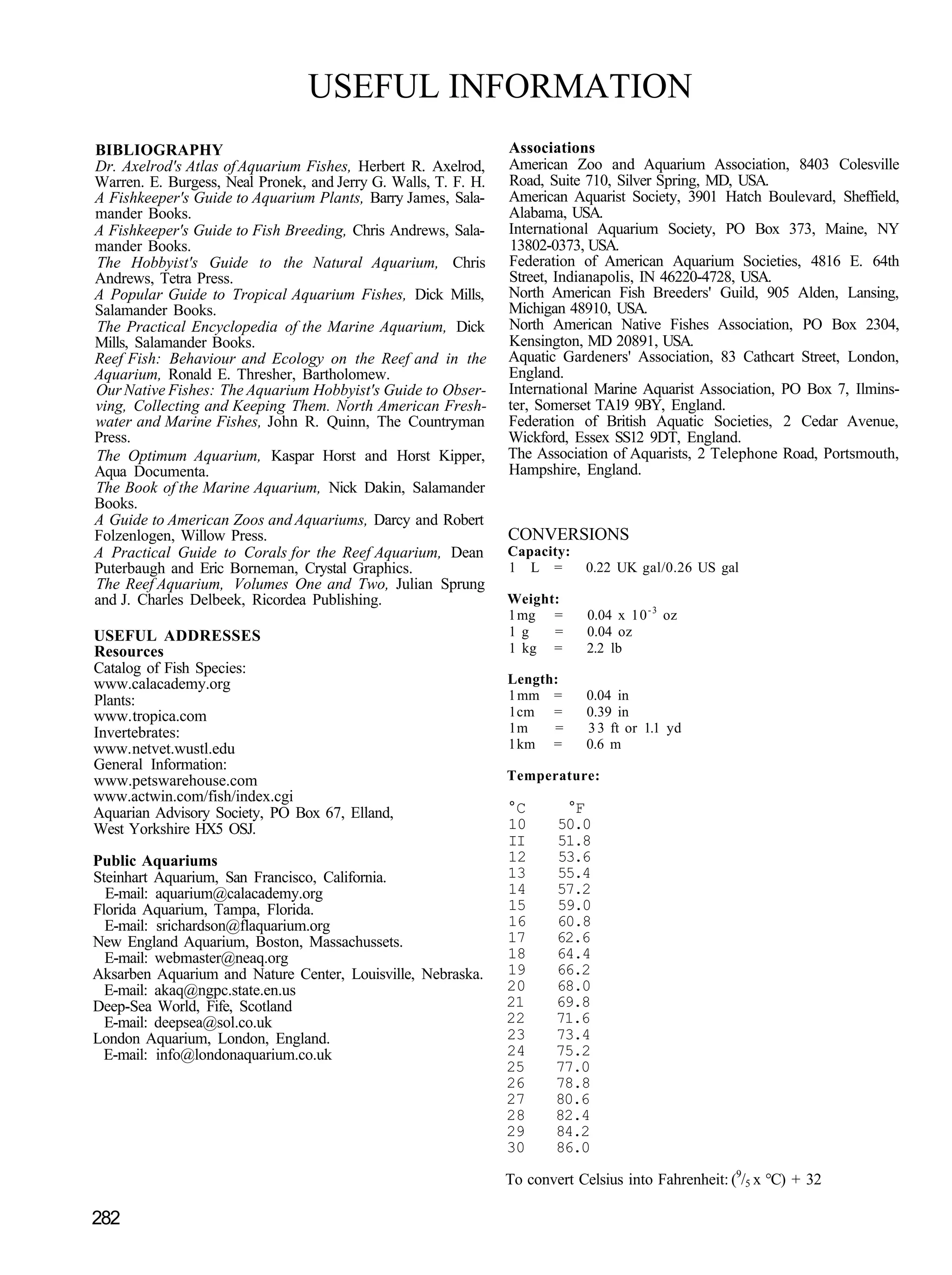 USEFUL INFORMATION
BIBLIOGRAPHY                                                    Associations
Dr. Axelrod's Atlas of Aquarium Fishes, Herbert R. Axelrod,     American Zoo and Aquarium Association, 8403 Colesville
Warren. E. Burgess, Neal Pronek, and Jerry G. Walls, T. F. H.   Road, Suite 710, Silver Spring, MD, USA.
A Fishkeeper's Guide to Aquarium Plants, Barry James, Sala-     American Aquarist Society, 3901 Hatch Boulevard, Sheffield,
mander Books.                                                   Alabama, USA.
A Fishkeeper's Guide to Fish Breeding, Chris Andrews, Sala-     International Aquarium Society, PO Box 373, Maine, NY
mander Books.                                                   13802-0373, USA.
The Hobbyist's Guide to the Natural Aquarium, Chris             Federation of American Aquarium Societies, 4816 E. 64th
Andrews, Tetra Press.                                           Street, Indianapolis, IN 46220-4728, USA.
A Popular Guide to Tropical Aquarium Fishes, Dick Mills,        North American Fish Breeders' Guild, 905 Alden, Lansing,
Salamander Books.                                               Michigan 48910, USA.
The Practical Encyclopedia of the Marine Aquarium, Dick         North American Native Fishes Association, PO Box 2304,
Mills, Salamander Books.                                        Kensington, MD 20891, USA.
Reef Fish: Behaviour and Ecology on the Reef and in the         Aquatic Gardeners' Association, 83 Cathcart Street, London,
Aquarium, Ronald E. Thresher, Bartholomew.                      England.
Our Native Fishes: The Aquarium Hobbyist's Guide to Obser-      International Marine Aquarist Association, PO Box 7, Ilmins-
ving, Collecting and Keeping Them. North American Fresh-        ter, Somerset TA19 9BY, England.
water and Marine Fishes, John R. Quinn, The Countryman          Federation of British Aquatic Societies, 2 Cedar Avenue,
Press.                                                          Wickford, Essex SS12 9DT, England.
The Optimum Aquarium, Kaspar Horst and Horst Kipper,            The Association of Aquarists, 2 Telephone Road, Portsmouth,
Aqua Documenta.                                                 Hampshire, England.
The Book of the Marine Aquarium, Nick Dakin, Salamander
Books.
A Guide to American Zoos and Aquariums, Darcy and Robert
Folzenlogen, Willow Press.                                      CONVERSIONS
A Practical Guide to Corals for the Reef Aquarium, Dean         Capacity:
Puterbaugh and Eric Borneman, Crystal Graphics.                 1 L =        0.22 UK gal/0.26 US gal
The Reef Aquarium, Volumes One and Two, Julian Sprung
and J. Charles Delbeek, Ricordea Publishing.                    Weight:
                                                                1 mg =       0.04 x 10 - 3 oz
USEFUL ADDRESSES                                                1g    =      0.04 oz
Resources                                                       1 kg =       2.2 lb
Catalog of Fish Species:
www.calacademy.org                                              Length:
Plants:                                                         1 mm =       0.04 in
www. tropica.com                                                1 cm =       0.39 in
Invertebrates:                                                  1m    =      3 3 ft or 1.1 yd
www. netvet.wustl.edu                                           1 km =       0.6 m
General Information:
www.petswarehouse.com                                           Temperature:
www.actwin.com/fish/index.cgi
Aquarian Advisory Society, PO Box 67, Elland,                   °C       °F
West Yorkshire HX5 OSJ.                                         10      50.0
                                                                II      51.8
Public Aquariums                                                12      53.6
Steinhart Aquarium, San Francisco, California.                  13      55.4
  E-mail: aquarium@calacademy.org                               14      57.2
Florida Aquarium, Tampa, Florida.                               15      59.0
  E-mail: srichardson@flaquarium.org                            16      60.8
New England Aquarium, Boston, Massachussets.                    17      62.6
  E-mail: webmaster@neaq.org                                    18      64.4
Aksarben Aquarium and Nature Center, Louisville, Nebraska.      19      66.2
  E-mail: akaq@ngpc.state.en.us                                 20      68.0
Deep-Sea World, Fife, Scotland                                  21      69.8
  E-mail: deepsea@sol.co.uk                                     22      71.6
London Aquarium, London, England.                               23      73.4
  E-mail: info@londonaquarium.co.uk                             24      75.2
                                                                25      77.0
                                                                26      78.8
                                                                27      80.6
                                                                28      82.4
                                                                29      84.2
                                                                30      86.0

                                                                To convert Celsius into Fahrenheit: (9/5 x °C) + 32

282
 