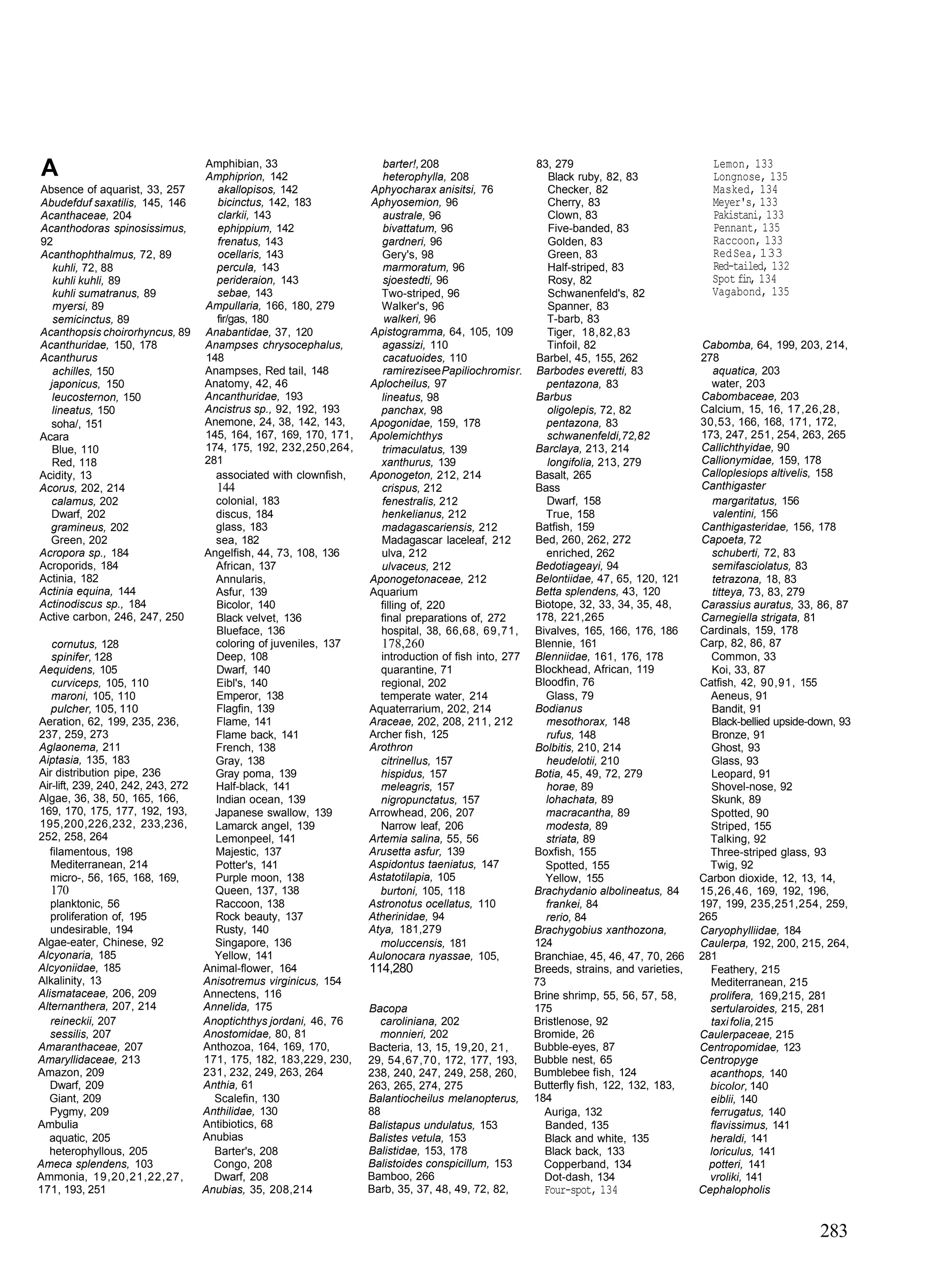 A                                   Amphibian, 33
                                    Amphiprion, 142
                                                                       barter!, 208
                                                                       heterophylla, 208
                                                                                                        83, 279
                                                                                                           Black ruby, 82, 83
                                                                                                                                            Lemon, 133
                                                                                                                                            Longnose, 135
Absence of aquarist, 33, 257          akallopisos, 142              Aphyocharax anisitsi, 76               Checker, 82                      Masked, 134
Abudefduf saxatilis, 145, 146         bicinctus, 142, 183           Aphyosemion, 96                        Cherry, 83                       Meyer's, 133
Acanthaceae, 204                      clarkii, 143                     australe, 96                        Clown, 83                        Pakistani, 133
Acanthodoras spinosissimus,           ephippium, 142                   bivattatum, 96                      Five-banded, 83                  Pennant, 135
92                                    frenatus, 143                   gardneri, 96                         Golden, 83                       Raccoon, 133
Acanthophthalmus, 72, 89              ocellaris, 143                  Gery's, 98                           Green, 83                        Red Sea, 133
   kuhli, 72, 88                      percula, 143                     marmoratum, 96                      Half-striped, 83                 Red-tailed, 132
   kuhli kuhli, 89                    perideraion, 143                 sjoestedti, 96                      Rosy, 82                         Spot fin, 134
   kuhli sumatranus, 89               sebae, 143                      Two-striped, 96                      Schwanenfeld's, 82               Vagabond, 135
   myersi, 89                       Ampullaria, 166, 180, 279         Walker's, 96                         Spanner, 83
   semicinctus, 89                    fir/gas, 180                     walkeri, 96                         T-barb, 83
Acanthopsis choirorhyncus, 89       Anabantidae, 37, 120            Apistogramma, 64, 105, 109             Tiger, 18,82,83
Acanthuridae, 150, 178              Anampses chrysocephalus,          agassizi, 110                        Tinfoil, 82                     Cabomba, 64, 199, 203, 214,
Acanthurus                          148                                cacatuoides, 110                 Barbel, 45, 155, 262              278
   achilles, 150                    Anampses, Red tail, 148            ramirezi see Papiliochromis r.   Barbodes everetti, 83                aquatica, 203
  japonicus, 150                    Anatomy, 42, 46                 Aplocheilus, 97                        pentazona, 83                     water, 203
   leucosternon, 150                Ancanthuridae, 193                lineatus, 98                      Barbus                            Cabombaceae, 203
   lineatus, 150                    Ancistrus sp., 92, 192, 193       panchax, 98                          oligolepis, 72, 82             Calcium, 15, 16, 17,26,28,
  soha/, 151                        Anemone, 24, 38, 142, 143,      Apogonidae, 159, 178                   pentazona, 83                  30,53, 166, 168, 171, 172,
Acara                               145, 164, 167, 169, 170, 171,   Apolemichthys                          schwanenfeldi,72,82            173, 247, 251, 254, 263, 265
   Blue, 110                        174, 175, 192, 232,250,264,       trimaculatus, 139                 Barclaya, 213, 214                Callichthyidae, 90
   Red, 118                         281                               xanthurus, 139                       longifolia, 213, 279           Callionymidae, 159, 178
Acidity, 13                           associated with clownfish,    Aponogeton, 212, 214                Basalt, 265                       Calloplesiops altivelis, 158
Acorus, 202, 214                      144                             crispus, 212                      Bass                              Canthigaster
  calamus, 202                        colonial, 183                   fenestralis, 212                     Dwarf, 158                        margaritatus, 156
  Dwarf, 202                          discus, 184                     henkelianus, 212                    True, 158                          valentini, 156
  gramineus, 202                      glass, 183                      madagascariensis, 212             Batfish, 159                      Canthigasteridae, 156, 178
  Green, 202                          sea, 182                        Madagascar laceleaf, 212          Bed, 260, 262, 272                Capoeta, 72
Acropora sp., 184                   Angelfish, 44, 73, 108, 136       ulva, 212                            enriched, 262                     schuberti, 72, 83
Acroporids, 184                       African, 137                    ulvaceus, 212                     Bedotiageayi, 94                     semifasciolatus, 83
Actinia, 182                          Annularis,                    Aponogetonaceae, 212                Belontiidae, 47, 65, 120, 121        tetrazona, 18, 83
Actinia equina, 144                   Asfur, 139                    Aquarium                            Betta splendens, 43, 120             titteya, 73, 83, 279
Actinodiscus sp., 184                 Bicolor, 140                    filling of, 220                   Biotope, 32, 33, 34, 35, 48,      Carassius auratus, 33, 86, 87
Active carbon, 246, 247, 250          Black velvet, 136               final preparations of, 272        178, 221,265                      Carnegiella strigata, 81
                                      Blueface, 136                   hospital, 38, 66,68, 69,71,       Bivalves, 165, 166, 176, 186      Cardinals, 159, 178
   cornutus, 128                      coloring of juveniles, 137      178,260                           Blennie, 161                      Carp, 82, 86, 87
   spinifer, 128                      Deep, 108                       introduction of fish into, 277    Blenniidae, 161, 176, 178           Common, 33
Aequidens, 105                        Dwarf, 140                      quarantine, 71                    Blockhead, African, 119              Koi, 33, 87
   curviceps, 105, 110                Eibl's, 140                     regional, 202                     Bloodfin, 76                      Catfish, 42, 90,91, 155
   maroni, 105, 110                   Emperor, 138                    temperate water, 214                Glass, 79                         Aeneus, 91
   pulcher, 105, 110                  Flagfin, 139                  Aquaterrarium, 202, 214             Bodianus                             Bandit, 91
Aeration, 62, 199, 235, 236,          Flame, 141                    Araceae, 202, 208, 211, 212            mesothorax, 148                   Black-bellied upside-down, 93
237, 259, 273                         Flame back, 141               Archer fish, 125                       rufus, 148                        Bronze, 91
Aglaonema, 211                        French, 138                   Arothron                            Bolbitis, 210, 214                  Ghost, 93
Aiptasia, 135, 183                    Gray, 138                       citrinellus, 157                     heudelotii, 210                  Glass, 93
Air distribution pipe, 236            Gray poma, 139                  hispidus, 157                     Botia, 45, 49, 72, 279              Leopard, 91
Air-lift, 239, 240, 242, 243, 272     Half-black, 141                 meleagris, 157                       horae, 89                        Shovel-nose, 92
Algae, 36, 38, 50, 165, 166,          Indian ocean, 139               nigropunctatus, 157                 lohachata, 89                     Skunk, 89
169, 170, 175, 177, 192, 193,         Japanese swallow, 139         Arrowhead, 206, 207                   macracantha, 89                   Spotted, 90
195,200,226,232, 233,236,             Lamarck angel, 139              Narrow leaf, 206                    modesta, 89                       Striped, 155
252, 258, 264                         Lemonpeel, 141                Artemia salina, 55, 56                striata, 89                       Talking, 92
  filamentous, 198                    Majestic, 137                 Arusetta asfur, 139                 Boxfish, 155                        Three-striped glass, 93
   Mediterranean, 214                 Potter's, 141                 Aspidontus taeniatus, 147             Spotted, 155                      Twig, 92
  micro-, 56, 165, 168, 169,          Purple moon, 138              Astatotilapia, 105                    Yellow, 155                     Carbon dioxide, 12, 13, 14,
  170                                 Queen, 137, 138                 burtoni, 105, 118                 Brachydanio albolineatus, 84      15,26,46, 169, 192, 196,
   planktonic, 56                     Raccoon, 138                  Astronotus ocellatus, 110             frankei, 84                     197, 199, 235,251,254, 259,
   proliferation of, 195              Rock beauty, 137              Atherinidae, 94                       rerio, 84                       265
   undesirable, 194                   Rusty, 140                    Atya, 181,279                       Brachygobius xanthozona,          Caryophylliidae, 184
Algae-eater, Chinese, 92              Singapore, 136                  moluccensis, 181                  124                               Caulerpa, 192, 200, 215, 264,
Alcyonaria, 185                       Yellow, 141                   Aulonocara nyassae, 105,            Branchiae, 45, 46, 47, 70, 266    281
Alcyoniidae, 185                    Animal-flower, 164              114,280                             Breeds, strains, and varieties,     Feathery, 215
Alkalinity, 13                      Anisotremus virginicus, 154                                         73                                  Mediterranean, 215
Alismataceae, 206, 209              Annectens, 116                                                      Brine shrimp, 55, 56, 57, 58,       prolifera, 169,215, 281
Alternanthera, 207, 214             Annelida, 175                   Bacopa                              175                                 sertularoides, 215, 281
   reineckii, 207                   Anoptichthys jordani, 46, 76      caroliniana, 202                  Bristlenose, 92                     taxi folia, 215
   sessilis, 207                    Anostomidae, 80, 81               monnieri, 202                     Bromide, 26                       Caulerpaceae, 215
Amaranthaceae, 207                  Anthozoa, 164, 169, 170,        Bacteria, 13, 15, 19,20, 21,        Bubble-eyes, 87                   Centropomidae, 123
Amaryllidaceae, 213                 171, 175, 182, 183,229, 230,    29, 54,67,70, 172, 177, 193,        Bubble nest, 65                   Centropyge
Amazon, 209                         231, 232, 249, 263, 264         238, 240, 247, 249, 258, 260,       Bumblebee fish, 124                 acanthops, 140
   Dwarf, 209                       Anthia, 61                      263, 265, 274, 275                  Butterfly fish, 122, 132, 183,      bicolor, 140
   Giant, 209                         Scalefin, 130                 Balantiocheilus melanopterus,       184                                 eiblii, 140
   Pygmy, 209                       Anthilidae, 130                 88                                    Auriga, 132                       ferrugatus, 140
Ambulia                             Antibiotics, 68                 Balistapus undulatus, 153             Banded, 135                       flavissimus, 141
   aquatic, 205                     Anubias                         Balistes vetula, 153                  Black and white, 135              heraldi, 141
   heterophyllous, 205                Barter's, 208                 Balistidae, 153, 178                  Black back, 133                   loriculus, 141
Ameca splendens, 103                  Congo, 208                    Balistoides conspicillum, 153         Copperband, 134                   potteri, 141
Ammonia, 19,20,21,22,27,              Dwarf, 208                    Bamboo, 266                           Dot-dash, 134                     vroliki, 141
171, 193, 251                       Anubias, 35, 208,214            Barb, 35, 37, 48, 49, 72, 82,         Four-spot, 134                  Cephalopholis


                                                                                                                                                                   283
 