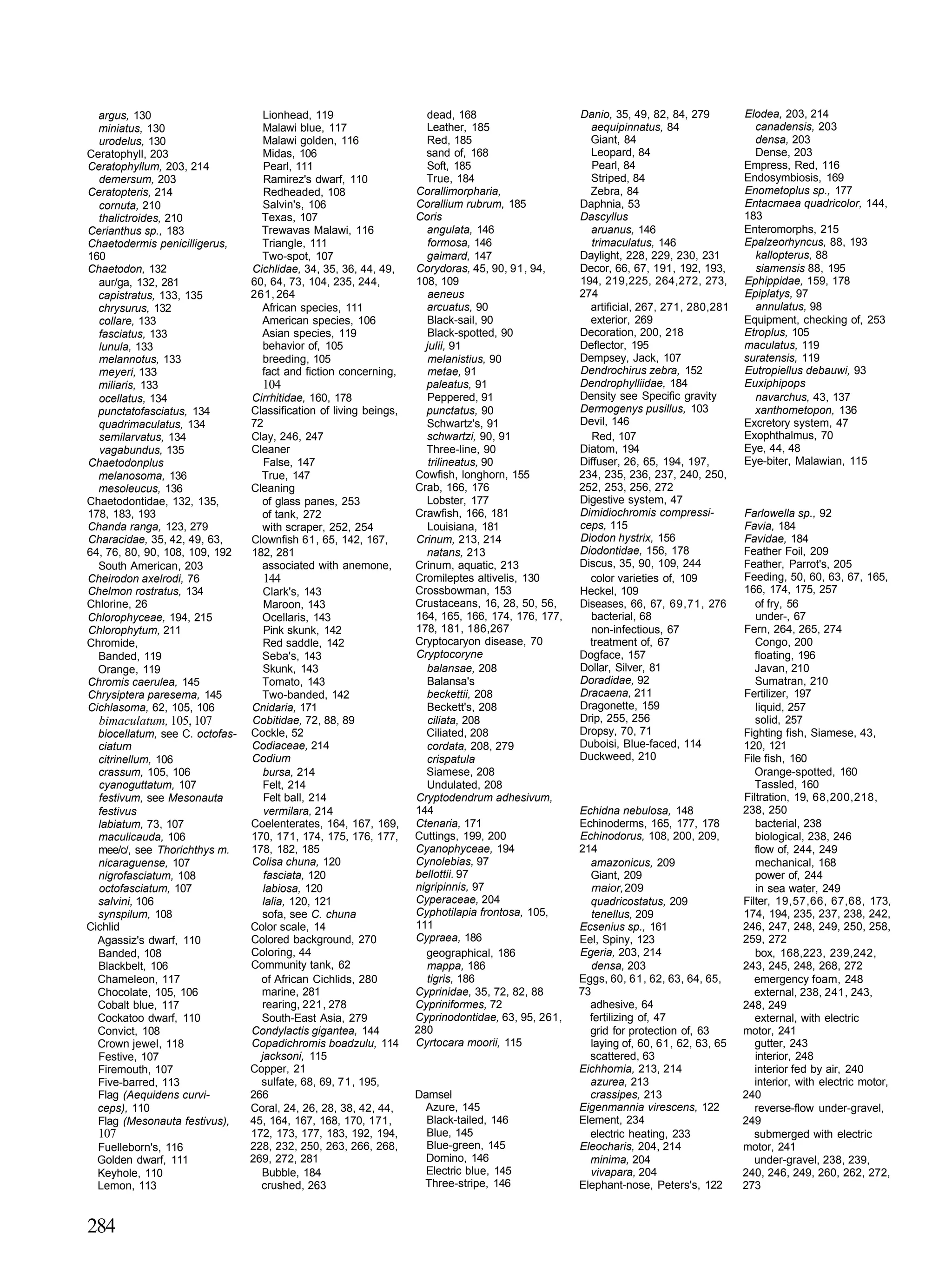argus, 130                       Lionhead, 119                      dead, 168                     Danio, 35, 49, 82, 84, 279        Elodea, 203, 214
  miniatus, 130                    Malawi blue, 117                   Leather, 185                    aequipinnatus, 84                 canadensis, 203
  urodelus, 130                    Malawi golden, 116                 Red, 185                        Giant, 84                         densa, 203
Ceratophyll, 203                   Midas, 106                         sand of, 168                    Leopard, 84                       Dense, 203
Ceratophyllum, 203, 214            Pearl, 111                         Soft, 185                       Pearl, 84                       Empress, Red, 116
  demersum, 203                    Ramirez's dwarf, 110               True, 184                       Striped, 84                     Endosymbiosis, 169
Ceratopteris, 214                  Redheaded, 108                   Corallimorpharia,                 Zebra, 84                       Enometoplus sp., 177
  cornuta, 210                     Salvin's, 106                    Corallium rubrum, 185           Daphnia, 53                       Entacmaea quadricolor, 144,
  thalictroides, 210               Texas, 107                       Coris                           Dascyllus                         183
Cerianthus sp., 183                Trewavas Malawi, 116               angulata, 146                   aruanus, 146                    Enteromorphs, 215
Chaetodermis penicilligerus,       Triangle, 111                       formosa, 146                   trimaculatus, 146               Epalzeorhyncus, 88, 193
160                                Two-spot, 107                      gaimard, 147                  Daylight, 228, 229, 230, 231        kallopterus, 88
Chaetodon, 132                   Cichlidae, 34, 35, 36, 44, 49,     Corydoras, 45, 90, 91, 94,      Decor, 66, 67, 191, 192, 193,       siamensis 88, 195
  aur/ga, 132, 281               60, 64, 73, 104, 235, 244,         108, 109                        194, 219,225, 264,272, 273,       Ephippidae, 159, 178
  capistratus, 133, 135          261, 264                              aeneus                       274                               Epiplatys, 97
  chrysurus, 132                   African species, 111               arcuatus, 90                    artificial, 267, 271, 280,281     annulatus, 98
  collare, 133                     American species, 106              Black-sail, 90                  exterior, 269                   Equipment, checking of, 253
  fasciatus, 133                   Asian species, 119                  Black-spotted, 90            Decoration, 200, 218              Etroplus, 105
  lunula, 133                      behavior of, 105                   julii, 91                     Deflector, 195                    maculatus, 119
  melannotus, 133                  breeding, 105                       melanistius, 90              Dempsey, Jack, 107                suratensis, 119
  meyeri, 133                      fact and fiction concerning,        metae, 91                    Dendrochirus zebra, 152           Eutropiellus debauwi, 93
  miliaris, 133                    104                                paleatus, 91                  Dendrophylliidae, 184             Euxiphipops
  ocellatus, 134                 Cirrhitidae, 160, 178                 Peppered, 91                 Density see Specific gravity        navarchus, 43, 137
  punctatofasciatus, 134         Classification of living beings,     punctatus, 90                 Dermogenys pusillus, 103            xanthometopon, 136
  quadrimaculatus, 134           72                                   Schwartz's, 91                Devil, 146                        Excretory system, 47
  semilarvatus, 134              Clay, 246, 247                       schwartzi, 90, 91               Red, 107                        Exophthalmus, 70
  vagabundus, 135                Cleaner                              Three-line, 90                Diatom, 194                       Eye, 44, 48
Chaetodonplus                      False, 147                          trilineatus, 90              Diffuser, 26, 65, 194, 197,       Eye-biter, Malawian, 115
  melanosoma, 136                  True, 147                        Cowfish, longhorn, 155          234, 235, 236, 237, 240, 250,
  mesoleucus, 136                Cleaning                           Crab, 166, 176                  252, 253, 256, 272
Chaetodontidae, 132, 135,          of glass panes, 253                Lobster, 177                  Digestive system, 47
178, 183, 193                      of tank, 272                     Crawfish, 166, 181              Dimidiochromis compressi-         Farlowella sp., 92
Chanda ranga, 123, 279             with scraper, 252, 254              Louisiana, 181               ceps, 115                         Favia, 184
Characidae, 35, 42, 49, 63,      Clownfish 61, 65, 142, 167,        Crinum, 213, 214                Diodon hystrix, 156               Favidae, 184
64, 76, 80, 90, 108, 109, 192    182, 281                             natans, 213                   Diodontidae, 156, 178             Feather Foil, 209
  South American, 203              associated with anemone,         Crinum, aquatic, 213            Discus, 35, 90, 109, 244          Feather, Parrot's, 205
Cheirodon axelrodi, 76             144                              Cromileptes altivelis, 130        color varieties of, 109         Feeding, 50, 60, 63, 67, 165,
Chelmon rostratus, 134              Clark's, 143                    Crossbowman, 153                Heckel, 109                       166, 174, 175, 257
Chlorine, 26                        Maroon, 143                     Crustaceans, 16, 28, 50, 56,    Diseases, 66, 67, 69,71, 276         of fry, 56
Chlorophyceae, 194, 215            Ocellaris, 143                   164, 165, 166, 174, 176, 177,     bacterial, 68                      under-, 67
Chlorophytum, 211                   Pink skunk, 142                 178, 181, 186,267                 non-infectious, 67              Fern, 264, 265, 274
Chromide,                           Red saddle, 142                 Cryptocaryon disease, 70          treatment of, 67                   Congo, 200
  Banded, 119                      Seba's, 143                      Cryptocoryne                    Dogface, 157                         floating, 196
  Orange, 119                       Skunk, 143                        balansae, 208                 Dollar, Silver, 81                   Javan, 210
Chromis caerulea, 145              Tomato, 143                        Balansa's                     Doradidae, 92                        Sumatran, 210
Chrysiptera paresema, 145          Two-banded, 142                    beckettii, 208                Dracaena, 211                     Fertilizer, 197
Cichlasoma, 62, 105, 106         Cnidaria, 171                        Beckett's, 208                Dragonette, 159                      liquid, 257
  bimaculatum, 105, 107          Cobitidae, 72, 88, 89                 ciliata, 208                 Drip, 255, 256                       solid, 257
  biocellatum, see C. octofas-   Cockle, 52                           Ciliated, 208                 Dropsy, 70, 71                    Fighting fish, Siamese, 43,
  ciatum                         Codiaceae, 214                       cordata, 208, 279             Duboisi, Blue-faced, 114          120, 121
  citrinellum, 106               Codium                               crispatula                    Duckweed, 210                     File fish, 160
  crassum, 105, 106                 bursa, 214                        Siamese, 208                                                       Orange-spotted, 160
  cyanoguttatum, 107                Felt, 214                         Undulated, 208                                                     Tassled, 160
  festivum, see Mesonauta           Felt ball, 214                  Cryptodendrum adhesivum,                                          Filtration, 19, 68,200,218,
  festivus                          vermilara, 214                  144                             Echidna nebulosa, 148             238, 250
  labiatum, 73, 107              Coelenterates, 164, 167, 169,      Ctenaria, 171                   Echinoderms, 165, 177, 178           bacterial, 238
  maculicauda, 106               170, 171, 174, 175, 176, 177,      Cuttings, 199, 200              Echinodorus, 108, 200, 209,          biological, 238, 246
  mee/c/, see Thorichthys m.     178, 182, 185                      Cyanophyceae, 194               214                                  flow of, 244, 249
  nicaraguense, 107              Colisa chuna, 120                  Cynolebias, 97                    amazonicus, 209                    mechanical, 168
  nigrofasciatum, 108               fasciata, 120                   bellottii. 97                     Giant, 209                         power of, 244
  octofasciatum, 107                labiosa, 120                    nigripinnis, 97                    maior, 209                        in sea water, 249
  salvini, 106                     lalia, 120, 121                  Cyperaceae, 204                   quadricostatus, 209             Filter, 19,57,66, 67,68, 173,
  synspilum, 108                   sofa, see C. chuna               Cyphotilapia frontosa, 105,        tenellus, 209                  174, 194, 235, 237, 238, 242,
Cichlid                          Color scale, 14                    111                             Ecsenius sp., 161                 246, 247, 248, 249, 250, 258,
  Agassiz's dwarf, 110           Colored background, 270            Cypraea, 186                    Eel, Spiny, 123                   259, 272
  Banded, 108                    Coloring, 44                         geographical, 186             Egeria, 203, 214                     box, 168,223, 239,242,
  Blackbelt, 106                 Community tank, 62                   mappa, 186                       densa, 203                     243, 245, 248, 268, 272
  Chameleon, 117                   of African Cichlids, 280           tigris, 186                   Eggs, 60, 61, 62, 63, 64, 65,        emergency foam, 248
  Chocolate, 105, 106              marine, 281                      Cyprinidae, 35, 72, 82, 88      73                                   external, 238, 241, 243,
  Cobalt blue, 117                 rearing, 221, 278                Cypriniformes, 72                 adhesive, 64                    248, 249
  Cockatoo dwarf, 110              South-East Asia, 279             Cyprinodontidae, 63, 95, 261,     fertilizing of, 47                 external, with electric
  Convict, 108                   Condylactis gigantea, 144          280                               grid for protection of, 63      motor, 241
  Crown jewel, 118               Copadichromis boadzulu, 114        Cyrtocara moorii, 115             laying of, 60, 61, 62, 63, 65      gutter, 243
  Festive, 107                     jacksoni, 115                                                      scattered, 63                      interior, 248
  Firemouth, 107                 Copper, 21                                                         Eichhornia, 213, 214                 interior fed by air, 240
  Five-barred, 113                 sulfate, 68, 69, 71, 195,                                          azurea, 213                        interior, with electric motor,
  Flag (Aequidens curvi-         266                                Damsel                            crassipes, 213                  240
  ceps), 110                     Coral, 24, 26, 28, 38, 42, 44,      Azure, 145                     Eigenmannia virescens, 122           reverse-flow under-gravel,
  Flag (Mesonauta festivus),     45, 164, 167, 168, 170, 171,         Black-tailed, 146             Element, 234                      249
  107                            172, 173, 177, 183, 192, 194,        Blue, 145                       electric heating, 233              submerged with electric
  Fuelleborn's, 116              228, 232, 250, 263, 266, 268,        Blue-green, 145               Eleocharis, 204, 214              motor, 241
  Golden dwarf, 111              269, 272, 281                        Domino, 146                     minima, 204                        under-gravel, 238, 239,
  Keyhole, 110                     Bubble, 184                        Electric blue, 145              vivapara, 204                   240, 246, 249, 260, 262, 272,
  Lemon, 113                       crushed, 263                      Three-stripe, 146              Elephant-nose, Peters's, 122      273


284
 