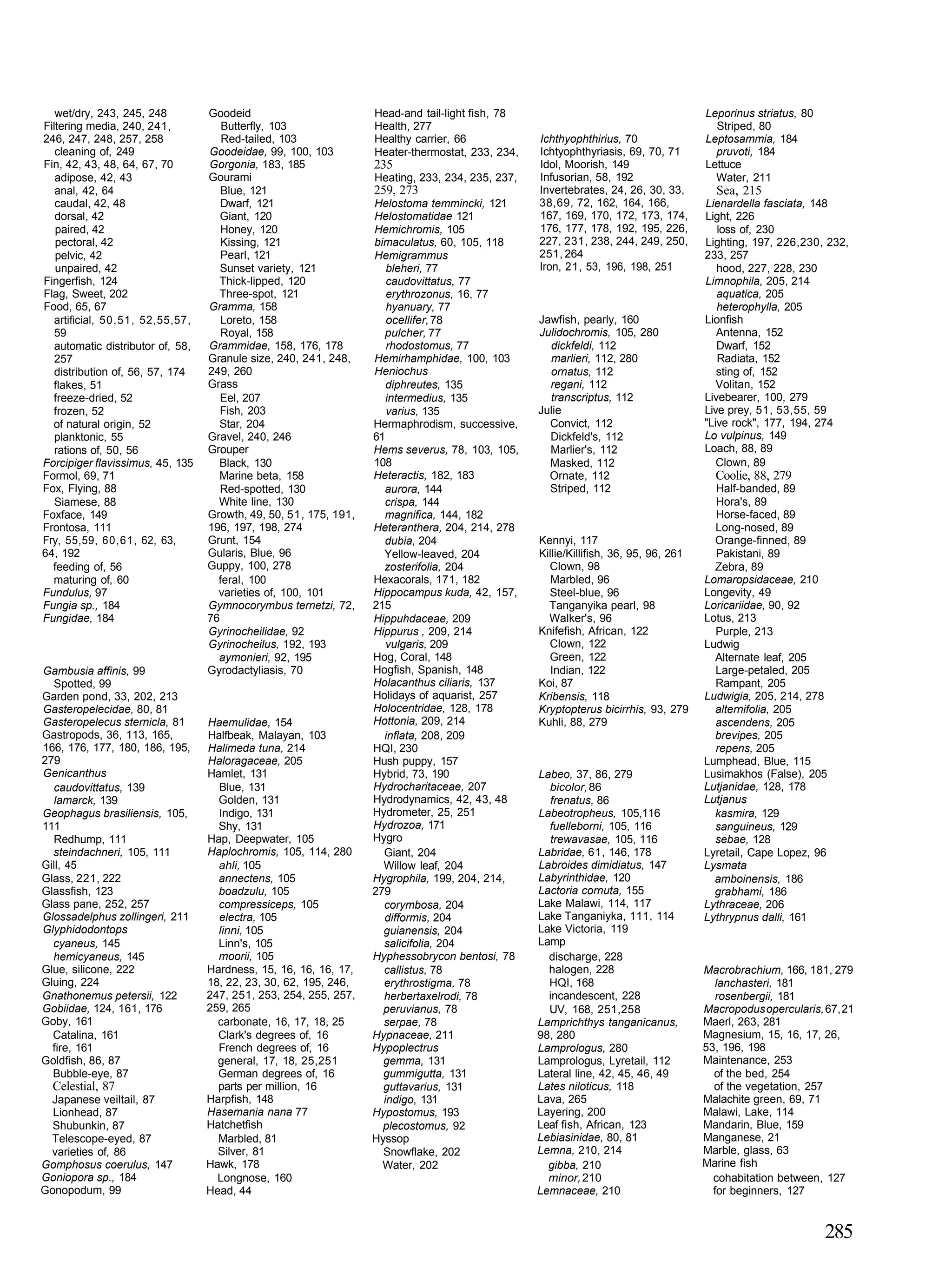wet/dry, 243, 245, 248          Goodeid                         Head-and tail-light fish, 78                                       Leporinus striatus, 80
Filtering media, 240, 241,            Butterfly, 103               Health, 277                                                          Striped, 80
246, 247, 248, 257, 258               Red-tailed, 103              Healthy carrier, 66            Ichthyophthirius, 70                Leptosammia, 184
   cleaning of, 249                Goodeidae, 99, 100, 103         Heater-thermostat, 233, 234,   Ichtyophthyriasis, 69, 70, 71         pruvoti, 184
Fin, 42, 43, 48, 64, 67, 70        Gorgonia, 183, 185              235                            Idol, Moorish, 149                  Lettuce
   adipose, 42, 43                 Gourami                         Heating, 233, 234, 235, 237,   Infusorian, 58, 192                   Water, 211
   anal, 42, 64                       Blue, 121                    259, 273                       Invertebrates, 24, 26, 30, 33,        Sea, 215
   caudal, 42, 48                     Dwarf, 121                   Helostoma temmincki, 121       38,69, 72, 162, 164, 166,           Lienardella fasciata, 148
   dorsal, 42                         Giant, 120                   Helostomatidae 121             167, 169, 170, 172, 173, 174,       Light, 226
   paired, 42                         Honey, 120                   Hemichromis, 105               176, 177, 178, 192, 195, 226,          loss of, 230
   pectoral, 42                       Kissing, 121                 bimaculatus, 60, 105, 118      227, 231, 238, 244, 249, 250,       Lighting, 197, 226,230, 232,
   pelvic, 42                         Pearl, 121                   Hemigrammus                    251, 264                            233, 257
   unpaired, 42                       Sunset variety, 121             bleheri, 77                 Iron, 21, 53, 196, 198, 251            hood, 227, 228, 230
Fingerfish, 124                      Thick-lipped, 120                caudovittatus, 77                                               Limnophila, 205, 214
Flag, Sweet, 202                     Three-spot, 121                  erythrozonus, 16, 77                                               aquatica, 205
Food, 65, 67                       Gramma, 158                        hyanuary, 77                                                       heterophylla, 205
   artificial, 50,51, 52,55,57,       Loreto, 158                     ocellifer, 78               Jawfish, pearly, 160                Lionfish
   59                                 Royal, 158                     pulcher, 77                  Julidochromis, 105, 280                Antenna, 152
   automatic distributor of, 58,   Grammidae, 158, 176, 178           rhodostomus, 77               dickfeldi, 112                       Dwarf, 152
   257                             Granule size, 240, 241, 248,    Hemirhamphidae, 100, 103         marlieri, 112, 280                   Radiata, 152
   distribution of, 56, 57, 174    249, 260                        Heniochus                        ornatus, 112                         sting of, 152
  flakes, 51                       Grass                              diphreutes, 135               regani, 112                          Volitan, 152
  freeze-dried, 52                    Eel, 207                        intermedius, 135              transcriptus, 112                 Livebearer, 100, 279
  frozen, 52                          Fish, 203                       varius, 135                 Julie                               Live prey, 51, 53,55, 59
  of natural origin, 52              Star, 204                     Hermaphrodism, successive,       Convict, 112                      "Live rock", 177, 194, 274
   planktonic, 55                  Gravel, 240, 246                61                               Dickfeld's, 112                   Lo vulpinus, 149
   rations of, 50, 56              Grouper                         Hems severus, 78, 103, 105,      Marlier's, 112                    Loach, 88, 89
Forcipiger flavissimus, 45, 135      Black, 130                    108                              Masked, 112                          Clown, 89
Formol, 69, 71                       Marine beta, 158              Heteractis, 182, 183             Ornate, 112                         Coolie, 88, 279
Fox, Flying, 88                       Red-spotted, 130               aurora, 144                    Striped, 112                        Half-banded, 89
   Siamese, 88                       White line, 130                 crispa, 144                                                        Hora's, 89
Foxface, 149                       Growth, 49, 50, 51, 175, 191,     magnifica, 144, 182                                                Horse-faced, 89
Frontosa, 111                      196, 197, 198, 274              Heteranthera, 204, 214, 278                                          Long-nosed, 89
Fry, 55,59, 60,61, 62, 63,         Grunt, 154                        dubia, 204                   Kennyi, 117                           Orange-finned, 89
64, 192                            Gularis, Blue, 96                 Yellow-leaved, 204           Killie/Killifish, 36, 95, 96, 261     Pakistani, 89
  feeding of, 56                   Guppy, 100, 278                   zosterifolia, 204              Clown, 98                           Zebra, 89
  maturing of, 60                    feral, 100                    Hexacorals, 171, 182              Marbled, 96                      Lomaropsidaceae, 210
Fundulus, 97                         varieties of, 100, 101        Hippocampus kuda, 42, 157,       Steel-blue, 96                    Longevity, 49
Fungia sp., 184                    Gymnocorymbus ternetzi, 72,     215                              Tanganyika pearl, 98              Loricariidae, 90, 92
Fungidae, 184                      76                              Hippuhdaceae, 209                Walker's, 96                      Lotus, 213
                                   Gyrinocheilidae, 92             Hippurus , 209, 214            Knifefish, African, 122               Purple, 213
                                   Gyrinocheilus, 192, 193            vulgaris, 209                 Clown, 122                        Ludwig
                                     aymonieri, 92, 195            Hog, Coral, 148                  Green, 122                          Alternate leaf, 205
Gambusia affinis, 99               Gyrodactyliasis, 70             Hogfish, Spanish, 148             Indian, 122                        Large-petaled, 205
  Spotted, 99                                                      Holacanthus ciliaris, 137      Koi, 87                               Rampant, 205
Garden pond, 33, 202, 213                                          Holidays of aquarist, 257      Kribensis, 118                      Ludwigia, 205, 214, 278
Gasteropelecidae, 80, 81                                           Holocentridae, 128, 178        Kryptopterus bicirrhis, 93, 279       alternifolia, 205
Gasteropelecus sternicla, 81       Haemulidae, 154                 Hottonia, 209, 214             Kuhli, 88, 279                        ascendens, 205
Gastropods, 36, 113, 165,          Halfbeak, Malayan, 103            inflata, 208, 209                                                  brevipes, 205
166, 176, 177, 180, 186, 195,      Halimeda tuna, 214              HQI, 230                                                             repens, 205
279                                Haloragaceae, 205               Hush puppy, 157                                                    Lumphead, Blue, 115
Genicanthus                        Hamlet, 131                     Hybrid, 73, 190                Labeo, 37, 86, 279                  Lusimakhos (False), 205
  caudovittatus, 139                 Blue, 131                     Hydrocharitaceae, 207            bicolor, 86                       Lutjanidae, 128, 178
  lamarck, 139                       Golden, 131                   Hydrodynamics, 42, 43, 48        frenatus, 86                      Lutjanus
Geophagus brasiliensis, 105,         Indigo, 131                   Hydrometer, 25, 251            Labeotropheus, 105,116                kasmira, 129
111                                  Shy, 131                      Hydrozoa, 171                    fuelleborni, 105, 116               sanguineus, 129
  Redhump, 111                     Hap, Deepwater, 105             Hygro                            trewavasae, 105, 116                sebae, 128
  steindachneri, 105, 111          Haplochromis, 105, 114, 280       Giant, 204                   Labridae, 61, 146, 178              Lyretail, Cape Lopez, 96
Gill, 45                             ahli, 105                       Willow leaf, 204             Labroides dimidiatus, 147           Lysmata
Glass, 221, 222                      annectens, 105                Hygrophila, 199, 204, 214,     Labyrinthidae, 120                    amboinensis, 186
Glassfish, 123                       boadzulu, 105                 279                            Lactoria cornuta, 155                 grabhami, 186
Glass pane, 252, 257                 compressiceps, 105              corymbosa, 204               Lake Malawi, 114, 117               Lythraceae, 206
Glossadelphus zollingeri, 211        electra, 105                    difformis, 204               Lake Tanganiyka, 111, 114           Lythrypnus dalli, 161
Glyphidodontops                      linni, 105                      guianensis, 204              Lake Victoria, 119
  cyaneus, 145                       Linn's, 105                     salicifolia, 204             Lamp
  hemicyaneus, 145                   moorii, 105                   Hyphessobrycon bentosi, 78       discharge, 228
Glue, silicone, 222                Hardness, 15, 16, 16, 16, 17,     callistus, 78                  halogen, 228                      Macrobrachium, 166, 181, 279
Gluing, 224                        18, 22, 23, 30, 62, 195, 246,     erythrostigma, 78              HQI, 168                             lanchasteri, 181
Gnathonemus petersii, 122          247, 251, 253, 254, 255, 257,     herbertaxelrodi, 78            incandescent, 228                    rosenbergii, 181
Gobiidae, 124, 161, 176            259, 265                          peruvianus, 78                 UV, 168, 251,258                  Macropodus opercularis, 67, 21
Goby, 161                            carbonate, 16, 17, 18, 25       serpae, 78                   Lamprichthys tanganicanus,          Maerl, 263, 281
  Catalina, 161                      Clark's degrees of, 16        Hypnaceae, 211                 98, 280                             Magnesium, 15, 16, 17, 26,
  fire, 161                          French degrees of, 16         Hypoplectrus                   Lamprologus, 280                    53, 196, 198
Goldfish, 86, 87                     general, 17, 18, 25,251         gemma, 131                   Lamprologus, Lyretail, 112          Maintenance, 253
  Bubble-eye, 87                     German degrees of, 16           gummigutta, 131              Lateral line, 42, 45, 46, 49          of the bed, 254
  Celestial, 87                      parts per million, 16           guttavarius, 131             Lates niloticus, 118                  of the vegetation, 257
 Japanese veiltail, 87             Harpfish, 148                     indigo, 131                  Lava, 265                           Malachite green, 69, 71
  Lionhead, 87                     Hasemania nana 77               Hypostomus, 193                Layering, 200                       Malawi, Lake, 114
  Shubunkin, 87                    Hatchetfish                       plecostomus, 92              Leaf fish, African, 123             Mandarin, Blue, 159
 Telescope-eyed, 87                  Marbled, 81                   Hyssop                         Lebiasinidae, 80, 81                Manganese, 21
 varieties of, 86                    Silver, 81                      Snowflake, 202               Lemna, 210, 214                     Marble, glass, 63
Gomphosus coerulus, 147            Hawk, 178                         Water, 202                     gibba, 210                        Marine fish
Goniopora sp., 184                   Longnose, 160                                                  minor, 210                          cohabitation between, 127
Gonopodum, 99                      Head, 44                                                       Lemnaceae, 210                        for beginners, 127


                                                                                                                                                               285
 