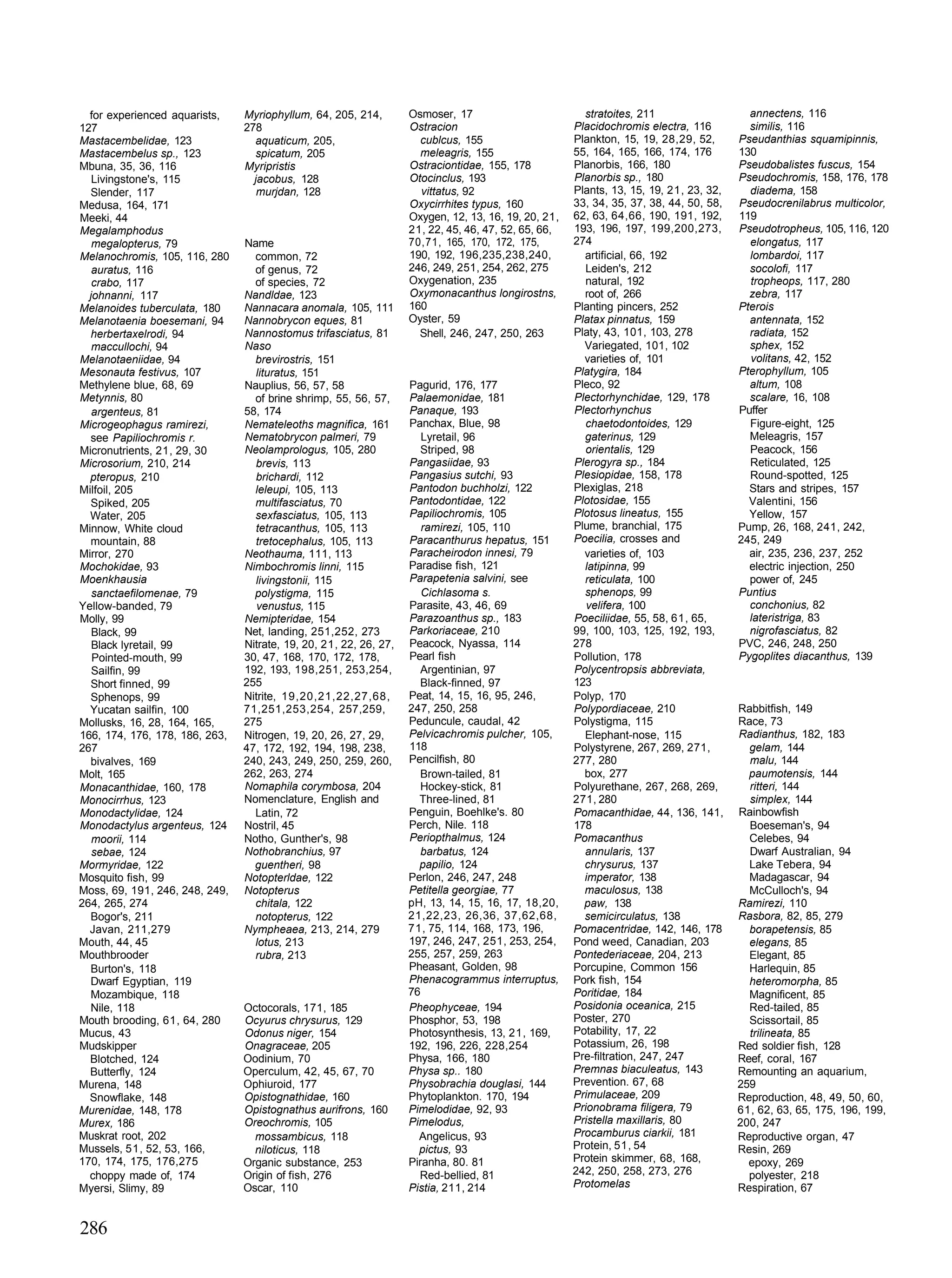 for experienced aquarists,    Myriophyllum, 64, 205, 214,        Osmoser, 17                         stratoites, 211                   annectens, 116
127                             278                                Ostracion                         Placidochromis electra, 116         similis, 116
Mastacembelidae, 123              aquaticum, 205,                    cublcus, 155                    Plankton, 15, 19, 28,29, 52,      Pseudanthias squamipinnis,
Mastacembelus sp., 123            spicatum, 205                      meleagris, 155                  55, 164, 165, 166, 174, 176       130
Mbuna, 35, 36, 116              Myripristis                        Ostraciontidae, 155, 178          Planorbis, 166, 180               Pseudobalistes fuscus, 154
   Livingstone's, 115             jacobus, 128                     Otocinclus, 193                   Planorbis sp., 180                Pseudochromis, 158, 176, 178
  Slender, 117                     murjdan, 128                      vittatus, 92                    Plants, 13, 15, 19, 21, 23, 32,     diadema, 158
Medusa, 164, 171                                                   Oxycirrhites typus, 160           33, 34, 35, 37, 38, 44, 50, 58,   Pseudocrenilabrus multicolor,
Meeki, 44                                                          Oxygen, 12, 13, 16, 19, 20, 21,   62, 63, 64,66, 190, 191, 192,     119
Megalamphodus                                                      21, 22, 45, 46, 47, 52, 65, 66,   193, 196, 197, 199,200,273,       Pseudotropheus, 105, 116, 120
   megalopterus, 79             Name                               70,71, 165, 170, 172, 175,        274                                 elongatus, 117
Melanochromis, 105, 116, 280      common, 72                       190, 192, 196,235,238,240,          artificial, 66, 192               lombardoi, 117
   auratus, 116                   of genus, 72                     246, 249, 251, 254, 262, 275        Leiden's, 212                     socolofi, 117
   crabo, 117                     of species, 72                   Oxygenation, 235                    natural, 192                      tropheops, 117, 280
  johnanni, 117                 Nandldae, 123                      Oxymonacanthus longirostns,         root of, 266                      zebra, 117
Melanoides tuberculata, 180     Nannacara anomala, 105, 111        160                               Planting pincers, 252             Pterois
Melanotaenia boesemani, 94      Nannobrycon eques, 81              Oyster, 59                        Platax pinnatus, 159                antennata, 152
  herbertaxelrodi, 94           Nannostomus trifasciatus, 81         Shell, 246, 247, 250, 263       Platy, 43, 101, 103, 278            radiata, 152
   maccullochi, 94              Naso                                                                   Variegated, 101, 102              sphex, 152
Melanotaeniidae, 94               brevirostris, 151                                                    varieties of, 101                 volitans, 42, 152
Mesonauta festivus, 107           lituratus, 151                                                     Platygira, 184                    Pterophyllum, 105
Methylene blue, 68, 69          Nauplius, 56, 57, 58               Pagurid, 176, 177                 Pleco, 92                           altum, 108
Metynnis, 80                      of brine shrimp, 55, 56, 57,     Palaemonidae, 181                 Plectorhynchidae, 129, 178          scalare, 16, 108
   argenteus, 81                58, 174                            Panaque, 193                      Plectorhynchus                    Puffer
Microgeophagus ramirezi,        Nemateleoths magnifica, 161        Panchax, Blue, 98                   chaetodontoides, 129              Figure-eight, 125
  see Papiliochromis r.         Nematobrycon palmeri, 79              Lyretail, 96                     gaterinus, 129                    Meleagris, 157
Micronutrients, 21, 29, 30      Neolamprologus, 105, 280              Striped, 98                      orientalis, 129                   Peacock, 156
Microsorium, 210, 214             brevis, 113                      Pangasiidae, 93                   Plerogyra sp., 184                  Reticulated, 125
  pteropus, 210                   brichardi, 112                   Pangasius sutchi, 93              Plesiopidae, 158, 178               Round-spotted, 125
Milfoil, 205                      leleupi, 105, 113                Pantodon buchholzi, 122           Plexiglas, 218                      Stars and stripes, 157
  Spiked, 205                     multifasciatus, 70               Pantodontidae, 122                Plotosidae, 155                     Valentini, 156
  Water, 205                      sexfasciatus, 105, 113           Papiliochromis, 105               Plotosus lineatus, 155              Yellow, 157
Minnow, White cloud               tetracanthus, 105, 113              ramirezi, 105, 110             Plume, branchial, 175             Pump, 26, 168, 241, 242,
  mountain, 88                    tretocephalus, 105, 113          Paracanthurus hepatus, 151        Poecilia, crosses and             245, 249
Mirror, 270                     Neothauma, 111, 113                Paracheirodon innesi, 79            varieties of, 103                 air, 235, 236, 237, 252
Mochokidae, 93                  Nimbochromis linni, 115            Paradise fish, 121                  latipinna, 99                     electric injection, 250
Moenkhausia                       livingstonii, 115                Parapetenia salvini, see            reticulata, 100                   power of, 245
   sanctaefilomenae, 79           polystigma, 115                     Cichlasoma s.                    sphenops, 99                    Puntius
Yellow-banded, 79                  venustus, 115                   Parasite, 43, 46, 69                 velifera, 100                    conchonius, 82
Molly, 99                       Nemipteridae, 154                  Parazoanthus sp., 183             Poeciliidae, 55, 58, 61, 65,        lateristriga, 83
   Black, 99                    Net, landing, 251,252, 273         Parkoriaceae, 210                 99, 100, 103, 125, 192, 193,        nigrofasciatus, 82
   Black lyretail, 99           Nitrate, 19, 20, 21, 22, 26, 27,   Peacock, Nyassa, 114              278                               PVC, 246, 248, 250
   Pointed-mouth, 99            30, 47, 168, 170, 172, 178,        Pearl fish                        Pollution, 178                    Pygoplites diacanthus, 139
   Sailfin, 99                  192, 193, 198,251, 253,254,           Argentinian, 97                Polycentropsis abbreviata,
  Short finned, 99              255                                   Black-finned, 97               123
  Sphenops, 99                  Nitrite, 19,20,21,22,27,68,        Peat, 14, 15, 16, 95, 246,        Polyp, 170
  Yucatan sailfin, 100          71,251,253,254, 257,259,           247, 250, 258                     Polypordiaceae, 210               Rabbitfish, 149
Mollusks, 16, 28, 164, 165,     275                                Peduncule, caudal, 42             Polystigma, 115                   Race, 73
166, 174, 176, 178, 186, 263,   Nitrogen, 19, 20, 26, 27, 29,      Pelvicachromis pulcher, 105,        Elephant-nose, 115              Radianthus, 182, 183
267                             47, 172, 192, 194, 198, 238,       118                               Polystyrene, 267, 269, 271,         gelam, 144
  bivalves, 169                 240, 243, 249, 250, 259, 260,      Pencilfish, 80                    277, 280                            malu, 144
Molt, 165                       262, 263, 274                         Brown-tailed, 81                 box, 277                          paumotensis, 144
Monacanthidae, 160, 178         Nomaphila corymbosa, 204              Hockey-stick, 81               Polyurethane, 267, 268, 269,        ritteri, 144
Monocirrhus, 123                Nomenclature, English and            Three-lined, 81                 271, 280                            simplex, 144
Monodactylidae, 124               Latin, 72                        Penguin, Boehlke's. 80            Pomacanthidae, 44, 136, 141,      Rainbowfish
Monodactylus argenteus, 124     Nostril, 45                        Perch, Nile. 118                  178                                 Boeseman's, 94
   moorii, 114                  Notho, Gunther's, 98               Periopthalmus, 124                Pomacanthus                         Celebes, 94
   sebae, 124                   Nothobranchius, 97                    barbatus, 124                    annularis, 137                    Dwarf Australian, 94
Mormyridae, 122                   guentheri, 98                      papilio, 124                      chrysurus, 137                    Lake Tebera, 94
Mosquito fish, 99               Notopterldae, 122                  Perlon, 246, 247, 248               imperator, 138                    Madagascar, 94
Moss, 69, 191, 246, 248, 249,   Notopterus                         Petitella georgiae, 77              maculosus, 138                    McCulloch's, 94
264, 265, 274                     chitala, 122                     pH, 13, 14, 15, 16, 17, 18,20,      paw, 138                        Ramirezi, 110
  Bogor's, 211                    notopterus, 122                  21,22,23, 26,36, 37,62,68,          semicirculatus, 138             Rasbora, 82, 85, 279
  Javan, 211,279                Nympheaea, 213, 214, 279           71, 75, 114, 168, 173, 196,       Pomacentridae, 142, 146, 178        borapetensis, 85
Mouth, 44, 45                     lotus, 213                       197, 246, 247, 251, 253, 254,     Pond weed, Canadian, 203            elegans, 85
Mouthbrooder                      rubra, 213                       255, 257, 259, 263                Pontederiaceae, 204, 213            Elegant, 85
  Burton's, 118                                                    Pheasant, Golden, 98              Porcupine, Common 156               Harlequin, 85
  Dwarf Egyptian, 119                                              Phenacogrammus interruptus,       Pork fish, 154                      heteromorpha, 85
  Mozambique, 118                                                  76                                Poritidae, 184                      Magnificent, 85
  Nile, 118                     Octocorals, 171, 185               Pheophyceae, 194                  Posidonia oceanica, 215             Red-tailed, 85
Mouth brooding, 61, 64, 280     Ocyurus chrysurus, 129             Phosphor, 53, 198                 Poster, 270                         Scissortail, 85
Mucus, 43                       Odonus niger, 154                  Photosynthesis, 13, 21, 169,      Potability, 17, 22                  trilineata, 85
Mudskipper                      Onagraceae, 205                    192, 196, 226, 228,254            Potassium, 26, 198                Red soldier fish, 128
  Blotched, 124                 Oodinium, 70                       Physa, 166, 180                   Pre-filtration, 247, 247          Reef, coral, 167
  Butterfly, 124                Operculum, 42, 45, 67, 70          Physa sp.. 180                    Premnas biaculeatus, 143          Remounting an aquarium,
Murena, 148                     Ophiuroid, 177                     Physobrachia douglasi, 144        Prevention. 67, 68                259
  Snowflake, 148                Opistognathidae, 160               Phytoplankton. 170, 194           Primulaceae, 209                  Reproduction, 48, 49, 50, 60,
Murenidae, 148, 178             Opistognathus aurifrons, 160       Pimelodidae, 92, 93               Prionobrama filigera, 79          61, 62, 63, 65, 175, 196, 199,
Murex, 186                      Oreochromis, 105                   Pimelodus,                        Pristella maxillaris, 80          200, 247
Muskrat root, 202                 mossambicus, 118                   Angelicus, 93                   Procamburus ciarkii, 181          Reproductive organ, 47
Mussels, 51, 52, 53, 166,         niloticus, 118                     pictus, 93                      Protein, 51, 54                   Resin, 269
170, 174, 175, 176,275          Organic substance, 253             Piranha, 80. 81                   Protein skimmer, 68, 168,           epoxy, 269
  choppy made of, 174           Origin of fish, 276                  Red-bellied, 81                 242, 250, 258, 273, 276             polyester, 218
Myersi, Slimy, 89               Oscar, 110                         Pistia, 211, 214                  Protomelas                        Respiration, 67


286
 