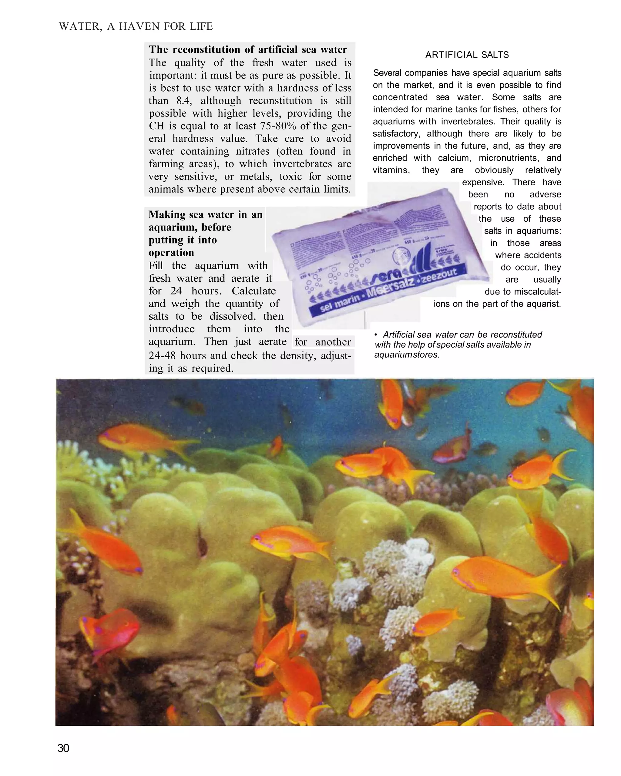 WATER, A HAVEN FOR LIFE

             The reconstitution of artificial sea water                   ARTIFICIAL SALTS
             The quality of the fresh water used is
             important: it must be as pure as possible. It   Several companies have special aquarium salts
             is best to use water with a hardness of less    on the market, and it is even possible to find
             than 8.4, although reconstitution is still      concentrated sea water. Some salts are
             possible with higher levels, providing the      intended for marine tanks for fishes, others for
                                                             aquariums with invertebrates. Their quality is
             CH is equal to at least 75-80% of the gen-
                                                             satisfactory, although there are likely to be
             eral hardness value. Take care to avoid
                                                             improvements in the future, and, as they are
             water containing nitrates (often found in
                                                             enriched with calcium, micronutrients, and
             farming areas), to which invertebrates are
                                                             vitamins, they are obviously relatively
             very sensitive, or metals, toxic for some                              expensive. There have
             animals where present above certain limits.                              been      no    adverse
                                                                                       reports to date about
             Making sea water in an                                                     the use of these
             aquarium, before                                                             salts in aquariums:
             putting it into                                                               in those areas
             operation                                                                       where accidents
             Fill the aquarium with                                                            do occur, they
             fresh water and aerate it                                                          are    usually
             for 24 hours. Calculate                                                      due to miscalculat-
             and weigh the quantity of                                       ions on the part of the aquarist.
             salts to be dissolved, then
             introduce them into the                         • Artificial sea water can be reconstituted
             aquarium. Then just aerate for another          with the help of special salts available in
             24-48 hours and check the density, adjust-      aquarium stores.
             ing it as required.




30
 