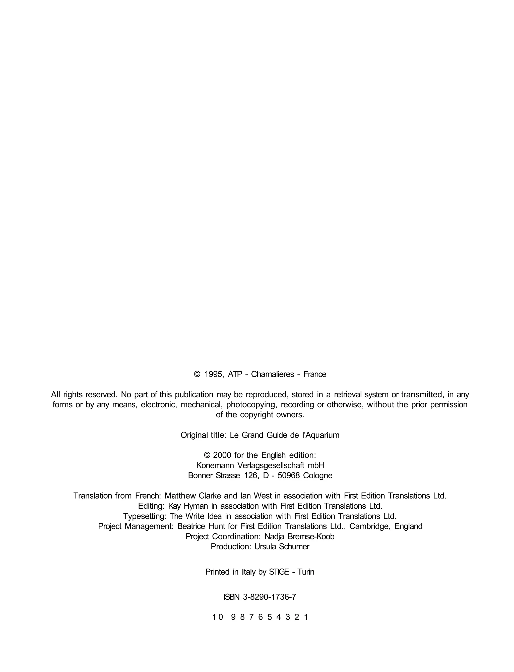 © 1995, ATP - Chamalieres - France

All rights reserved. No part of this publication may be reproduced, stored in a retrieval system or transmitted, in any
forms or by any means, electronic, mechanical, photocopying, recording or otherwise, without the prior permission
                                                 of the copyright owners.

                                    Original title: Le Grand Guide de I'Aquarium

                                          © 2000 for the English edition:
                                        Konemann Verlagsgesellschaft mbH
                                      Bonner Strasse 126, D - 50968 Cologne

      Translation from French: Matthew Clarke and Ian West in association with First Edition Translations Ltd.
                        Editing: Kay Hyman in association with First Edition Translations Ltd.
                     Typesetting: The Write Idea in association with First Edition Translations Ltd.
             Project Management: Beatrice Hunt for First Edition Translations Ltd., Cambridge, England
                                      Project Coordination: Nadja Bremse-Koob
                                              Production: Ursula Schumer


                                           Printed in Italy by STIGE - Turin


                                                 ISBN 3-8290-1736-7

                                             10 9 8 7 6 5 4 3 2 1
 