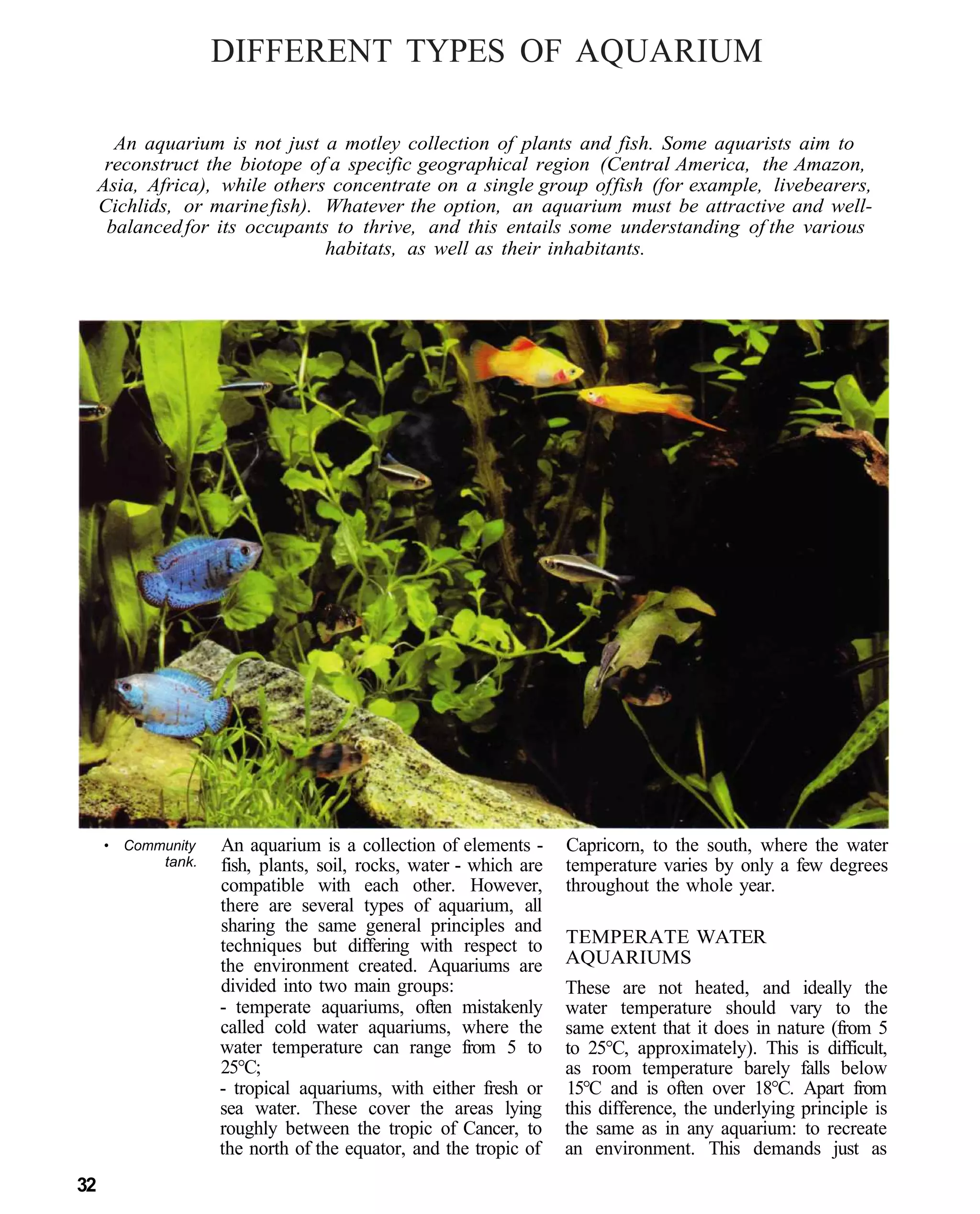 DIFFERENT TYPES OF AQUARIUM

       An aquarium is not just a motley collection of plants and fish. Some aquarists aim to
      reconstruct the biotope of a specific geographical region (Central America, the Amazon,
     Asia, Africa), while others concentrate on a single group of fish (for example, livebearers,
     Cichlids, or marine fish). Whatever the option, an aquarium must be attractive and well-
      balanced for its occupants to thrive, and this entails some understanding of the various
                                habitats, as well as their inhabitants.




     •   Community   An aquarium is a collection of elements -      Capricorn, to the south, where the water
             tank.   fish, plants, soil, rocks, water - which are   temperature varies by only a few degrees
                     compatible with each other. However,           throughout the whole year.
                     there are several types of aquarium, all
                     sharing the same general principles and
                     techniques but differing with respect to       TEMPERATE WATER
                     the environment created. Aquariums are         AQUARIUMS
                     divided into two main groups:                  These are not heated, and ideally the
                     - temperate aquariums, often mistakenly        water temperature should vary to the
                     called cold water aquariums, where the         same extent that it does in nature (from 5
                     water temperature can range from 5 to          to 25°C, approximately). This is difficult,
                     25°C;                                          as room temperature barely falls below
                     - tropical aquariums, with either fresh or     15°C and is often over 18°C. Apart from
                     sea water. These cover the areas lying         this difference, the underlying principle is
                     roughly between the tropic of Cancer, to       the same as in any aquarium: to recreate
                     the north of the equator, and the tropic of    an environment. This demands just as
32
 