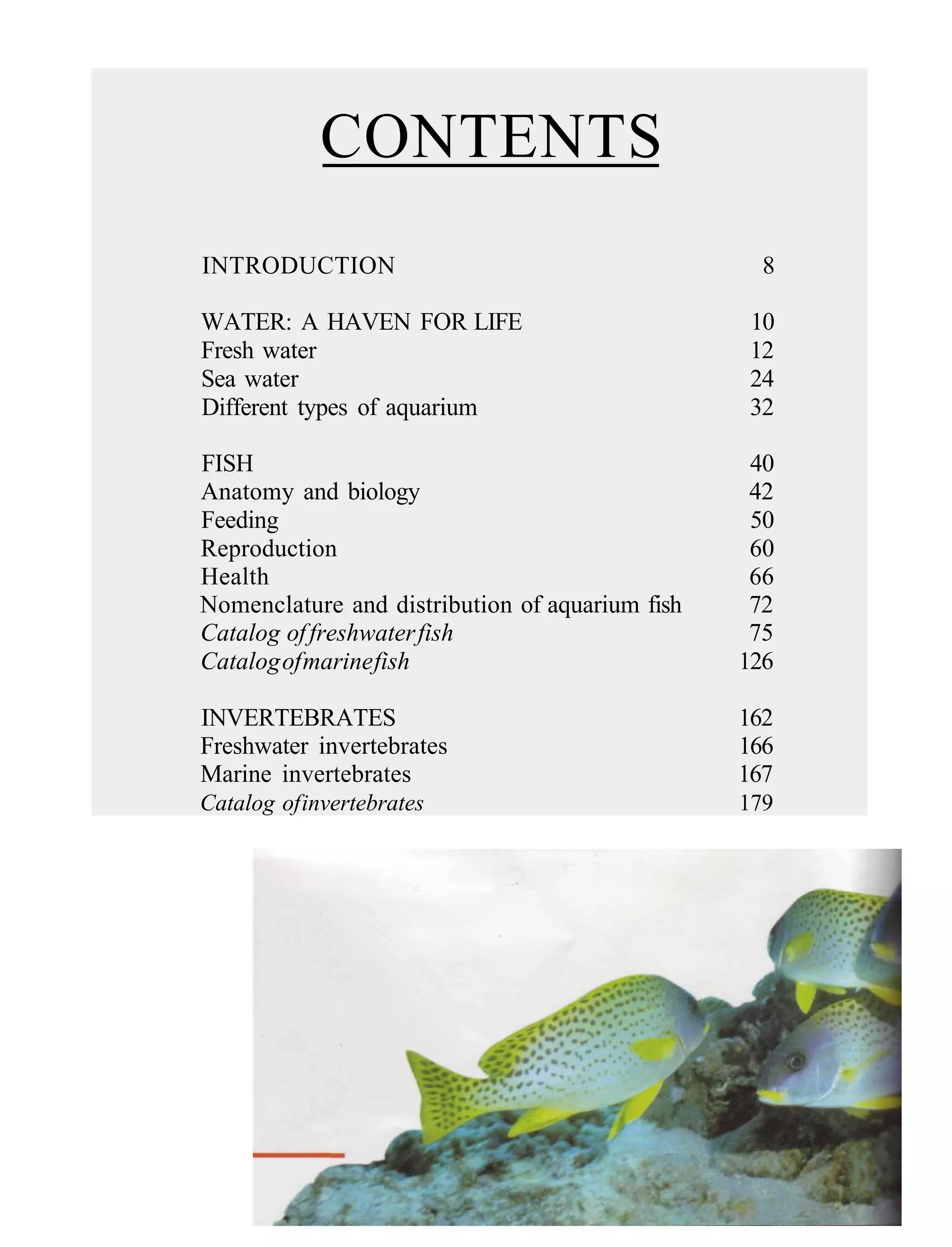 CONTENTS
INTRODUCTION                                       8

WATER: A HAVEN FOR LIFE                          10
Fresh water                                      12
Sea water                                        24
Different types of aquarium                      32

FISH                                              40
Anatomy and biology                               42
Feeding                                           50
Reproduction                                      60
Health                                            66
Nomenclature and distribution of aquarium fish    72
Catalog of freshwater fish                        75
Catalog of marine fish                           126

INVERTEBRATES                                    162
Freshwater invertebrates                         166
Marine invertebrates                             167
Catalog of invertebrates                         179
 