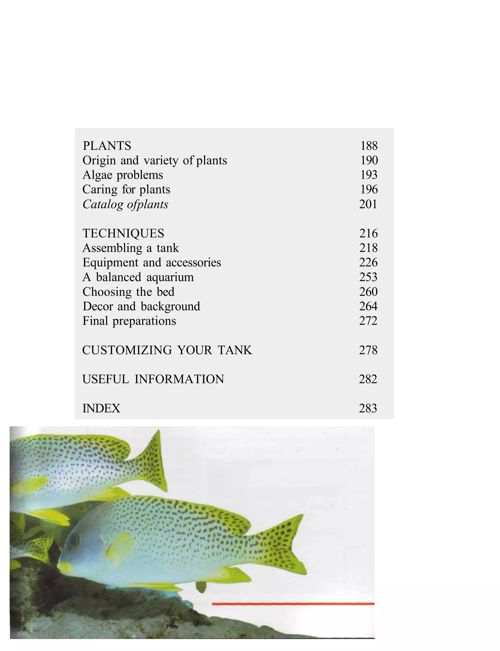 PLANTS                         188
Origin and variety of plants   190
Algae problems                 193
Caring for plants              196
Catalog of plants              201

TECHNIQUES                     216
Assembling a tank              218
Equipment and accessories      226
A balanced aquarium            253
Choosing the bed               260
Decor and background           264
Final preparations             272

CUSTOMIZING YOUR TANK          278

USEFUL INFORMATION             282

INDEX                          283
 