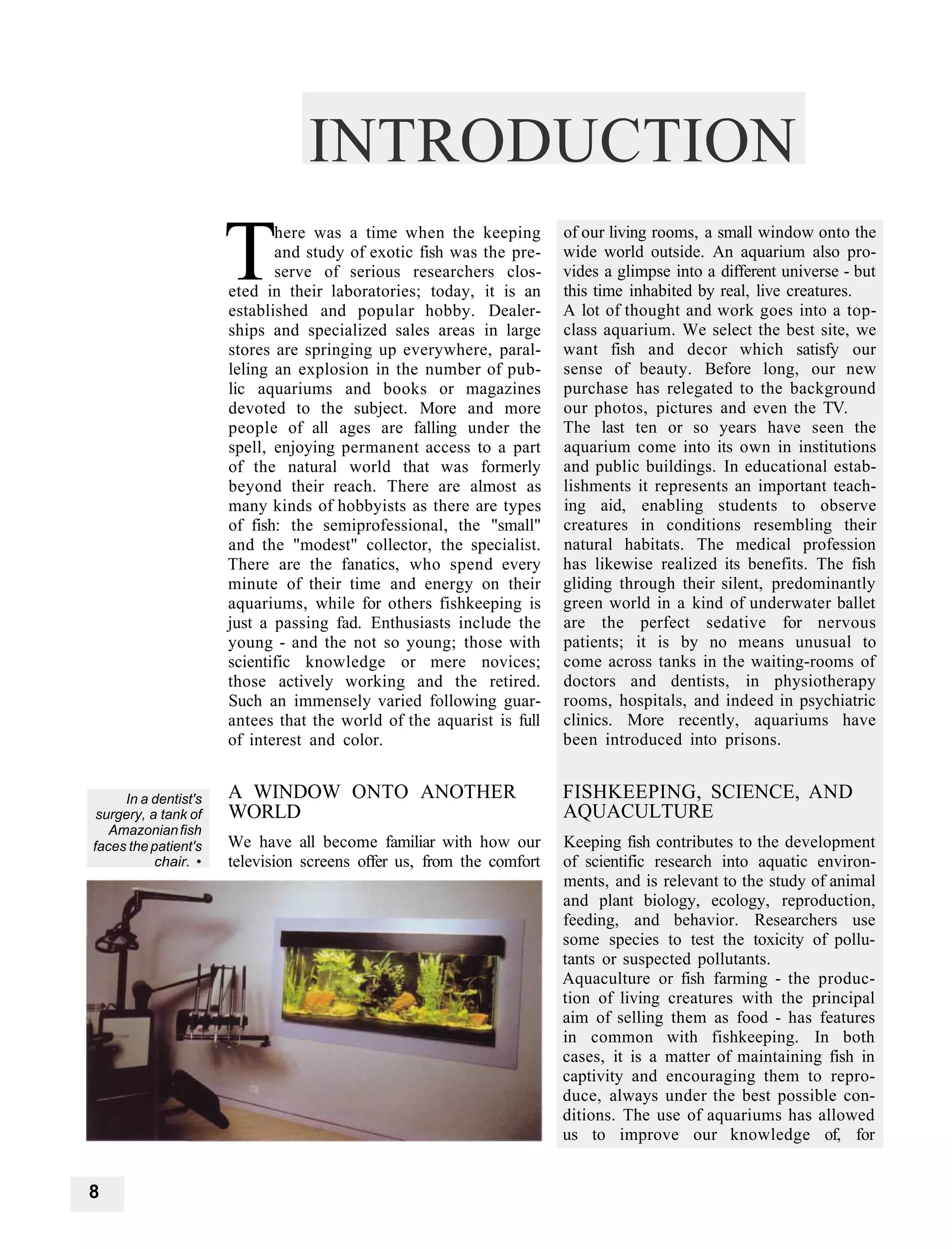 INTRODUCTION
                      T      here was a time when the keeping
                             and study of exotic fish was the pre-
                             serve of serious researchers clos-
                      eted in their laboratories; today, it is an
                      established and popular hobby. Dealer-
                                                                      of our living rooms, a small window onto the
                                                                      wide world outside. An aquarium also pro-
                                                                      vides a glimpse into a different universe - but
                                                                      this time inhabited by real, live creatures.
                                                                      A lot of thought and work goes into a top-
                      ships and specialized sales areas in large      class aquarium. We select the best site, we
                      stores are springing up everywhere, paral-      want fish and decor which satisfy our
                      leling an explosion in the number of pub-       sense of beauty. Before long, our new
                      lic aquariums and books or magazines            purchase has relegated to the background
                      devoted to the subject. More and more           our photos, pictures and even the TV.
                      people of all ages are falling under the        The last ten or so years have seen the
                      spell, enjoying permanent access to a part      aquarium come into its own in institutions
                      of the natural world that was formerly          and public buildings. In educational estab-
                      beyond their reach. There are almost as         lishments it represents an important teach-
                      many kinds of hobbyists as there are types      ing aid, enabling students to observe
                      of fish: the semiprofessional, the "small"      creatures in conditions resembling their
                      and the "modest" collector, the specialist.     natural habitats. The medical profession
                      There are the fanatics, who spend every         has likewise realized its benefits. The fish
                      minute of their time and energy on their        gliding through their silent, predominantly
                      aquariums, while for others fishkeeping is      green world in a kind of underwater ballet
                      just a passing fad. Enthusiasts include the     are the perfect sedative for nervous
                      young - and the not so young; those with        patients; it is by no means unusual to
                      scientific knowledge or mere novices;           come across tanks in the waiting-rooms of
                      those actively working and the retired.         doctors and dentists, in physiotherapy
                      Such an immensely varied following guar-        rooms, hospitals, and indeed in psychiatric
                      antees that the world of the aquarist is full   clinics. More recently, aquariums have
                      of interest and color.                          been introduced into prisons.


     In a dentist's   A WINDOW ONTO ANOTHER                           FISHKEEPING, SCIENCE, AND
 surgery, a tank of   WORLD                                           AQUACULTURE
   Amazonian fish
faces the patient's   We have all become familiar with how our        Keeping fish contributes to the development
           chair. •   television screens offer us, from the comfort   of scientific research into aquatic environ-
                                                                      ments, and is relevant to the study of animal
                                                                      and plant biology, ecology, reproduction,
                                                                      feeding, and behavior. Researchers use
                                                                      some species to test the toxicity of pollu-
                                                                      tants or suspected pollutants.
                                                                      Aquaculture or fish farming - the produc-
                                                                      tion of living creatures with the principal
                                                                      aim of selling them as food - has features
                                                                      in common with fishkeeping. In both
                                                                      cases, it is a matter of maintaining fish in
                                                                      captivity and encouraging them to repro-
                                                                      duce, always under the best possible con-
                                                                      ditions. The use of aquariums has allowed
                                                                      us to improve our knowledge of, for


8
 