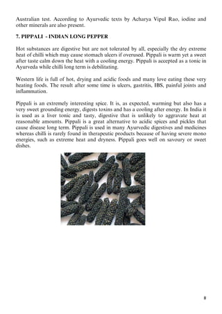 8
Australian test. According to Ayurvedic texts by Acharya Vipul Rao, iodine and
other minerals are also present.
7. PIPPALI - INDIAN LONG PEPPER
Hot substances are digestive but are not tolerated by all, especially the dry extreme
heat of chilli which may cause stomach ulcers if overused. Pippali is warm yet a sweet
after taste calm down the heat with a cooling energy. Pippali is accepted as a tonic in
Ayurveda while chilli long term is debilitating.
Western life is full of hot, drying and acidic foods and many love eating these very
heating foods. The result after some time is ulcers, gastritis, IBS, painful joints and
inflammation.
Pippali is an extremely interesting spice. It is, as expected, warming but also has a
very sweet grounding energy, digests toxins and has a cooling after energy. In India it
is used as a liver tonic and tasty, digestive that is unlikely to aggravate heat at
reasonable amounts. Pippali is a great alternative to acidic spices and pickles that
cause disease long term. Pippali is used in many Ayurvedic digestives and medicines
whereas chilli is rarely found in therapeutic products because of having severe mono
energies, such as extreme heat and dryness. Pippali goes well on savoury or sweet
dishes.
 