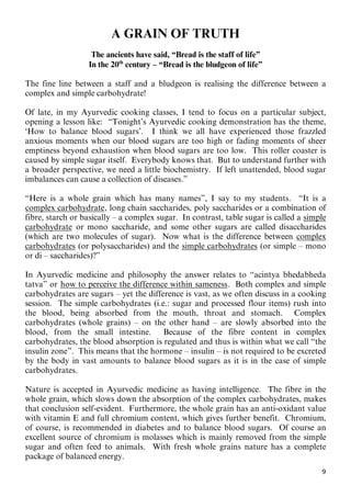 9
A GRAIN OF TRUTH
The ancients have said, “Bread is the staff of life”
In the 20th
century – “Bread is the bludgeon of life”
The fine line between a staff and a bludgeon is realising the difference between a
complex and simple carbohydrate!
Of late, in my Ayurvedic cooking classes, I tend to focus on a particular subject,
opening a lesson like: “Tonight’s Ayurvedic cooking demonstration has the theme,
‘How to balance blood sugars’. I think we all have experienced those frazzled
anxious moments when our blood sugars are too high or fading moments of sheer
emptiness beyond exhaustion when blood sugars are too low. This roller coaster is
caused by simple sugar itself. Everybody knows that. But to understand further with
a broader perspective, we need a little biochemistry. If left unattended, blood sugar
imbalances can cause a collection of diseases.”
“Here is a whole grain which has many names”, I say to my students. “It is a
Ucomplex carbohydrateU, long chain saccharides, poly saccharides or a combination of
fibre, starch or basically – a complex sugar. In contrast, table sugar is called a Usimple
carbohydrateU or mono saccharide, and some other sugars are called disaccharides
(which are two molecules of sugar). Now what is the difference between Ucomplex
carbohydratesU (or polysaccharides) and the Usimple carbohydratesU (or simple – mono
or di – saccharides)?”
In Ayurvedic medicine and philosophy the answer relates to “acintya bhedabheda
tatva” or Uhow to perceive the difference within samenessU. Both complex and simple
carbohydrates are sugars – yet the difference is vast, as we often discuss in a cooking
session. The simple carbohydrates (i.e.: sugar and processed flour items) rush into
the blood, being absorbed from the mouth, throat and stomach. Complex
carbohydrates (whole grains) – on the other hand – are slowly absorbed into the
blood, from the small intestine. Because of the fibre content in complex
carbohydrates, the blood absorption is regulated and thus is within what we call “the
insulin zone”. This means that the hormone – insulin – is not required to be excreted
by the body in vast amounts to balance blood sugars as it is in the case of simple
carbohydrates.
Nature is accepted in Ayurvedic medicine as having intelligence. The fibre in the
whole grain, which slows down the absorption of the complex carbohydrates, makes
that conclusion self-evident. Furthermore, the whole grain has an anti-oxidant value
with vitamin E and full chromium content, which gives further benefit. Chromium,
of course, is recommended in diabetes and to balance blood sugars. Of course an
excellent source of chromium is molasses which is mainly removed from the simple
sugar and often feed to animals. With fresh whole grains nature has a complete
package of balanced energy.
 