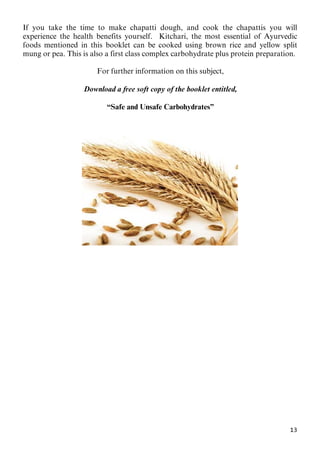 13
If you take the time to make chapatti dough, and cook the chapattis you will
experience the health benefits yourself. Kitchari, the most essential of Ayurvedic
foods mentioned in this booklet can be cooked using brown rice and yellow split
mung or pea. This is also a first class complex carbohydrate plus protein preparation.
68BFor further information on this subject,
69BDownload a free soft copy of the booklet entitled,
70B“Safe and Unsafe Carbohydrates”
 