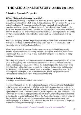 15
THE ACID ALKALINE STORY- Acidify and Live!
A Practical Ayurvedic Perspective
98% of Biological substances are acidic!
In elementary chemistry there are fluids, powders, gases or liquids which are either
acid, alkaline or neutrals. Of all living biological systems 98% are acidic, 2% are either
neutral or alkaline. A grape, or grape leaf, lettuce, pineapple all fruits basically
contain a total acid content. Grains are generally slightly acidic and flesh is on the
acidic side. In good health saliva and urine are slightly acidic. Urine has a daily shift
between alkaline in the afternoon acidic in the morning. This simply shows the ability
of the bodies metabolic systems to clear acids which are a natural result of living
processes.
The blood is slightly alkaline. Digestive juices like pancreatic and bile are alkaline. In
conclusion the body and foods are basically acidic with blood, plasma, bile and
pancreatic juice giving the alkaline balance.
Many drugs derived from natural substances are extracted alkaloids (generally
alkaline organic chemicals containing nitrogen) like opium derivatives and quinine.
Even though they are produced of acid plants they are poisonous because of being
extracted concentrates.
According to Ayurvedic philosophy the universe functions on the principle of the sun
(pitta or acid) giving heat or metabolic force while the moon (kapha or alkaline)
maintains the juice of life. Acid or pitta is the metabolic principle that powers every
cell of the body while alkaline or kapha is the principle that protects, stabilises and
nurtures every cell. A crude example could be your body compared to a car, with
pitta as petrol and kapha as oil. Both are essential, the oil compensates for the
friction of the combustion, while petrol fuels combustion.
Balanced Action is the key
‘Finding a balance in the acid alkaline debate’.
It appears that acids are the life sustaining chemicals of human life and that alkaline
is the balancing agent. Accepting alkaline as the balancing agent means just that, in
other words too much or too little alkaline substances will cause health problems. An
Ayurveda verse states, ‘too much of nectar, turns to poison’! So even though alkaline
substances are the balancing agent of acidic substances, over indulgence in alkaline is
as detrimental as under indulgence! This is the Ayurvedic message of mithya yoga, or
‘faulty action’ such as over-action, under-action or improper action. Ayurveda
encourages yoga in action or balanced action. Over-action, under-action or improper
actions are the major cause of roga or disease.
Life is a balance of opposites; health is never a one-sided affair!
 