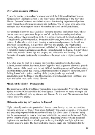 16
Over-Action as a cause of Disease
Ayurveda has for thousands of years documented the follies and faults of human
beings namely that faulty action is one major cause of imbalance of the body and
disease. Excess of nectar causes imbalance overtime turning to poison and poison
taken prudently can be used as a profound medicine. The six tastes are a very good
example, each with negative results when taken in excess or deficient intake.
For example; The sweet taste (as it is of the same nature as the human body, whose
tissues taste sweet) promotes the growth of all bodily tissues and ojas (vitality).
Aiding in longevity, it is soothing to the five sense organs and the mind, and gives
strength and a good complexion. Sweet taste alleviates pitta, vata and the effects of
poison. It also relieves thirst and burning sensations and promotes the health and
growth of skin and hair. It is good for the voice and energy. The sweet taste is
nourishing, vitalising, gives contentment, adds bulk to the body, and creates firmness.
It rebuilds weakness, emaciation and helps those damaged by disease. It is refreshing
to the nose, mouth, throat, lips and tongue, and relieves fits and fainting. The
favourite of insects, particularly bees and ants, the sweet taste is oily/wet, cooling and
heavy.
Yet, when used by itself or in excess, the sweet taste creates obesity, flaccidity,
laziness, excessive sleep, heaviness, loss of appetite, weak digestion, abnormal growth
of the muscles of the mouth and throat, difficult breathing, cough, difficult urination,
intestinal torpor, fever due to cold, abdominal distension, excessive salivation, loss of
feeling, loss of voice, goitre, swelling of the lymph glands, legs and neck,
accumulations in the bladder and blood vessels, mucoid accretions in the throat and
eyes, and other such kapha related diseases.
Mistake of the intellect - Prajnaparadha
The major cause of the troubles of human kind is documented in Ayurveda as ‘crimes
against wisdom’! Choices which defy intelligence. The choices we make underpin our
very being and health or bring distress and disease. As it is said, ‘We are our own best
friends and worst enemy’.
Philosophy as the Key to Transform the Enigma!
Night naturally arrives at a predestined time to cover the day; no one can continue
the same activities for twenty four hours. Naturally the acidic activities of work, sport
and executing responsibilities must ebb with the tide of darkness. No human being
has the nervous system, muscle power nor mindset to stay continually focused. Night
arrives to refresh with a covering of darkness, dopamine levels drop and melatonin
begins to rise, cortisol levels which gave us the daytime flight and fight spirit also
wane in a natural cycle. The body and mind relaxes, sleeps and regenerates for the
 