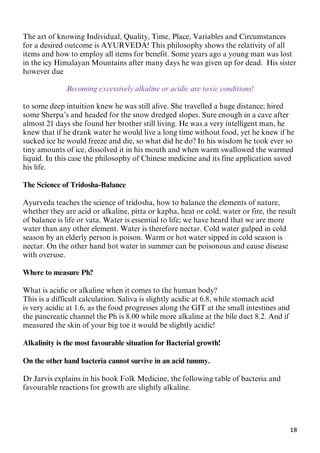 18
The art of knowing Individual, Quality, Time, Place, Variables and Circumstances
for a desired outcome is AYURVEDA! This philosophy shows the relativity of all
items and how to employ all items for benefit. Some years ago a young man was lost
in the icy Himalayan Mountains after many days he was given up for dead. His sister
however due
Becoming excessively alkaline or acidic are toxic conditions!
to some deep intuition knew he was still alive. She travelled a huge distance; hired
some Sherpa’s and headed for the snow dredged slopes. Sure enough in a cave after
almost 21 days she found her brother still living. He was a very intelligent man, he
knew that if he drank water he would live a long time without food, yet he knew if he
sucked ice he would freeze and die, so what did he do? In his wisdom he took ever so
tiny amounts of ice, dissolved it in his mouth and when warm swallowed the warmed
liquid. In this case the philosophy of Chinese medicine and its fine application saved
his life.
The Science of Tridosha-Balance
Ayurveda teaches the science of tridosha, how to balance the elements of nature,
whether they are acid or alkaline, pitta or kapha, heat or cold, water or fire, the result
of balance is life or vata. Water is essential to life; we have heard that we are more
water than any other element. Water is therefore nectar. Cold water gulped in cold
season by an elderly person is poison. Warm or hot water sipped in cold season is
nectar. On the other hand hot water in summer can be poisonous and cause disease
with overuse.
Where to measure Ph?
What is acidic or alkaline when it comes to the human body?
This is a difficult calculation. Saliva is slightly acidic at 6.8, while stomach acid
is very acidic at 1.6, as the food progresses along the GIT at the small intestines and
the pancreatic channel the Ph is 8.00 while more alkaline at the bile duct 8.2. And if
measured the skin of your big toe it would be slightly acidic!
Alkalinity is the most favourable situation for Bacterial growth!
On the other hand bacteria cannot survive in an acid tummy.
Dr Jarvis explains in his book Folk Medicine, the following table of bacteria and
favourable reactions for growth are slightly alkaline.
 