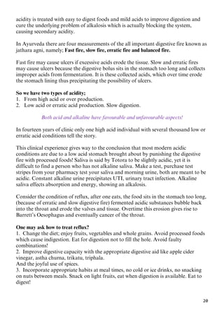 20
acidity is treated with easy to digest foods and mild acids to improve digestion and
cure the underlying problem of alkalosis which is actually blocking the system,
causing secondary acidity.
In Ayurveda there are four measurements of the all important digestive fire known as
jathara agni, namely; Fast fire, slow fire, erratic fire and balanced fire.
Fast fire may cause ulcers if excessive acids erode the tissue. Slow and erratic fires
may cause ulcers because the digestive bolus sits in the stomach too long and collects
improper acids from fermentation. It is these collected acids, which over time erode
the stomach lining thus precipitating the possibility of ulcers.
So we have two types of acidity;
1. From high acid or over production.
2. Low acid or erratic acid production. Slow digestion.
Both acid and alkaline have favourable and unfavourable aspects!
In fourteen years of clinic only one high acid individual with several thousand low or
erratic acid conditions tell the story.
This clinical experience gives way to the conclusion that most modern acidic
conditions are due to a low acid stomach brought about by punishing the digestive
fire with processed foods! Saliva is said by Totora to be slightly acidic, yet it is
difficult to find a person who has not alkaline saliva. Make a test, purchase test
stripes from your pharmacy test your saliva and morning urine, both are meant to be
acidic. Constant alkaline urine precipitates UTI, urinary tract infection. Alkaline
saliva effects absorption and energy, showing an alkalosis.
Consider the condition of reflux, after one eats, the food sits in the stomach too long,
(because of erratic and slow digestive fire) fermented acidic substances bubble back
into the throat and erode the valves and tissue. Overtime this erosion gives rise to
Barrett’s Oesophagus and eventually cancer of the throat.
One may ask how to treat reflux?
1. Change the diet; enjoy fruits, vegetables and whole grains. Avoid processed foods
which cause indigestion. Eat for digestion not to fill the hole. Avoid faulty
combinations!
2. Improve digestive capacity with the appropriate digestive aid like apple cider
vinegar, astha churna, trikatu, triphala.
And the joyful use of spices.
3. Incorporate appropriate habits at meal times, no cold or ice drinks, no snacking
on nuts between meals. Snack on light fruits, eat when digestion is available. Eat to
digest!
 