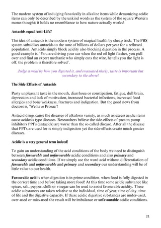 21
The modern system of indulging fanatically in alkaline items while demonizing acidic
items can only be described by the unkind words as the system of the square Western
mono-thought; it holds no resemblance to how nature actually works!
Antacids equal Anti-Life?
The idea of antacids is the modern system of magical health by cheap trick. The PBS
system subsidises antacids to the tune of billions of dollars per year for a refluxed
population. Antacids simply block acidity also blocking digestion in the process. A
good example is, ‘You are driving your car when the red oil light flashes, you pull
over and find an expert mechanic who simply cuts the wire, he tells you the light is
off, the problem is therefore solved’.
Judge a meal by how you digested it, and evacuated nicely, taste is important but
secondary to the above!
The Side Effects of Antacids
Pasty unpleasant taste in the mouth, diarrhoea or constipation, fatigue, dull brain,
depression and lack of motivation, increased bacterial infections, increased food
allergies and bone weakness, fractures and indigestion. But the good news from
doctors is, ‘We have Prosac’!
Antacid drugs cause the diseases of alkalosis variety, as much as excess acidic items
cause acidosis type diseases. Researchers believe the side-effects of proton pump
inhibitors PPI’s (antacids) are worse than the so called disease. After all the disease
that PPI’s are used for is simply indigestion yet the side-effects create much greater
diseases.
Acidic is a very general term indeed!
To gain an understanding of the acid conditions of the body we need to distinguish
between favourable and unfavourable acidic conditions and also primary and
secondary acidic conditions. If we simply use the word acid without differentiation of
favourable and unfavourable and primary and secondary our understanding will be of
little value to our health.
Favourable acid is when digestion is in prime condition, when food is fully digested in
the correct time and before taking more food! At this time some acidic substance like
spices, salt, pepper, chilli or vinegar can be used to assist favourable acidity. These
acidic substances are taken relative to the individual, time of year, time of day, time
of life and the digestive capacity. If these acidic digestive substances are under-used,
over-used or miss-used the result will be imbalance or unfavourable acidic conditions.
 