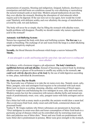 23
presentations of anaemia, bloating and indigestion, fatigued, halitosis, diarrhoea or
constipation and dull brain are conditions caused by over alkalizing or neutralizing
the natural stomach acids at meal time. Modern antacid medications do just that,
they over alkalise the stomach, blocking the absorption of vital minerals which
require acid to be digested. If the sun were not to rise again, how would the world
cope? Similarly with deficient acidity and over alkalinity the energy of metabolism is
covered by cold, wet and darkness.
The body will never be so simple, that by filling the stomach with alkaline water,
health problems will disappear. Possibly we should wonder why nature organised Hcl
acid in the stomach?
Automatic Acid Buffering Systems
Nature has organised the body with three acid buffeting systems. The first one is as
simple as breathing; The exchange of air and waste from the lungs is a chief alkalizing
agent imperceptivity employed.
Secondly, the blood liberates bi-carbonate which keeps a narrow balanced Ph.
Thirdly,
A sour pineapple is acidic and heating and the same fruit, ripe and sweet is cooling and
more alkaline!
the kidneys, with a hormone triggers a ph adjustment. The body’s intuition is
equilibrium between acid and alkaline. Instead of becoming a control freak by drinking
alkaline water or glasses of bi-carbonate to snuffle any acidity in the stomach, one
could work with the digestive force of the body by the use of mild digestives according
to time, place, individual & circumstances.
Six Tastes every Day for Health
The Ayurvedic way of balance is to take the six tastes every day. Namely sweet, salty,
bitter, pungent, sour and astringent food requires to be consumed with each meal.
Bitter taste we know as cooling, cleansing, alkaline, and lowering of blood sugars.
Good for weight loss and balancing the over indulgent in sour, salty and sweet taste.
Modern society has lost the connection with natures alkaline herbs and instead eats
meals of predominately sweet, sour, salty, pungent tastes with little astringent and no
bitter.
Eat a bitter leaf with as many meals as possible; the ancients would chew a neem leaf.
Also avoid excess fried food, sticky sweet and cold foods, commercial cheese and
processed foods!
Vaidya V. M. Gogte explains why bitters substances are paramount in Ayurveda.
“Over indulgence in sweet-sour diets and lesser consumption of bitter food leads to a
particular group of diseases which can be controlled only by restricting sweet-sour
diets and judicious use of bitter diets.” Sweet and sour foods are predominant with
taste; bitter diet is predominant in potency. Bitter taste gives strength to the stomach,
 