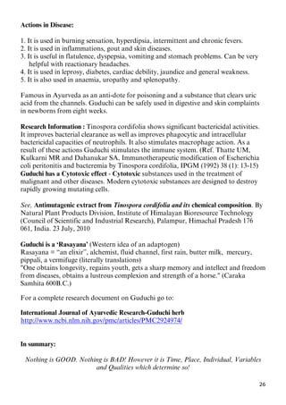 26
Actions in Disease:
1. It is used in burning sensation, hyperdipsia, intermittent and chronic fevers.
2. It is used in inflammations, gout and skin diseases.
3. It is useful in flatulence, dyspepsia, vomiting and stomach problems. Can be very
helpful with reactionary headaches.
4. It is used in leprosy, diabetes, cardiac debility, jaundice and general weakness.
5. It is also used in anaemia, uropathy and splenopathy.
Famous in Ayurveda as an anti-dote for poisoning and a substance that clears uric
acid from the channels. Guduchi can be safely used in digestive and skin complaints
in newborns from eight weeks.
Research Information : Tinospora cordifolia shows significant bactericidal activities.
It improves bacterial clearance as well as improves phagocytic and intracellular
bactericidal capacities of neutrophils. It also stimulates macrophage action. As a
result of these actions Guduchi stimulates the immune system. (Ref. Thatte UM,
Kulkarni MR and Dahanukar SA, Immunotherapeutic modification of Escherichia
coli peritonitis and bacteremia by Tinospora cordifolia, IPGM (1992) 38 (1): 13-15)
Guduchi has a Cytotoxic effect - Cytotoxic substances used in the treatment of
malignant and other diseases. Modern cytotoxic substances are designed to destroy
rapidly growing mutating cells.
See, Antimutagenic extract from Tinospora cordifolia and its chemical composition. By
Natural Plant Products Division, Institute of Himalayan Bioresource Technology
(Council of Scientific and Industrial Research), Palampur, Himachal Pradesh 176
061, India. 23 July, 2010
Guduchi is a ‘Rasayana’ (Western idea of an adaptogen)
Rasayana = “an elixir”, alchemist, fluid channel, first rain, butter milk, mercury,
pippali, a vermifuge (literally translations)
"One obtains longevity, regains youth, gets a sharp memory and intellect and freedom
from diseases, obtains a lustrous complexion and strength of a horse." (Caraka
Samhita 600B.C.)
For a complete research document on Guduchi go to:
International Journal of Ayurvedic Research-Guduchi herb
Uhttp://www.ncbi.nlm.nih.gov/pmc/articles/PMC2924974/U
In summary:
Nothing is GOOD. Nothing is BAD! However it is Time, Place, Individual, Variables
and Qualities which determine so!
 