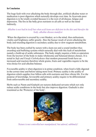 27
In Conclusion
The huge fault with over alkalizing the body through diet, artificial alkaline water or
medication is poor digestion which naturally develops over time. In Ayurveda poor
digestion is to be totally avoided because it is the root of all disease, fatigue and
depression. The fire in the belly gives nutrients to all cells as well as the mind
indirectly.
Alkaline is not bad in itself but when acid items are deficient in the diet and therefor the
body, alkaline disease manifest
When the digestion is covered by a wet blanket, so is the mind, thus enthusiasm,
vitality and brightness suffer greatly. Also the bazaar result of severe alkalizing the
body and retarding digestion is secondary acidity due to slow stagnant metabolism.
The body has been crafted by nature with a keen eye and a sound intellect thus
awarding acid buffeting systems which naturally deal with this fault of metabolism
namely a build-up of acidic substances. The body simply requires a little co-operation
from the knower of the body to make wholesome and balanced dietary choices. It is
noted in Safe and Unsafe Carbohydrates that modern processed foods have an
increased acid reaction therefore whole grains, fruits and vegetables require to be the
wise choice for acid alkaline balance.
Favourable acidity is when digestion is in prime condition, when food is fully digested
in the correct time and before taking more food. Primary acidity is the acidity of
digestion which supplies four billion cells with nutrients and thus vibrate life. For the
purpose of knowledge, favourable and primary acidity require to be differentiated
from unfavourable and secondary acidity.
Herbs such as Neem and Guduchi are natures dedicated servants which not only
reduce acidic conditions in the body but also improve digestion. Guduchi is also
translated as the ‘Protector of the body’.
Nature is not controlled nor manipulated, but adored, sublimely!
 