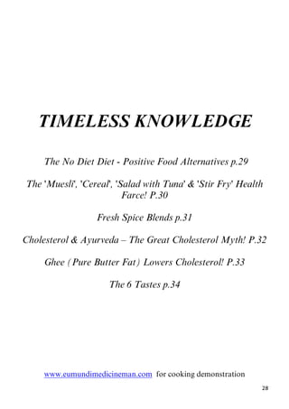 28
TIMELESS KNOWLEDGE
1BThe No Diet Diet - Positive Food Alternatives p.29
The 'Muesli', 'Cereal', 'Salad with Tuna' & 'Stir Fry' Health
Farce! P.30
Fresh Spice Blends p.31
Cholesterol & Ayurveda – The Great Cholesterol Myth! P.32
Ghee (Pure Butter Fat) Lowers Cholesterol! P.33
The 6 Tastes p.34
Uwww.eumundimedicineman.comU for cooking demonstration
 