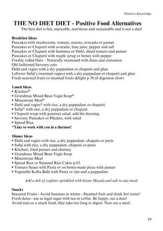 29
Timeless Knowledge
2BTHE NO DIET DIET - Positive Food Alternatives
The best diet is fun, enjoyable, nutritious and sustainable and is not a diet!
Breakfast Ideas
Pancakes with mushrooms, tomato, onions, avocado or paneer
Pancakes or Chapatti with avocado, lime juice, pepper and salt
Pancakes or Chapatti with hummus or Dahl, sliced tomato and paneer
Pancakes or Chapatti with maple syrup or honey with pepper
Freshly rolled Oats – Naturally sweetened with dates and cinnamon
Old fashioned Savoury oats
Dahl and vegies with a dry pappadam or chapatti and ghee
Leftover Subji’s (warmed vegies) with a dry pappadam or chapatti and ghee
Fresh seasonal fruits or steamed fruits delight p.38 (if digestion slow)
17BLunch Ideas
 Kitchari*
 Grandmas Mixed Bean Vegie Soup*
 Minestrone Meal*
 Dahl and vegies* with rice, a dry pappadam or chapatti
 Subji* with rice, a dry pappadam or chapatti
 Chapatti wrap with gourmet salad, add the dressing.
 Savoury Pancakes or Pikelets, with salad
 Spiced Rice
39B*Take to work with you in a thermos!
18BDinner Ideas
 Dahl and vegies with rice, a dry pappadam, chapatti or puris
 Subji with rice, a dry pappadam, chapatti or puris
 Kitchari, fried panner and chutney
 Grandmas Mixed Bean Vegie Soup
 Minestrone Meal
 Spiced Rice or Steamed Rice Cakes p.62
 Tomato Sauce with Pasta or on home-made pizza with paneer
 Vegetable Kofta Balls with Pasta or rice and a pappadam
Add a dob of yoghurt sprinkled with Gram Masala and salt to any meal.
Snacks
Seasonal Fruits - Avoid bananas in winter - Steamed fruit and drink hot water!
Fresh dates - use as legal sugar with tea or coffee. Be happy, eat a date!
Avoid nuts as a snack food; they take too long to digest. Nuts are a meal.
 