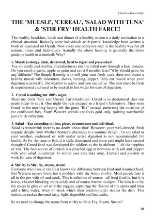 30
Timeless Knowledge
THE 'MUESLI', 'CEREAL', 'SALAD WITH TUNA'
& 'STIR FRY' HEALTH FARCE!
19BThe healthy breakfast, lunch and dinner of a healthy nation is a daily realisation in a
clinical situation. Basically some individuals with partial knowledge have written a
book or appeared on Oprah. Now every one conceives such is the healthy way for all
nations, times and individuals. Actually the above heading is generally the idiots
guide to health in a nutshell. Why?
1. Muesli is stodgy, stale, denatured, hard to digest and pre-cooked.
21BYes, to purify and sterilise, manufacturers run the rolled oats through a heat process.
Do you crush a garlic, apple or grain and eat it 8 months later? Why should grain be
any different? The Simple Remedy is to roll your own fresh, soak them and create a
healthy muesli with cinnamon, cloves, nutmeg, pepper. Only eat muesli when your
digestion is powerful, the weather is warm, and you are active. The oats must be fresh
& unprocessed and need to be soaked in hot water for ease of digestion.
40B2. Cereal is nothing but 100% sugar.
3BRead my book 'Safe and Unsafe Carbohydrates'. Cereal is so de-natured that one
needs sugar to eat it. One night the rats escaped in a friend’s laboratory. They were
found in the morning having left the great “Bix” instead preferring the nutrition of
the cardboard box, Yum! Western cereals are fools gold only, nothing worthwhile
just a little reflection.
30B3. Salad – Eat according to time, place, circumstance and individual.
31BSalad is wonderful; there is no doubt about that! However, your well-dressed, fresh
organic delight from Mother Nature’s pharmacy is a summer delight. To eat salad in
cool weather, undressed or with under active digestion is not recommended for
health. As for the tuna or fish, it is stale, denatured and some cats might have second
thoughts! Caned food was developed for soldiers at the battlefront ... ah the trophies
of war. The best source of protein is a poached egg or hommos with salt and pepper
with your salad in summer. In winter you may take soup, kitchari and pikelets to
work for ease of digestion.
4. Stir fry vs Stir, fry, steam, steam!
Everyone who lives in the East knows the difference between fried and steamed food.
But Western square brain has a problem with the Asian stir-fry. Most people toss it
all in the pot with oil and cook. This is delicious of course - all fried food is, but it is
heavy, channel blocking, more acidic and of course harder to digest. The idea is to fry
the spices in ghee or oil with the veggies, capturing the flavour of the spices and then
add a little water, whey or stock which then predominately steams the dish. This
technique makes the meal tasty, light, digestible and less acidic.
So we need to change the name from stirfry to ‘Stir, Fry, Steam, Steam’!
 