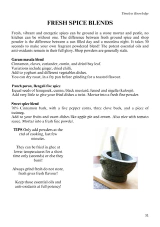 31
Timeless Knowledge
FRESH SPICE BLENDS
Fresh, vibrant and energetic spices can be ground in a stone mortar and pestle, no
kitchen can be without one. The difference between fresh ground spice and shop
powder is the difference between a sun filled day and a moonless night. It takes 30
seconds to make your own fragrant powdered blend! The potent essential oils and
anti-oxidants remain in their full glory. Shop powders are generally stale.
Garam masala blend
Cinnamon, cloves, coriander, cumin, and dried bay leaf.
Variations include ginger, dried chilli,
Add to yoghurt and different vegetables dishes.
You can dry roast, in a fry pan before grinding for a toasted flavour.
22BPanch puran, Bengali five spice
23BEqual seeds of fenugreek, cumin, black mustard, fennel and nigella (kalonji).
24BAdd very little to give your fried dishes a twist. Mortar into a fresh fine powder.
Sweet spice blend
70% Cinnamon bark, with a five pepper corns, three clove buds, and a piece of
nutmeg.
Add to your fruits and sweet dishes like apple pie and cream. Also nice with tomato
sauce. Mortar into a fresh fine powder.
TIPS Only add powders at the
end of cooking, last few
minutes.
They can be fried in ghee at
lower temperatures for a short
time only (seconds) or else they
burn!
Always grind fresh do not store,
fresh gives fresh flavour!
Keep those essential oils and
anti-oxidants at full potency!
 