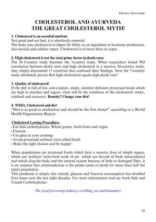 32
Timeless Knowledge
CHOLESTEROL AND AYURVEDA
4BTHE GREAT CHOLESTEROL MYTH!
1. Cholesterol is an essential nutrient.
Not good and not bad, it is absolutely essential
The body uses cholesterol to digest fat (bile), as an ingredient in hormone production,
also muscle and cellular repair. Cholesterol is of more than six types.
2. High cholesterol is not the total prime factor in death rates
The 24 Country study becomes the 7country study. When researchers found NO
correlation between death rates and high cholesterol in a massive 24-country study,
they simply discounted 17 countries that confused their findings. Now the 7-country
study absolutely proves that high cholesterol equals high death rate?
3. Quality of cholesterol!
If the diet is full of low anti-oxidant, sticky, nutrient deficient processed foods which
are high in starches and sugars, what will be the condition of the cholesterol, sticky,
oxidised and excessive. Remedy? Change your diet!
4. WHO, Cholesterol and diet
“Diet is as good as medication and should be the first choice!” according to a World
Health Organisation Report.
59BUCholesterol Lowing Procedures
 Eat Safe carbohydrates, Whole grains, fresh fruits and vegies
 Exercise
 Use ghee in your cooking
 Avoid processed artifacts! (not called food)
 Make the right choices and be happy!
When populations eat processed foods which have a massive dose of simple sugars,
which are 'artifacts' (non-food work of art which are devoid of fresh antioxidants)
and which clog the body and the arterial system because of little or damaged fiber, it
is no surprise that arteriosclerosis is the prime cause of death for more than half the
entire population.
This pandemic is simply diet related, glucose and fructose consumption has doubled
fives times over the last eight decades. For more information read my book Safe and
Unsafe Carbohydrates.
The food processing industry is killing you and humanity!
 