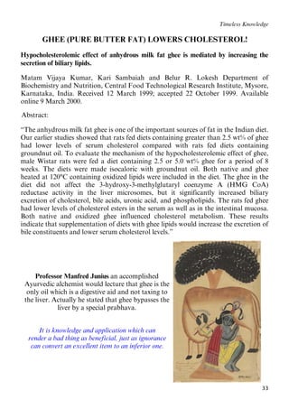 33
Timeless Knowledge
41BGHEE (PURE BUTTER FAT) LOWERS CHOLESTEROL!
Hypocholesterolemic effect of anhydrous milk fat ghee is mediated by increasing the
secretion of biliary lipids.
Matam Vijaya Kumar, Kari Sambaiah and Belur R. Lokesh Department of
Biochemistry and Nutrition, Central Food Technological Research Institute, Mysore,
Karnataka, India. Received 12 March 1999; accepted 22 October 1999. Available
online 9 March 2000.
32BAbstract:
“The anhydrous milk fat ghee is one of the important sources of fat in the Indian diet.
Our earlier studies showed that rats fed diets containing greater than 2.5 wt% of ghee
had lower levels of serum cholesterol compared with rats fed diets containing
groundnut oil. To evaluate the mechanism of the hypocholesterolemic effect of ghee,
male Wistar rats were fed a diet containing 2.5 or 5.0 wt% ghee for a period of 8
weeks. The diets were made isocaloric with groundnut oil. Both native and ghee
heated at 120°C containing oxidized lipids were included in the diet. The ghee in the
diet did not affect the 3-hydroxy-3-methylglutaryl coenzyme A (HMG CoA)
reductase activity in the liver microsomes, but it significantly increased biliary
excretion of cholesterol, bile acids, uronic acid, and phospholipids. The rats fed ghee
had lower levels of cholesterol esters in the serum as well as in the intestinal mucosa.
Both native and oxidized ghee influenced cholesterol metabolism. These results
indicate that supplementation of diets with ghee lipids would increase the excretion of
bile constituents and lower serum cholesterol levels.”
Professor Manfred Junius an accomplished
Ayurvedic alchemist would lecture that ghee is the
only oil which is a digestive aid and not taxing to
the liver. Actually he stated that ghee bypasses the
liver by a special prabhava.
42BIt is knowledge and application which can
43Brender a bad thing as beneficial, just as ignorance
44Bcan convert an excellent item to an inferior one.
 