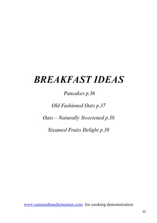 34
Timeless Knowledge
THE 6 TASTES
The best way to maintain health
Include the six tastes into your daily diet!
Taste Actions Primary sources
Sweet Builds tissues, calms nerves Fruit, grains, natural sugars,
milk
Sour Cleanses tissues, increases absorption of
minerals
Sour fruits, yoghurt, fermented
foods
Salty Improves taste to food, lubricates
tissues, stimulates digestion
Natural salts, sea vegetables
Bitter Detoxifies and lightens tissues Dark leafy greens, herbs and
spices
Pungent Stimulates digestion and metabolism Chilli, garlic, herbs and spices
Astringen
t
Absorbs water, tightens tissues, dries
fats
Legumes, raw fruit & veg,
herbs
The bitter taste is sadly lacking in the western diet.
“Bitter taste, though it does not taste good in itself, restores the sense of taste. It is
detoxifying, antibacterial, germicidal and kills worms. It relieves fainting, burning
sensation, itch, inflammatory skin conditions and thirst. Bitter creates tightness of the
skin and muscles. It is antipyretic, febrifuge; it enkindles digestive fire, promotes
digestion of toxins, purifies lactation, helps scrape away fat and remove toxic
accumulations in fat, marrow, lymph, sweat, urine, excrement, Pitta and Kapha. It is
dry, cold and light.”
By keeping a Neem Tree in the garden a steady supply of bitter leaves can be
collected. The way to frighten off a cold or flu is to drink Neem & Pepper tea.
35
BREAKFAST IDEAS
5BPancakes p.36
Old Fashioned Oats p.37
Oats – Naturally Sweetened p.38
Steamed Fruits Delight p.38
Uwww.eumundimedicineman.comU for cooking demonstration
 