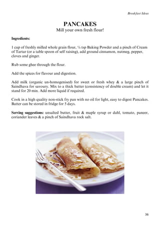 36
Breakfast Ideas
PANCAKES
Mill your own fresh flour!
Ingredients:
1 cup of freshly milled whole grain flour, ¼ tsp Baking Powder and a pinch of Cream
of Tartar (or a table spoon of self raising), add ground cinnamon, nutmeg, pepper,
cloves and ginger.
Rub some ghee through the flour.
Add the spices for flavour and digestion.
Add milk (organic un-homogenised) for sweet or fresh whey & a large pinch of
Saindhava for savoury. Mix to a thick batter (consistency of double cream) and let it
stand for 20 min. Add more liquid if required.
Cook in a high quality non-stick fry pan with no oil for light, easy to digest Pancakes.
Batter can be stored in fridge for 5 days.
Serving suggestions: unsalted butter, fruit & maple syrup or dahl, tomato, paneer,
coriander leaves & a pinch of Saindhava rock salt.
 
