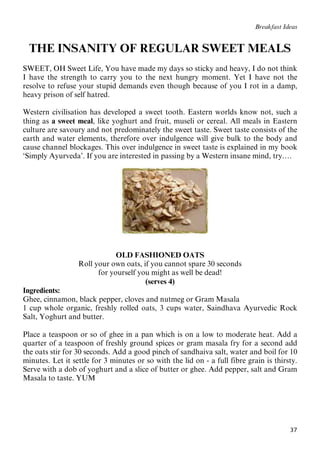 37
Breakfast Ideas
THE INSANITY OF REGULAR SWEET MEALS
SWEET, OH Sweet Life, You have made my days so sticky and heavy, I do not think
I have the strength to carry you to the next hungry moment. Yet I have not the
resolve to refuse your stupid demands even though because of you I rot in a damp,
heavy prison of self hatred.
Western civilisation has developed a sweet tooth. Eastern worlds know not, such a
thing as a sweet meal, like yoghurt and fruit, museli or cereal. All meals in Eastern
culture are savoury and not predominately the sweet taste. Sweet taste consists of the
earth and water elements, therefore over indulgence will give bulk to the body and
cause channel blockages. This over indulgence in sweet taste is explained in my book
‘Simply Ayurveda’. If you are interested in passing by a Western insane mind, try….
OLD FASHIONED OATS
Roll your own oats, if you cannot spare 30 seconds
for yourself you might as well be dead!
(serves 4)
Ingredients:
Ghee, cinnamon, black pepper, cloves and nutmeg or Gram Masala
1 cup whole organic, freshly rolled oats, 3 cups water, Saindhava Ayurvedic Rock
Salt, Yoghurt and butter.
Place a teaspoon or so of ghee in a pan which is on a low to moderate heat. Add a
quarter of a teaspoon of freshly ground spices or gram masala fry for a second add
the oats stir for 30 seconds. Add a good pinch of sandhaiva salt, water and boil for 10
minutes. Let it settle for 3 minutes or so with the lid on - a full fibre grain is thirsty.
Serve with a dob of yoghurt and a slice of butter or ghee. Add pepper, salt and Gram
Masala to taste. YUM
 