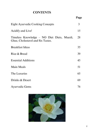 2
CONTENTS
Page
Eight Ayurvedic Cooking Concepts 3
Acidify and Live! 15
Timeless Knowledge – NO Diet Diets, Muesli,
Ghee, Cholesterol and Six Tastes.
Breakfast Ideas
28
35
Rice & Bread 39
Essential Additions 45
Main Meals 51
The Luxuries 65
Drinks & Desert 69
Ayurvedic Gems 76
 