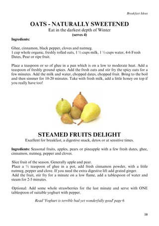 38
Breakfast Ideas
OATS - NATURALLY SWEETENED
Eat in the darkest depth of Winter
(serves 4)
Ingredients:
Ghee, cinnamon, black pepper, cloves and nutmeg.
1 cup whole organic, freshly rolled oats, 1 ½ cups milk, 1 ½ cups water, 4-6 Fresh
Dates, Pear or ripe fruit.
Place a teaspoon or so of ghee in a pan which is on a low to moderate heat. Add a
teaspoon of freshly ground spices. Add the fresh oats and stir fry the spicy oats for a
few minutes. Add the milk and water, chopped dates, chopped fruit. Bring to the boil
and then simmer for 10-20 minutes. Take with fresh milk, add a little honey on top if
you really have too!
STEAMED FRUITS DELIGHT
Excellent for breakfast, a digestive snack, detox or at sensitive times.
Ingredients: Seasonal fruits, apples, pears or pineapple with a few fresh dates, ghee,
cinnamon, nutmeg, pepper and cloves.
25BSlice fruit of the season. Generally apple and pear.
26BPlace a ½ teaspoon of ghee in a pot, add fresh cinnamon powder, with a little
nutmeg, pepper and clove. If you need the extra digestive lift add grated ginger.
27BAdd the fruit, stir fry for a minute on a low flame, add a tablespoon of water and
steam for 2-5 minutes.
28BOptional: Add some whole strawberries for the last minute and serve with ONE
tablespoon of suitable yoghurt with pepper.
Read 'Yoghurt is terrible bad yet wonderfully good' page 6
 